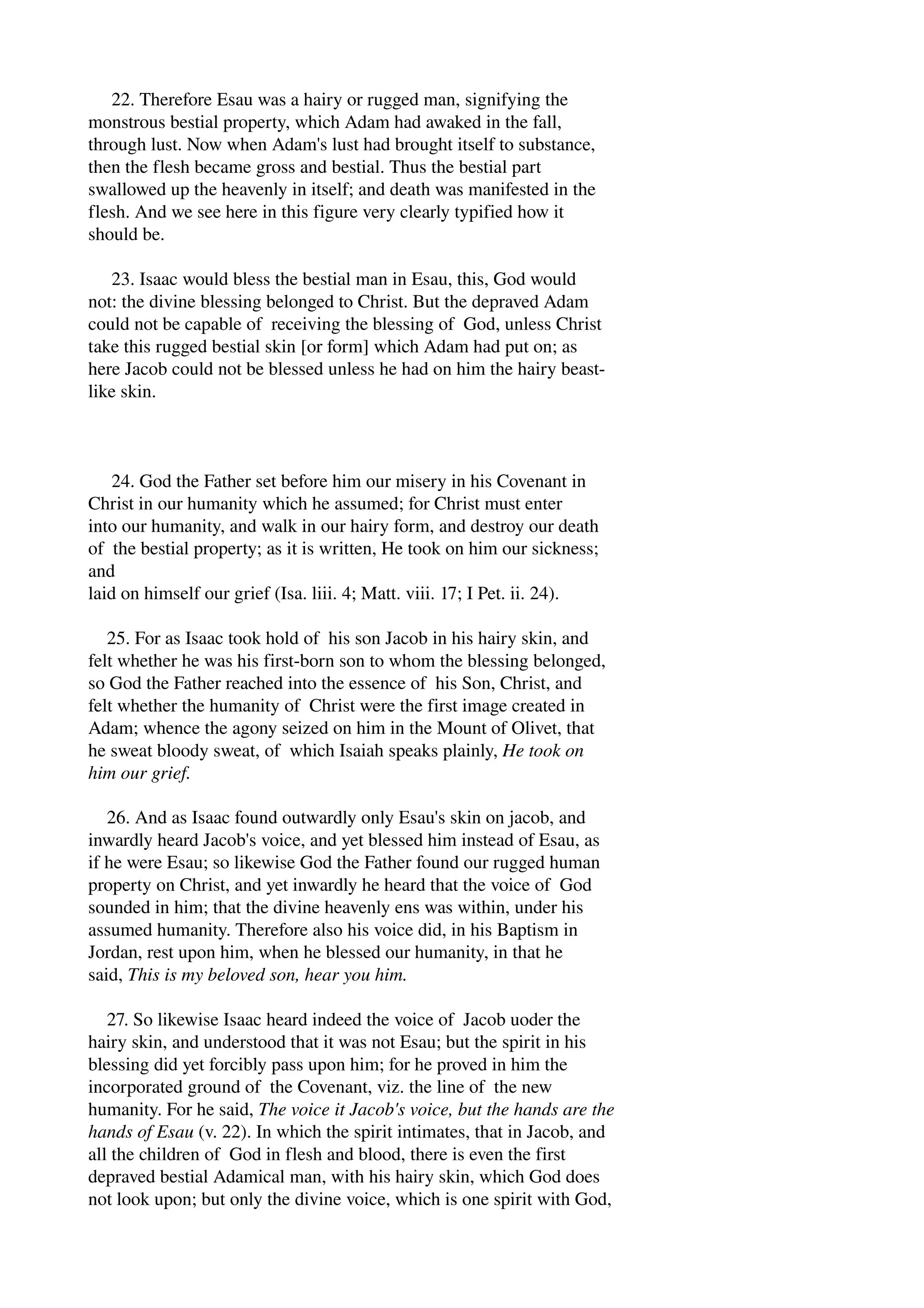 22. Therefore Esau was a hairy or rugged man, signifying the 
monstrous bestial property, which Adam had awaked in the fall, 
through lust. Now when Adam's lust had brought itself to substance, 
then the flesh became gross and bestial. Thus the bestial part 
swallowed up the heavenly in itself; and death was manifested in the 
flesh. And we see here in this figure very clearly typified how it 
should be. 
23. Isaac would bless the bestial man in Esau, this, God would 
not: the divine blessing belonged to Christ. But the depraved Adam 
could not be capable of receiving the blessing of God, unless Christ 
take this rugged bestial skin [or form] which Adam had put on; as 
here Jacob could not be blessed unless he had on him the hairy beast­like 
skin. 
24. God the Father set before him our misery in his Covenant in 
Christ in our humanity which he assumed; for Christ must enter 
into our humanity, and walk in our hairy form, and destroy our death 
of the bestial property; as it is written, He took on him our sickness; 
and 
laid on himself our grief (Isa. liii. 4; Matt. viii. 17; I Pet. ii. 24). 
25. For as Isaac took hold of his son Jacob in his hairy skin, and 
felt whether he was his first­born 
son to whom the blessing belonged, 
so God the Father reached into the essence of his Son, Christ, and 
felt whether the humanity of Christ were the first image created in 
Adam; whence the agony seized on him in the Mount of Olivet, that 
he sweat bloody sweat, of which Isaiah speaks plainly, He took on 
him our grief. 
26. And as Isaac found outwardly only Esau's skin on jacob, and 
inwardly heard Jacob's voice, and yet blessed him instead of Esau, as 
if he were Esau; so likewise God the Father found our rugged human 
property on Christ, and yet inwardly he heard that the voice of God 
sounded in him; that the divine heavenly ens was within, under his 
assumed humanity. Therefore also his voice did, in his Baptism in 
Jordan, rest upon him, when he blessed our humanity, in that he 
said, This is my beloved son, hear you him. 
27. So likewise Isaac heard indeed the voice of Jacob uoder the 
hairy skin, and understood that it was not Esau; but the spirit in his 
blessing did yet forcibly pass upon him; for he proved in him the 
incorporated ground of the Covenant, viz. the line of the new 
humanity. For he said, The voice it Jacob's voice, but the hands are the 
hands of Esau (v. 22). In which the spirit intimates, that in Jacob, and 
all the children of God in flesh and blood, there is even the first 
depraved bestial Adamical man, with his hairy skin, which God does 
not look upon; but only the divine voice, which is one spirit with God, 
 