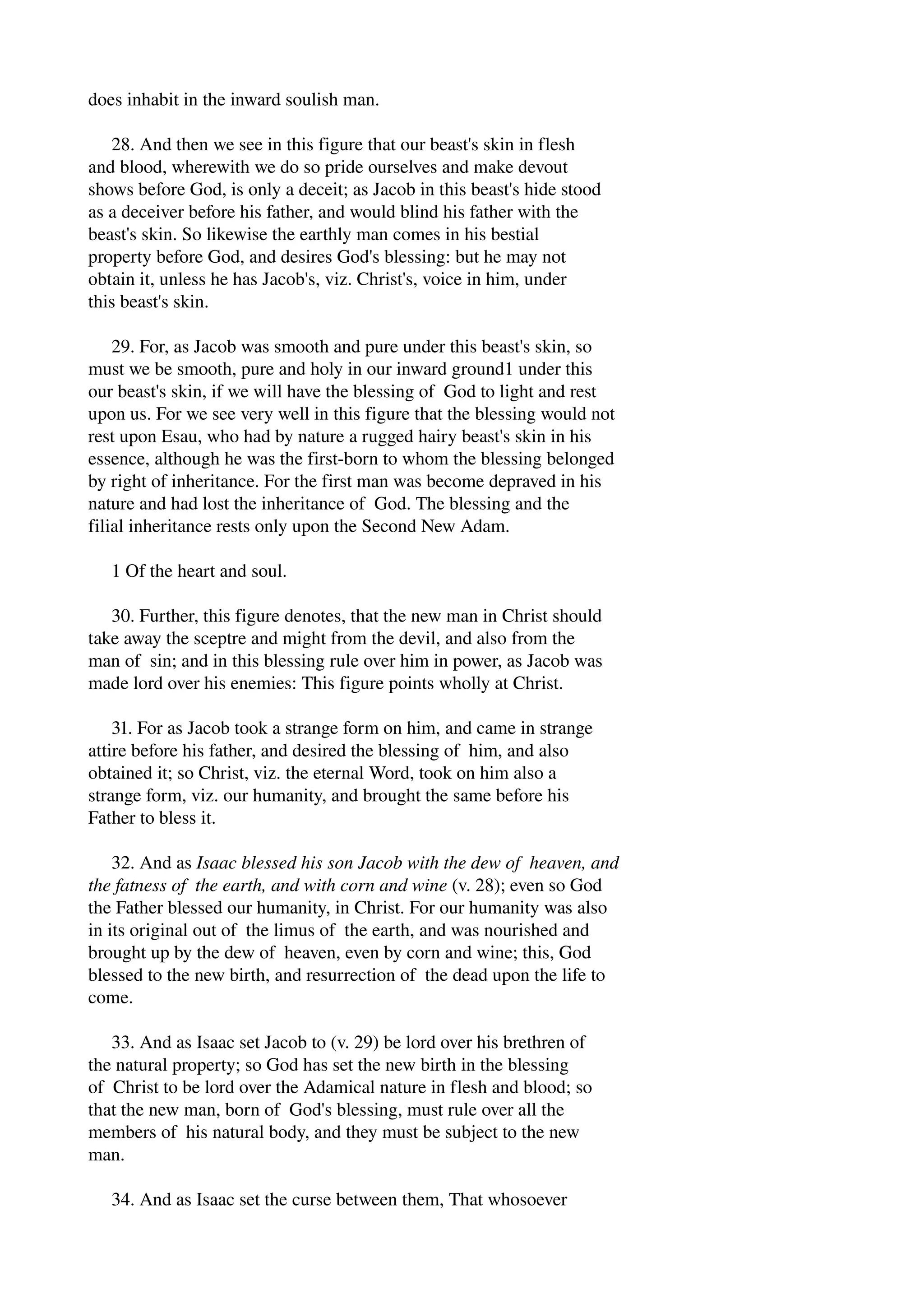 does inhabit in the inward soulish man. 
28. And then we see in this figure that our beast's skin in flesh 
and blood, wherewith we do so pride ourselves and make devout 
shows before God, is only a deceit; as Jacob in this beast's hide stood 
as a deceiver before his father, and would blind his father with the 
beast's skin. So likewise the earthly man comes in his bestial 
property before God, and desires God's blessing: but he may not 
obtain it, unless he has Jacob's, viz. Christ's, voice in him, under 
this beast's skin. 
29. For, as Jacob was smooth and pure under this beast's skin, so 
must we be smooth, pure and holy in our inward ground1 under this 
our beast's skin, if we will have the blessing of God to light and rest 
upon us. For we see very well in this figure that the blessing would not 
rest upon Esau, who had by nature a rugged hairy beast's skin in his 
essence, although he was the first­born 
to whom the blessing belonged 
by right of inheritance. For the first man was become depraved in his 
nature and had lost the inheritance of God. The blessing and the 
filial inheritance rests only upon the Second New Adam. 
1 Of the heart and soul. 
30. Further, this figure denotes, that the new man in Christ should 
take away the sceptre and might from the devil, and also from the 
man of sin; and in this blessing rule over him in power, as Jacob was 
made lord over his enemies: This figure points wholly at Christ. 
31. For as Jacob took a strange form on him, and came in strange 
attire before his father, and desired the blessing of him, and also 
obtained it; so Christ, viz. the eternal Word, took on him also a 
strange form, viz. our humanity, and brought the same before his 
Father to bless it. 
32. And as Isaac blessed his son Jacob with the dew of heaven, and 
the fatness of the earth, and with corn and wine (v. 28); even so God 
the Father blessed our humanity, in Christ. For our humanity was also 
in its original out of the limus of the earth, and was nourished and 
brought up by the dew of heaven, even by corn and wine; this, God 
blessed to the new birth, and resurrection of the dead upon the life to 
come. 
33. And as Isaac set Jacob to (v. 29) be lord over his brethren of 
the natural property; so God has set the new birth in the blessing 
of Christ to be lord over the Adamical nature in flesh and blood; so 
that the new man, born of God's blessing, must rule over all the 
members of his natural body, and they must be subject to the new 
man. 
34. And as Isaac set the curse between them, That whosoever 
 