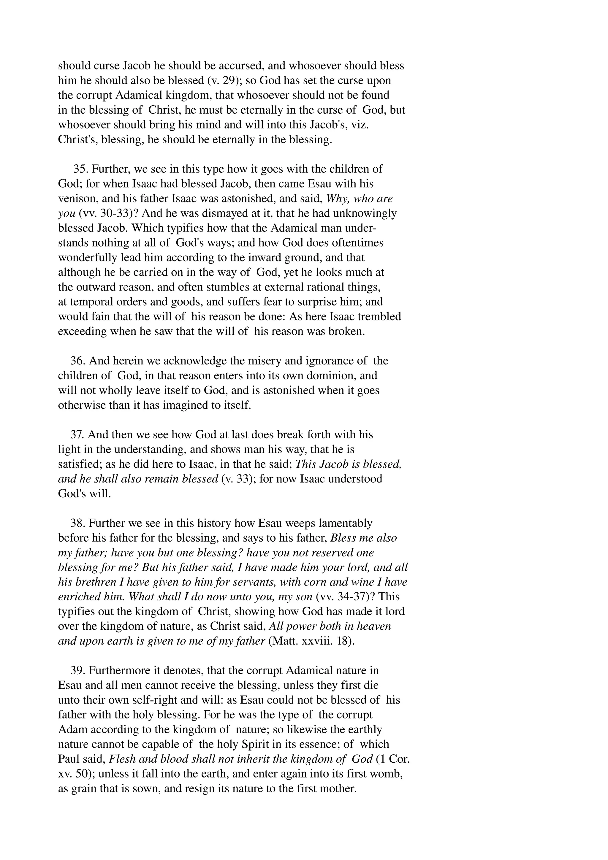 should curse Jacob he should be accursed, and whosoever should bless 
him he should also be blessed (v. 29); so God has set the curse upon 
the corrupt Adamical kingdom, that whosoever should not be found 
in the blessing of Christ, he must be eternally in the curse of God, but 
whosoever should bring his mind and will into this Jacob's, viz. 
Christ's, blessing, he should be eternally in the blessing. 
35. Further, we see in this type how it goes with the children of 
God; for when Isaac had blessed Jacob, then came Esau with his 
venison, and his father Isaac was astonished, and said, Why, who are 
you (vv. 30­33)? 
And he was dismayed at it, that he had unknowingly 
blessed Jacob. Which typifies how that the Adamical man under­stands 
nothing at all of God's ways; and how God does oftentimes 
wonderfully lead him according to the inward ground, and that 
although he be carried on in the way of God, yet he looks much at 
the outward reason, and often stumbles at external rational things, 
at temporal orders and goods, and suffers fear to surprise him; and 
would fain that the will of his reason be done: As here Isaac trembled 
exceeding when he saw that the will of his reason was broken. 
36. And herein we acknowledge the misery and ignorance of the 
children of God, in that reason enters into its own dominion, and 
will not wholly leave itself to God, and is astonished when it goes 
otherwise than it has imagined to itself. 
37. And then we see how God at last does break forth with his 
light in the understanding, and shows man his way, that he is 
satisfied; as he did here to Isaac, in that he said; This Jacob is blessed, 
and he shall also remain blessed (v. 33); for now Isaac understood 
God's will. 
38. Further we see in this history how Esau weeps lamentably 
before his father for the blessing, and says to his father, Bless me also 
my father; have you but one blessing? have you not reserved one 
blessing for me? But his father said, I have made him your lord, and all 
his brethren I have given to him for servants, with corn and wine I have 
enriched him. What shall I do now unto you, my son (vv. 34­37)? 
This 
typifies out the kingdom of Christ, showing how God has made it lord 
over the kingdom of nature, as Christ said, All power both in heaven 
and upon earth is given to me of my father (Matt. xxviii. 18). 
39. Furthermore it denotes, that the corrupt Adamical nature in 
Esau and all men cannot receive the blessing, unless they first die 
unto their own self­right 
and will: as Esau could not be blessed of his 
father with the holy blessing. For he was the type of the corrupt 
Adam according to the kingdom of nature; so likewise the earthly 
nature cannot be capable of the holy Spirit in its essence; of which 
Paul said, Flesh and blood shall not inherit the kingdom of God (1 Cor. 
xv. 50); unless it fall into the earth, and enter again into its first womb, 
as grain that is sown, and resign its nature to the first mother. 
 