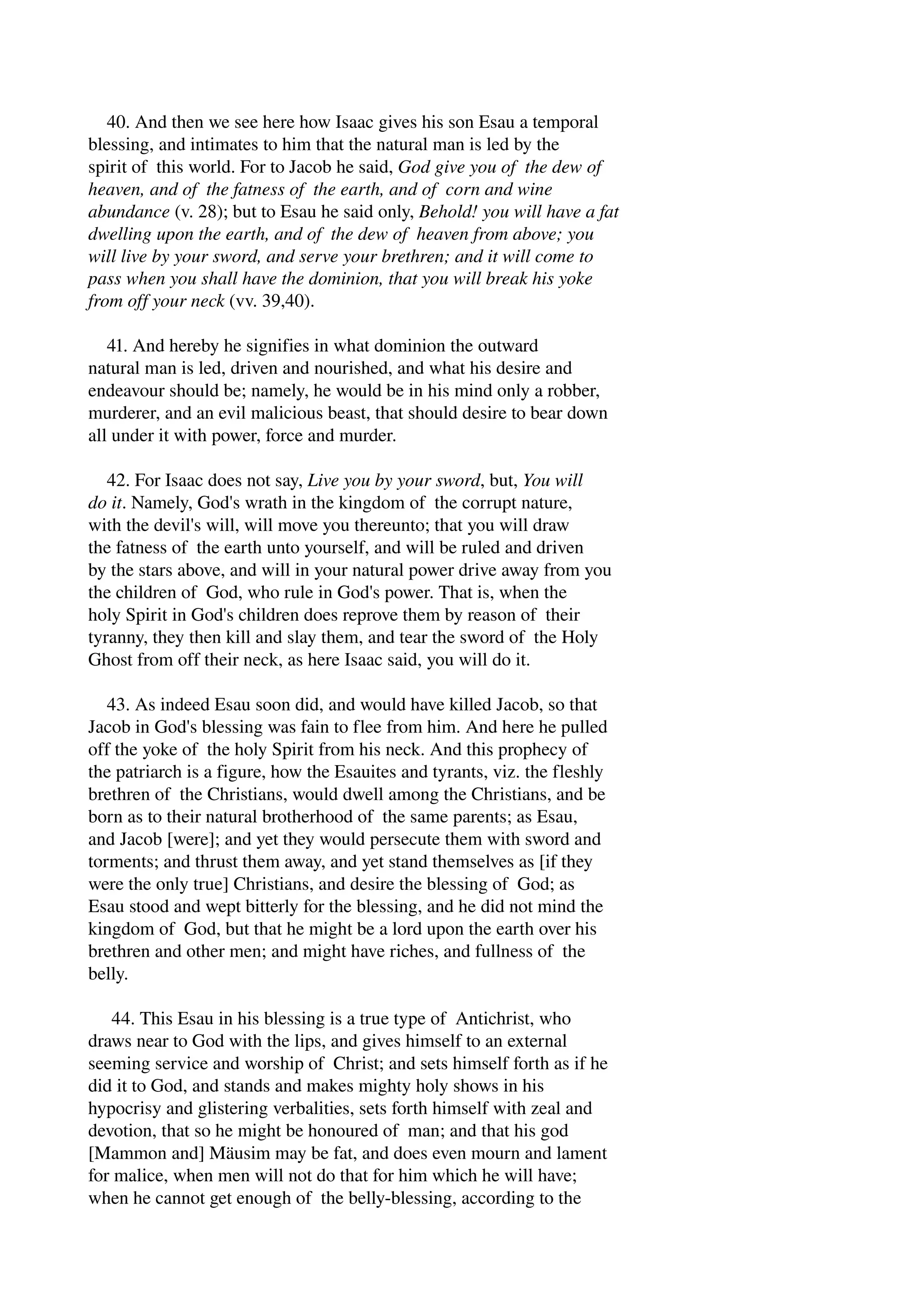 40. And then we see here how Isaac gives his son Esau a temporal 
blessing, and intimates to him that the natural man is led by the 
spirit of this world. For to Jacob he said, God give you of the dew of 
heaven, and of the fatness of the earth, and of corn and wine 
abundance (v. 28); but to Esau he said only, Behold! you will have a fat 
dwelling upon the earth, and of the dew of heaven from above; you 
will live by your sword, and serve your brethren; and it will come to 
pass when you shall have the dominion, that you will break his yoke 
from off your neck (vv. 39,40). 
41. And hereby he signifies in what dominion the outward 
natural man is led, driven and nourished, and what his desire and 
endeavour should be; namely, he would be in his mind only a robber, 
murderer, and an evil malicious beast, that should desire to bear down 
all under it with power, force and murder. 
42. For Isaac does not say, Live you by your sword, but, You will 
do it. Namely, God's wrath in the kingdom of the corrupt nature, 
with the devil's will, will move you thereunto; that you will draw 
the fatness of the earth unto yourself, and will be ruled and driven 
by the stars above, and will in your natural power drive away from you 
the children of God, who rule in God's power. That is, when the 
holy Spirit in God's children does reprove them by reason of their 
tyranny, they then kill and slay them, and tear the sword of the Holy 
Ghost from off their neck, as here Isaac said, you will do it. 
43. As indeed Esau soon did, and would have killed Jacob, so that 
Jacob in God's blessing was fain to flee from him. And here he pulled 
off the yoke of the holy Spirit from his neck. And this prophecy of 
the patriarch is a figure, how the Esauites and tyrants, viz. the fleshly 
brethren of the Christians, would dwell among the Christians, and be 
born as to their natural brotherhood of the same parents; as Esau, 
and Jacob [were]; and yet they would persecute them with sword and 
torments; and thrust them away, and yet stand themselves as [if they 
were the only true] Christians, and desire the blessing of God; as 
Esau stood and wept bitterly for the blessing, and he did not mind the 
kingdom of God, but that he might be a lord upon the earth over his 
brethren and other men; and might have riches, and fullness of the 
belly. 
44. This Esau in his blessing is a true type of Antichrist, who 
draws near to God with the lips, and gives himself to an external 
seeming service and worship of Christ; and sets himself forth as if he 
did it to God, and stands and makes mighty holy shows in his 
hypocrisy and glistering verbalities, sets forth himself with zeal and 
devotion, that so he might be honoured of man; and that his god 
[Mammon and] Mäusim may be fat, and does even mourn and lament 
for malice, when men will not do that for him which he will have; 
when he cannot get enough of the belly­blessing, 
according to the 
 