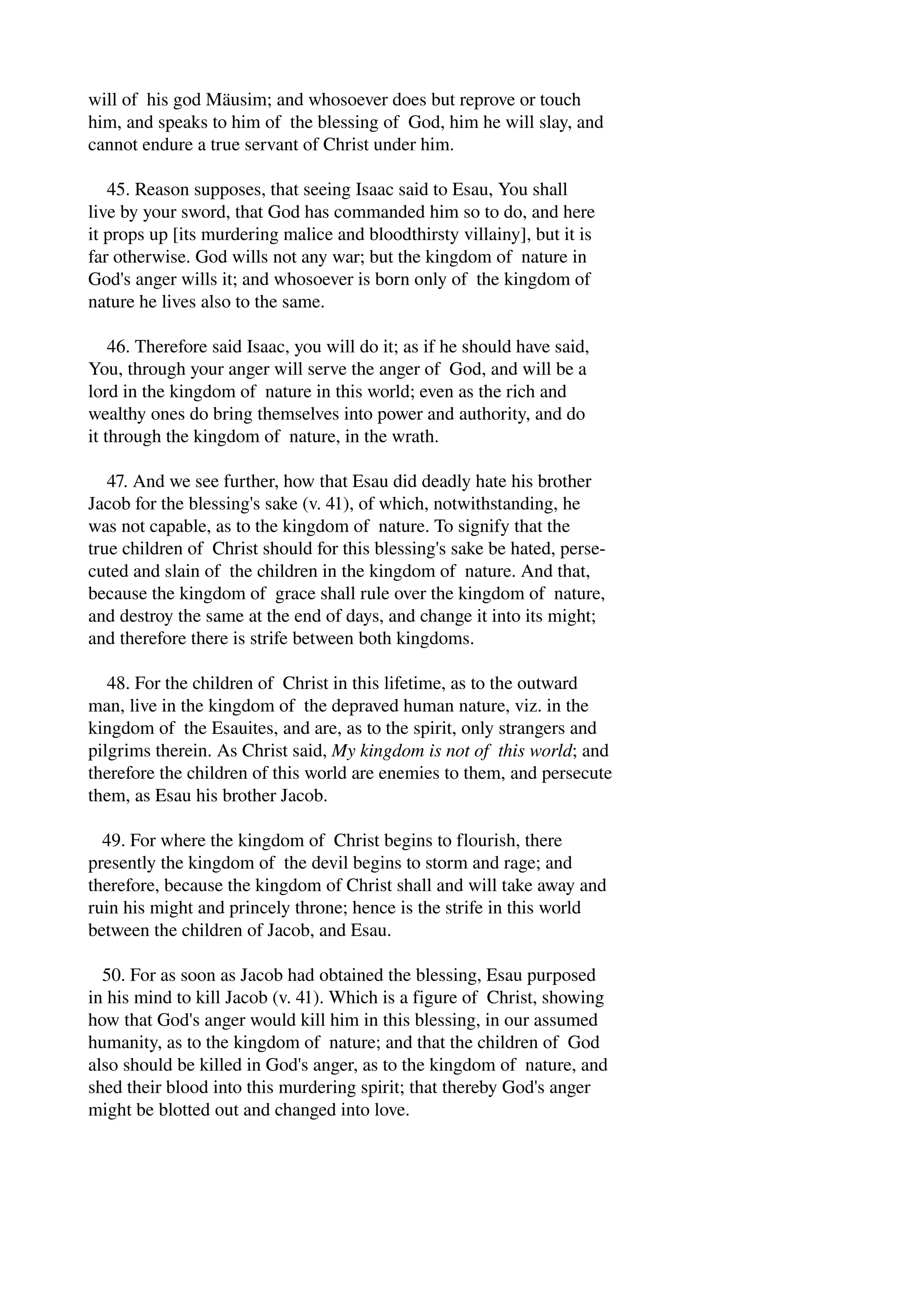 will of his god Mäusim; and whosoever does but reprove or touch 
him, and speaks to him of the blessing of God, him he will slay, and 
cannot endure a true servant of Christ under him. 
45. Reason supposes, that seeing Isaac said to Esau, You shall 
live by your sword, that God has commanded him so to do, and here 
it props up [its murdering malice and bloodthirsty villainy], but it is 
far otherwise. God wills not any war; but the kingdom of nature in 
God's anger wills it; and whosoever is born only of the kingdom of 
nature he lives also to the same. 
46. Therefore said Isaac, you will do it; as if he should have said, 
You, through your anger will serve the anger of God, and will be a 
lord in the kingdom of nature in this world; even as the rich and 
wealthy ones do bring themselves into power and authority, and do 
it through the kingdom of nature, in the wrath. 
47. And we see further, how that Esau did deadly hate his brother 
Jacob for the blessing's sake (v. 41), of which, notwithstanding, he 
was not capable, as to the kingdom of nature. To signify that the 
true children of Christ should for this blessing's sake be hated, perse­cuted 
and slain of the children in the kingdom of nature. And that, 
because the kingdom of grace shall rule over the kingdom of nature, 
and destroy the same at the end of days, and change it into its might; 
and therefore there is strife between both kingdoms. 
48. For the children of Christ in this lifetime, as to the outward 
man, live in the kingdom of the depraved human nature, viz. in the 
kingdom of the Esauites, and are, as to the spirit, only strangers and 
pilgrims therein. As Christ said, My kingdom is not of this world; and 
therefore the children of this world are enemies to them, and persecute 
them, as Esau his brother Jacob. 
49. For where the kingdom of Christ begins to flourish, there 
presently the kingdom of the devil begins to storm and rage; and 
therefore, because the kingdom of Christ shall and will take away and 
ruin his might and princely throne; hence is the strife in this world 
between the children of Jacob, and Esau. 
50. For as soon as Jacob had obtained the blessing, Esau purposed 
in his mind to kill Jacob (v. 41). Which is a figure of Christ, showing 
how that God's anger would kill him in this blessing, in our assumed 
humanity, as to the kingdom of nature; and that the children of God 
also should be killed in God's anger, as to the kingdom of nature, and 
shed their blood into this murdering spirit; that thereby God's anger 
might be blotted out and changed into love. 
 