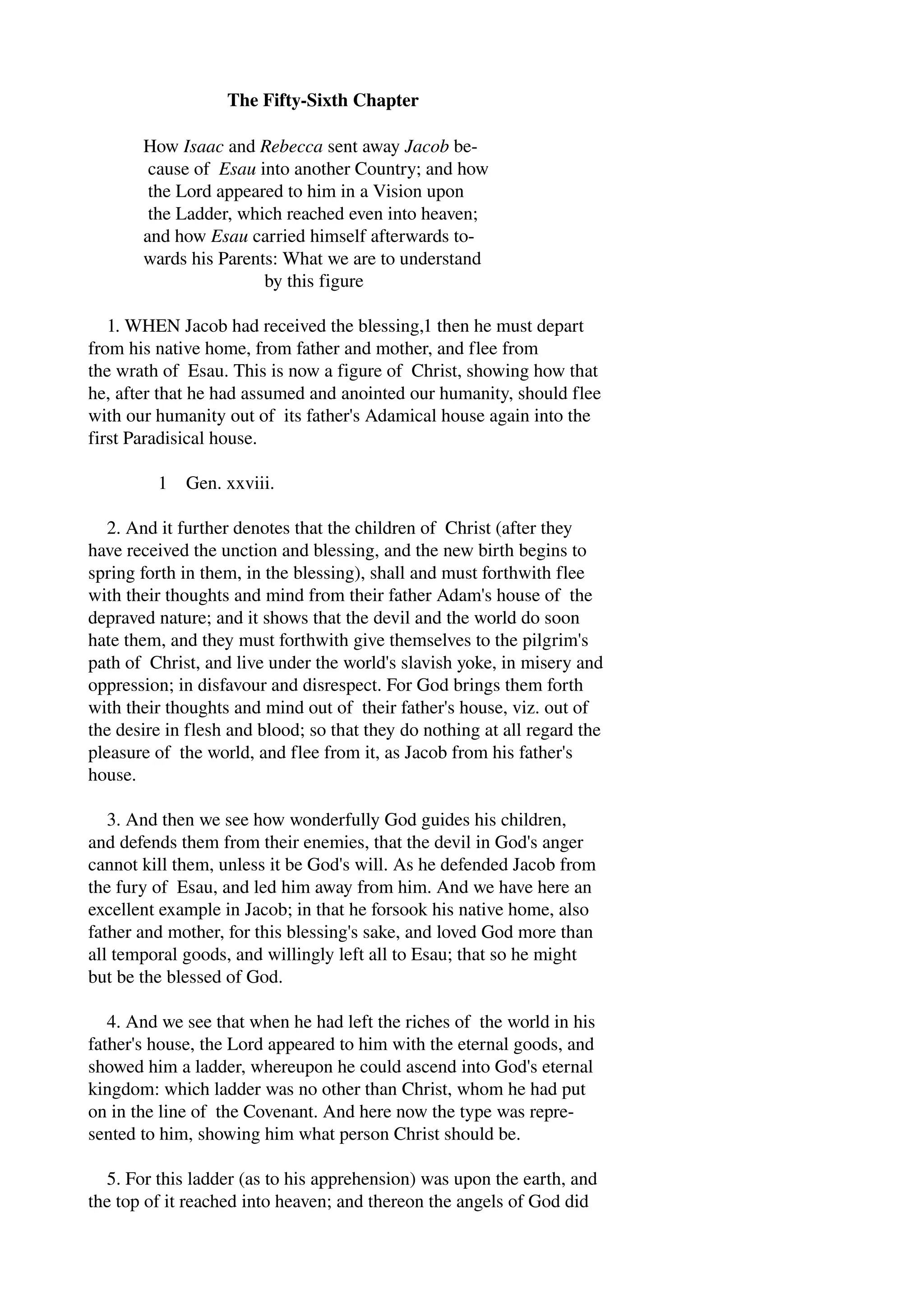 The Fifty­Sixth 
Chapter 
How Isaac and Rebecca sent away Jacob be­cause 
of Esau into another Country; and how 
the Lord appeared to him in a Vision upon 
the Ladder, which reached even into heaven; 
and how Esau carried himself afterwards to­wards 
his Parents: What we are to understand 
by this figure 
1. WHEN Jacob had received the blessing,1 then he must depart 
from his native home, from father and mother, and flee from 
the wrath of Esau. This is now a figure of Christ, showing how that 
he, after that he had assumed and anointed our humanity, should flee 
with our humanity out of its father's Adamical house again into the 
first Paradisical house. 
1 Gen. xxviii. 
2. And it further denotes that the children of Christ (after they 
have received the unction and blessing, and the new birth begins to 
spring forth in them, in the blessing), shall and must forthwith flee 
with their thoughts and mind from their father Adam's house of the 
depraved nature; and it shows that the devil and the world do soon 
hate them, and they must forthwith give themselves to the pilgrim's 
path of Christ, and live under the world's slavish yoke, in misery and 
oppression; in disfavour and disrespect. For God brings them forth 
with their thoughts and mind out of their father's house, viz. out of 
the desire in flesh and blood; so that they do nothing at all regard the 
pleasure of the world, and flee from it, as Jacob from his father's 
house. 
3. And then we see how wonderfully God guides his children, 
and defends them from their enemies, that the devil in God's anger 
cannot kill them, unless it be God's will. As he defended Jacob from 
the fury of Esau, and led him away from him. And we have here an 
excellent example in Jacob; in that he forsook his native home, also 
father and mother, for this blessing's sake, and loved God more than 
all temporal goods, and willingly left all to Esau; that so he might 
but be the blessed of God. 
4. And we see that when he had left the riches of the world in his 
father's house, the Lord appeared to him with the eternal goods, and 
showed him a ladder, whereupon he could ascend into God's eternal 
kingdom: which ladder was no other than Christ, whom he had put 
on in the line of the Covenant. And here now the type was repre­sented 
to him, showing him what person Christ should be. 
5. For this ladder (as to his apprehension) was upon the earth, and 
the top of it reached into heaven; and thereon the angels of God did 
 