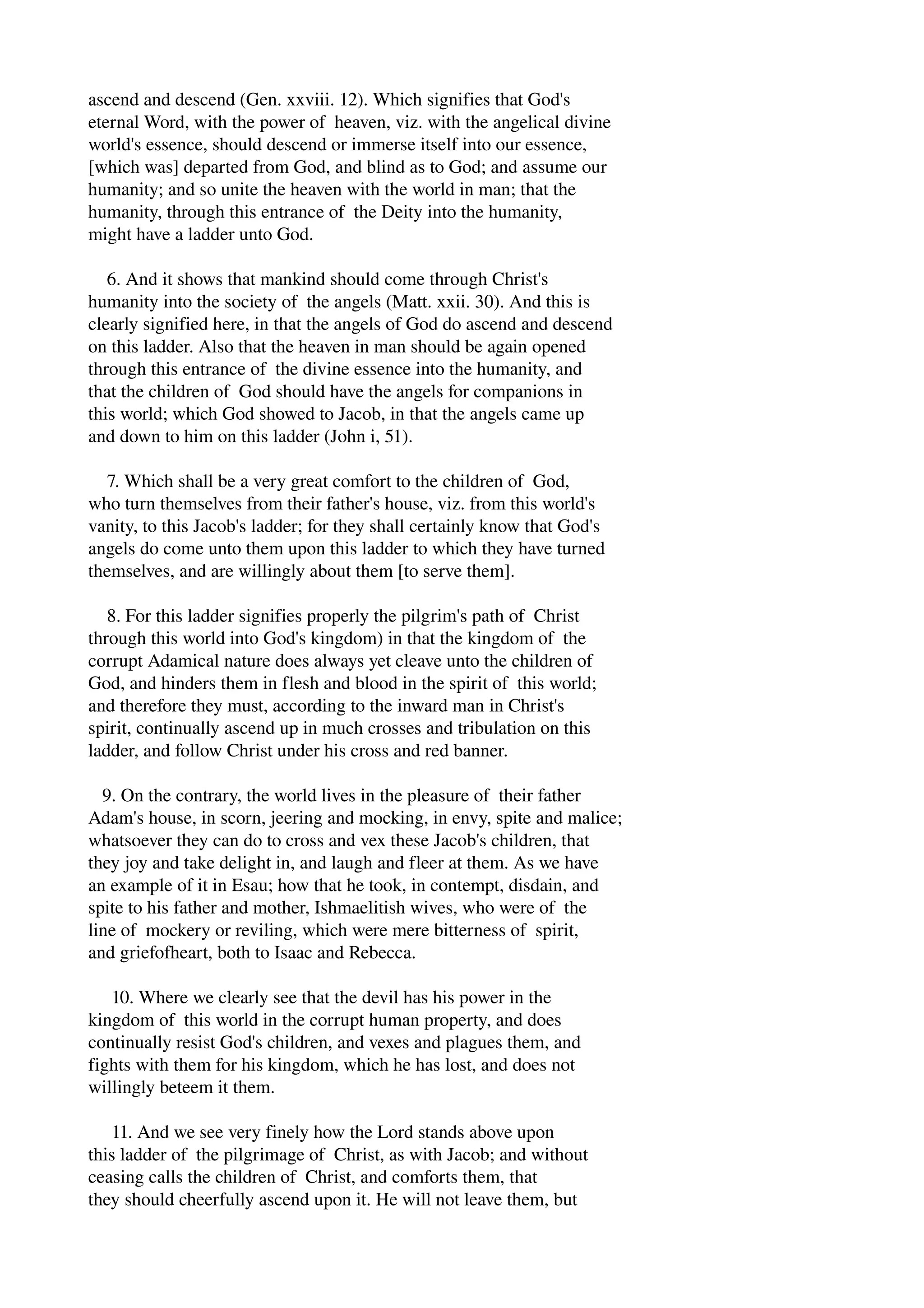 ascend and descend (Gen. xxviii. 12). Which signifies that God's 
eternal Word, with the power of heaven, viz. with the angelical divine 
world's essence, should descend or immerse itself into our essence, 
[which was] departed from God, and blind as to God; and assume our 
humanity; and so unite the heaven with the world in man; that the 
humanity, through this entrance of the Deity into the humanity, 
might have a ladder unto God. 
6. And it shows that mankind should come through Christ's 
humanity into the society of the angels (Matt. xxii. 30). And this is 
clearly signified here, in that the angels of God do ascend and descend 
on this ladder. Also that the heaven in man should be again opened 
through this entrance of the divine essence into the humanity, and 
that the children of God should have the angels for companions in 
this world; which God showed to Jacob, in that the angels came up 
and down to him on this ladder (John i, 51). 
7. Which shall be a very great comfort to the children of God, 
who turn themselves from their father's house, viz. from this world's 
vanity, to this Jacob's ladder; for they shall certainly know that God's 
angels do come unto them upon this ladder to which they have turned 
themselves, and are willingly about them [to serve them]. 
8. For this ladder signifies properly the pilgrim's path of Christ 
through this world into God's kingdom) in that the kingdom of the 
corrupt Adamical nature does always yet cleave unto the children of 
God, and hinders them in flesh and blood in the spirit of this world; 
and therefore they must, according to the inward man in Christ's 
spirit, continually ascend up in much crosses and tribulation on this 
ladder, and follow Christ under his cross and red banner. 
9. On the contrary, the world lives in the pleasure of their father 
Adam's house, in scorn, jeering and mocking, in envy, spite and malice; 
whatsoever they can do to cross and vex these Jacob's children, that 
they joy and take delight in, and laugh and fleer at them. As we have 
an example of it in Esau; how that he took, in contempt, disdain, and 
spite to his father and mother, Ishmaelitish wives, who were of the 
line of mockery or reviling, which were mere bitterness of spirit, 
and griefofheart, both to Isaac and Rebecca. 
10. Where we clearly see that the devil has his power in the 
kingdom of this world in the corrupt human property, and does 
continually resist God's children, and vexes and plagues them, and 
fights with them for his kingdom, which he has lost, and does not 
willingly beteem it them. 
11. And we see very finely how the Lord stands above upon 
this ladder of the pilgrimage of Christ, as with Jacob; and without 
ceasing calls the children of Christ, and comforts them, that 
they should cheerfully ascend upon it. He will not leave them, but 
 