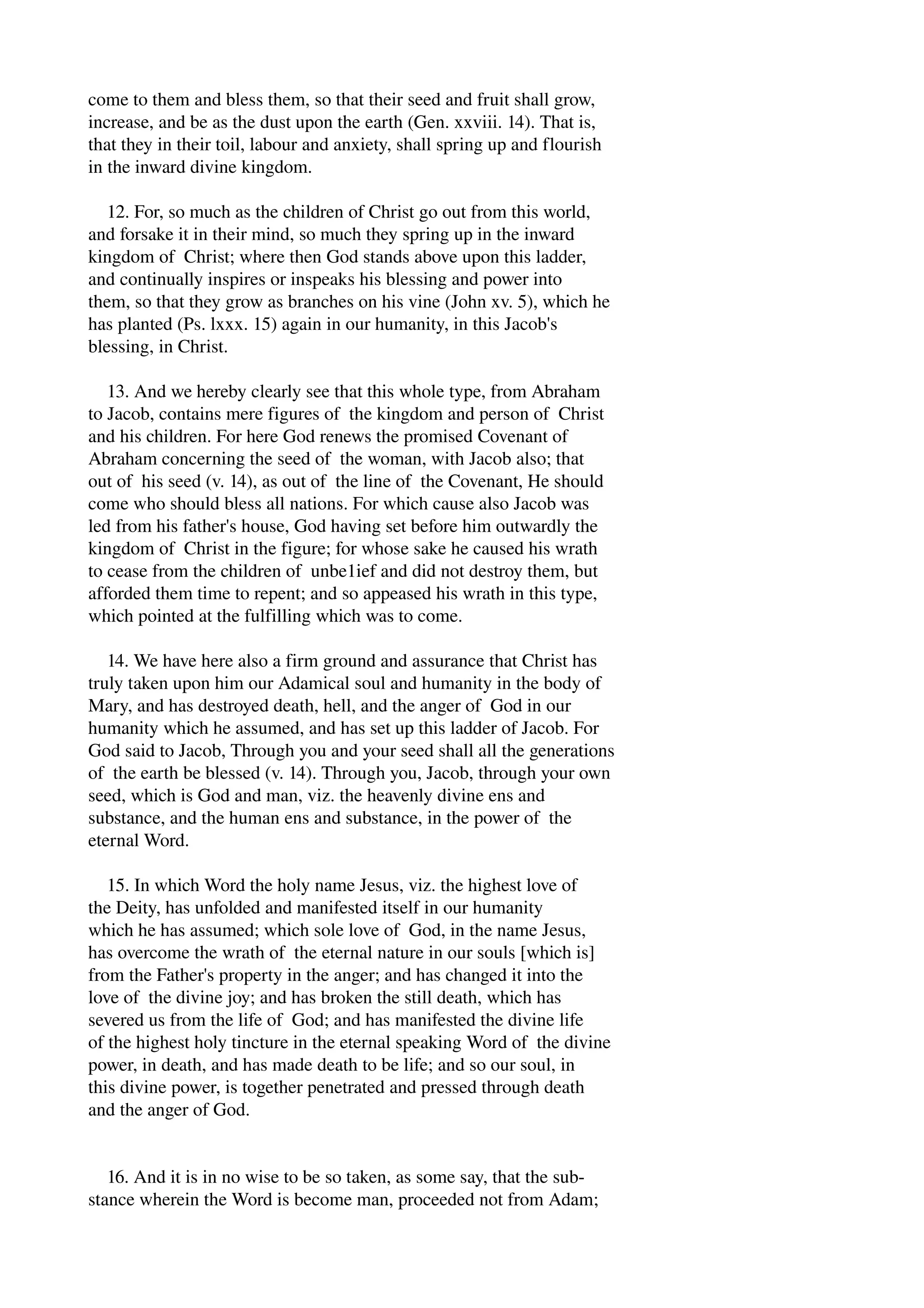 come to them and bless them, so that their seed and fruit shall grow, 
increase, and be as the dust upon the earth (Gen. xxviii. 14). That is, 
that they in their toil, labour and anxiety, shall spring up and flourish 
in the inward divine kingdom. 
12. For, so much as the children of Christ go out from this world, 
and forsake it in their mind, so much they spring up in the inward 
kingdom of Christ; where then God stands above upon this ladder, 
and continually inspires or inspeaks his blessing and power into 
them, so that they grow as branches on his vine (John xv. 5), which he 
has planted (Ps. lxxx. 15) again in our humanity, in this Jacob's 
blessing, in Christ. 
13. And we hereby clearly see that this whole type, from Abraham 
to Jacob, contains mere figures of the kingdom and person of Christ 
and his children. For here God renews the promised Covenant of 
Abraham concerning the seed of the woman, with Jacob also; that 
out of his seed (v. 14), as out of the line of the Covenant, He should 
come who should bless all nations. For which cause also Jacob was 
led from his father's house, God having set before him outwardly the 
kingdom of Christ in the figure; for whose sake he caused his wrath 
to cease from the children of unbe1ief and did not destroy them, but 
afforded them time to repent; and so appeased his wrath in this type, 
which pointed at the fulfilling which was to come. 
14. We have here also a firm ground and assurance that Christ has 
truly taken upon him our Adamical soul and humanity in the body of 
Mary, and has destroyed death, hell, and the anger of God in our 
humanity which he assumed, and has set up this ladder of Jacob. For 
God said to Jacob, Through you and your seed shall all the generations 
of the earth be blessed (v. 14). Through you, Jacob, through your own 
seed, which is God and man, viz. the heavenly divine ens and 
substance, and the human ens and substance, in the power of the 
eternal Word. 
15. In which Word the holy name Jesus, viz. the highest love of 
the Deity, has unfolded and manifested itself in our humanity 
which he has assumed; which sole love of God, in the name Jesus, 
has overcome the wrath of the eternal nature in our souls [which is] 
from the Father's property in the anger; and has changed it into the 
love of the divine joy; and has broken the still death, which has 
severed us from the life of God; and has manifested the divine life 
of the highest holy tincture in the eternal speaking Word of the divine 
power, in death, and has made death to be life; and so our soul, in 
this divine power, is together penetrated and pressed through death 
and the anger of God. 
16. And it is in no wise to be so taken, as some say, that the sub­stance 
wherein the Word is become man, proceeded not from Adam; 
 