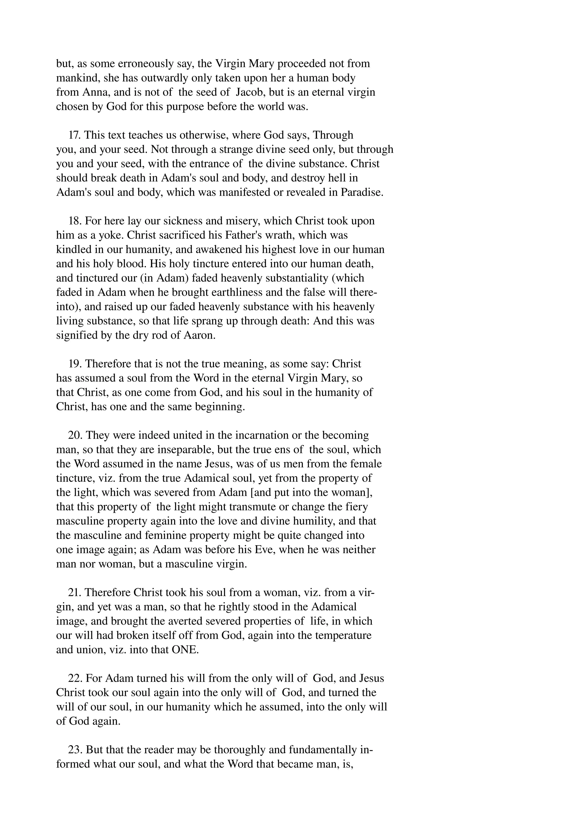 but, as some erroneously say, the Virgin Mary proceeded not from 
mankind, she has outwardly only taken upon her a human body 
from Anna, and is not of the seed of Jacob, but is an eternal virgin 
chosen by God for this purpose before the world was. 
17. This text teaches us otherwise, where God says, Through 
you, and your seed. Not through a strange divine seed only, but through 
you and your seed, with the entrance of the divine substance. Christ 
should break death in Adam's soul and body, and destroy hell in 
Adam's soul and body, which was manifested or revealed in Paradise. 
18. For here lay our sickness and misery, which Christ took upon 
him as a yoke. Christ sacrificed his Father's wrath, which was 
kindled in our humanity, and awakened his highest love in our human 
and his holy blood. His holy tincture entered into our human death, 
and tinctured our (in Adam) faded heavenly substantiality (which 
faded in Adam when he brought earthliness and the false will there­into), 
and raised up our faded heavenly substance with his heavenly 
living substance, so that life sprang up through death: And this was 
signified by the dry rod of Aaron. 
19. Therefore that is not the true meaning, as some say: Christ 
has assumed a soul from the Word in the eternal Virgin Mary, so 
that Christ, as one come from God, and his soul in the humanity of 
Christ, has one and the same beginning. 
20. They were indeed united in the incarnation or the becoming 
man, so that they are inseparable, but the true ens of the soul, which 
the Word assumed in the name Jesus, was of us men from the female 
tincture, viz. from the true Adamical soul, yet from the property of 
the light, which was severed from Adam [and put into the woman], 
that this property of the light might transmute or change the fiery 
masculine property again into the love and divine humility, and that 
the masculine and feminine property might be quite changed into 
one image again; as Adam was before his Eve, when he was neither 
man nor woman, but a masculine virgin. 
21. Therefore Christ took his soul from a woman, viz. from a vir­gin, 
and yet was a man, so that he rightly stood in the Adamical 
image, and brought the averted severed properties of life, in which 
our will had broken itself off from God, again into the temperature 
and union, viz. into that ONE. 
22. For Adam turned his will from the only will of God, and Jesus 
Christ took our soul again into the only will of God, and turned the 
will of our soul, in our humanity which he assumed, into the only will 
of God again. 
23. But that the reader may be thoroughly and fundamentally in­formed 
what our soul, and what the Word that became man, is, 
 