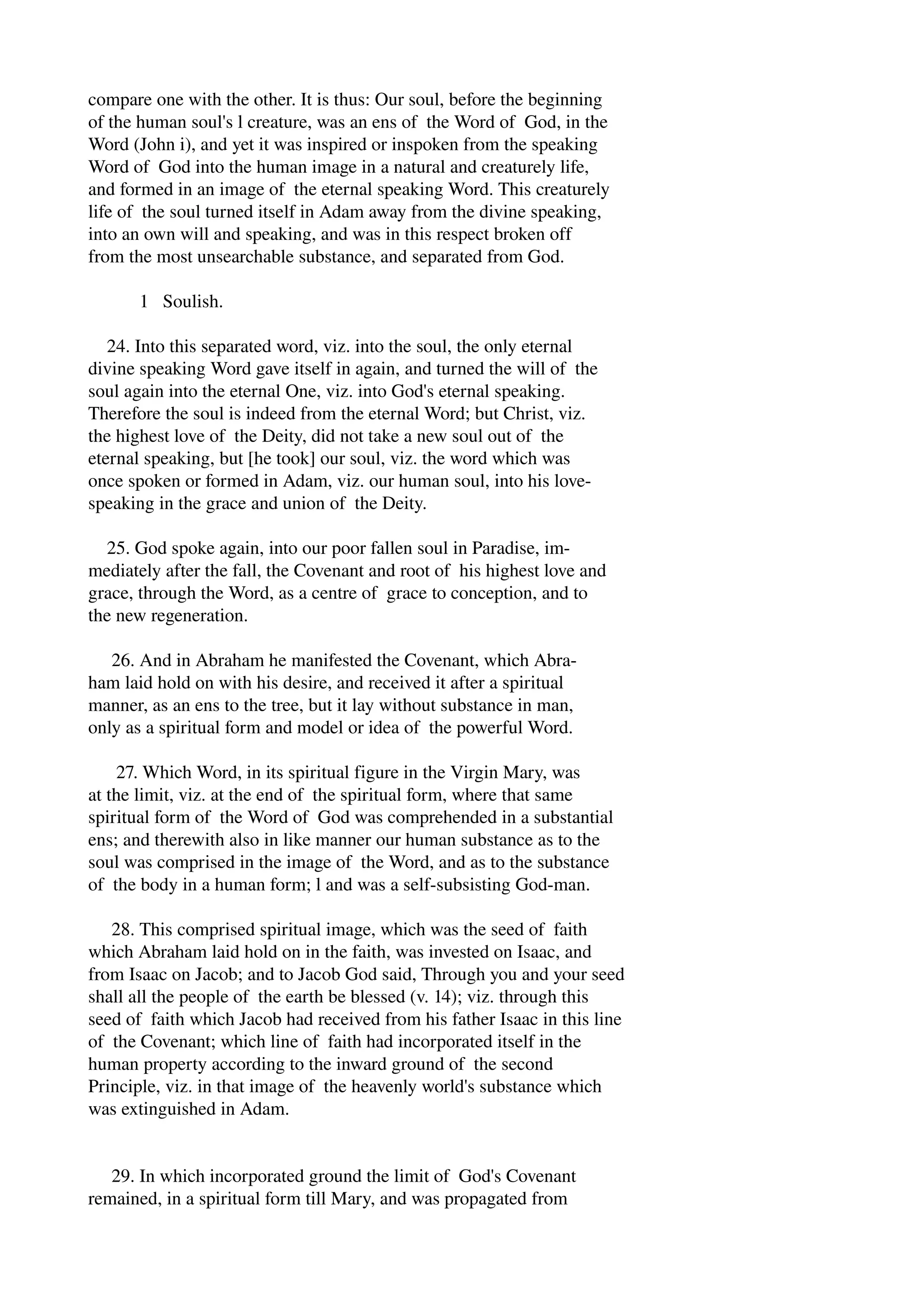 compare one with the other. It is thus: Our soul, before the beginning 
of the human soul's l creature, was an ens of the Word of God, in the 
Word (John i), and yet it was inspired or inspoken from the speaking 
Word of God into the human image in a natural and creaturely life, 
and formed in an image of the eternal speaking Word. This creaturely 
life of the soul turned itself in Adam away from the divine speaking, 
into an own will and speaking, and was in this respect broken off 
from the most unsearchable substance, and separated from God. 
1 Soulish. 
24. Into this separated word, viz. into the soul, the only eternal 
divine speaking Word gave itself in again, and turned the will of the 
soul again into the eternal One, viz. into God's eternal speaking. 
Therefore the soul is indeed from the eternal Word; but Christ, viz. 
the highest love of the Deity, did not take a new soul out of the 
eternal speaking, but [he took] our soul, viz. the word which was 
once spoken or formed in Adam, viz. our human soul, into his love­speaking 
in the grace and union of the Deity. 
25. God spoke again, into our poor fallen soul in Paradise, im­mediately 
after the fall, the Covenant and root of his highest love and 
grace, through the Word, as a centre of grace to conception, and to 
the new regeneration. 
26. And in Abraham he manifested the Covenant, which Abra­ham 
laid hold on with his desire, and received it after a spiritual 
manner, as an ens to the tree, but it lay without substance in man, 
only as a spiritual form and model or idea of the powerful Word. 
27. Which Word, in its spiritual figure in the Virgin Mary, was 
at the limit, viz. at the end of the spiritual form, where that same 
spiritual form of the Word of God was comprehended in a substantial 
ens; and therewith also in like manner our human substance as to the 
soul was comprised in the image of the Word, and as to the substance 
of the body in a human form; l and was a self­subsisting 
God­man. 
28. This comprised spiritual image, which was the seed of faith 
which Abraham laid hold on in the faith, was invested on Isaac, and 
from Isaac on Jacob; and to Jacob God said, Through you and your seed 
shall all the people of the earth be blessed (v. 14); viz. through this 
seed of faith which Jacob had received from his father Isaac in this line 
of the Covenant; which line of faith had incorporated itself in the 
human property according to the inward ground of the second 
Principle, viz. in that image of the heavenly world's substance which 
was extinguished in Adam. 
29. In which incorporated ground the limit of God's Covenant 
remained, in a spiritual form till Mary, and was propagated from 
 