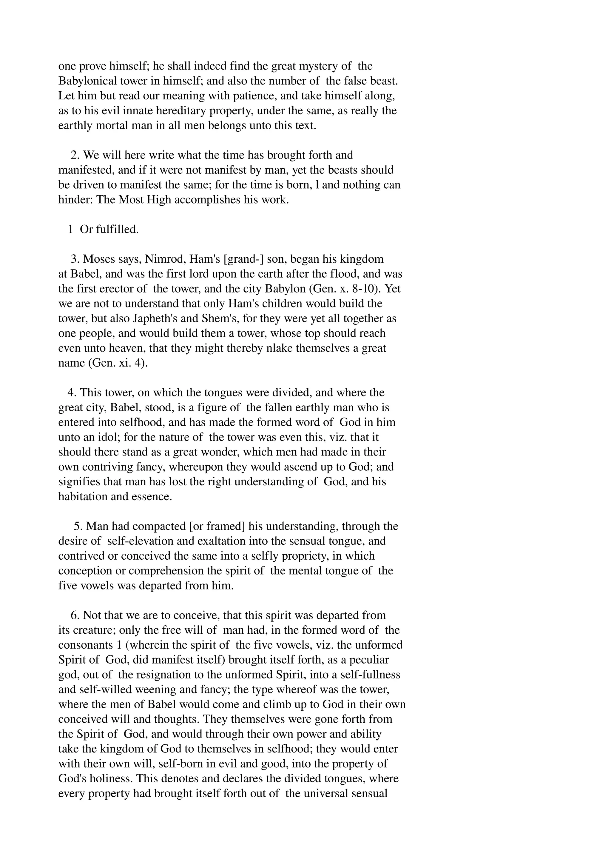 one prove himself; he shall indeed find the great mystery of the 
Babylonical tower in himself; and also the number of the false beast. 
Let him but read our meaning with patience, and take himself along, 
as to his evil innate hereditary property, under the same, as really the 
earthly mortal man in all men belongs unto this text. 
2. We will here write what the time has brought forth and 
manifested, and if it were not manifest by man, yet the beasts should 
be driven to manifest the same; for the time is born, l and nothing can 
hinder: The Most High accomplishes his work. 
1 Or fulfilled. 
3. Moses says, Nimrod, Ham's [grand­] 
son, began his kingdom 
at Babel, and was the first lord upon the earth after the flood, and was 
the first erector of the tower, and the city Babylon (Gen. x. 8­10). 
Yet 
we are not to understand that only Ham's children would build the 
tower, but also Japheth's and Shem's, for they were yet all together as 
one people, and would build them a tower, whose top should reach 
even unto heaven, that they might thereby nlake themselves a great 
name (Gen. xi. 4). 
4. This tower, on which the tongues were divided, and where the 
great city, Babel, stood, is a figure of the fallen earthly man who is 
entered into selfhood, and has made the formed word of God in him 
unto an idol; for the nature of the tower was even this, viz. that it 
should there stand as a great wonder, which men had made in their 
own contriving fancy, whereupon they would ascend up to God; and 
signifies that man has lost the right understanding of God, and his 
habitation and essence. 
5. Man had compacted [or framed] his understanding, through the 
desire of self­elevation 
and exaltation into the sensual tongue, and 
contrived or conceived the same into a selfly propriety, in which 
conception or comprehension the spirit of the mental tongue of the 
five vowels was departed from him. 
6. Not that we are to conceive, that this spirit was departed from 
its creature; only the free will of man had, in the formed word of the 
consonants 1 (wherein the spirit of the five vowels, viz. the unformed 
Spirit of God, did manifest itself) brought itself forth, as a peculiar 
god, out of the resignation to the unformed Spirit, into a self­fullness 
and self­willed 
weening and fancy; the type whereof was the tower, 
where the men of Babel would come and climb up to God in their own 
conceived will and thoughts. They themselves were gone forth from 
the Spirit of God, and would through their own power and ability 
take the kingdom of God to themselves in selfhood; they would enter 
with their own will, self­born 
in evil and good, into the property of 
God's holiness. This denotes and declares the divided tongues, where 
every property had brought itself forth out of the universal sensual 
 