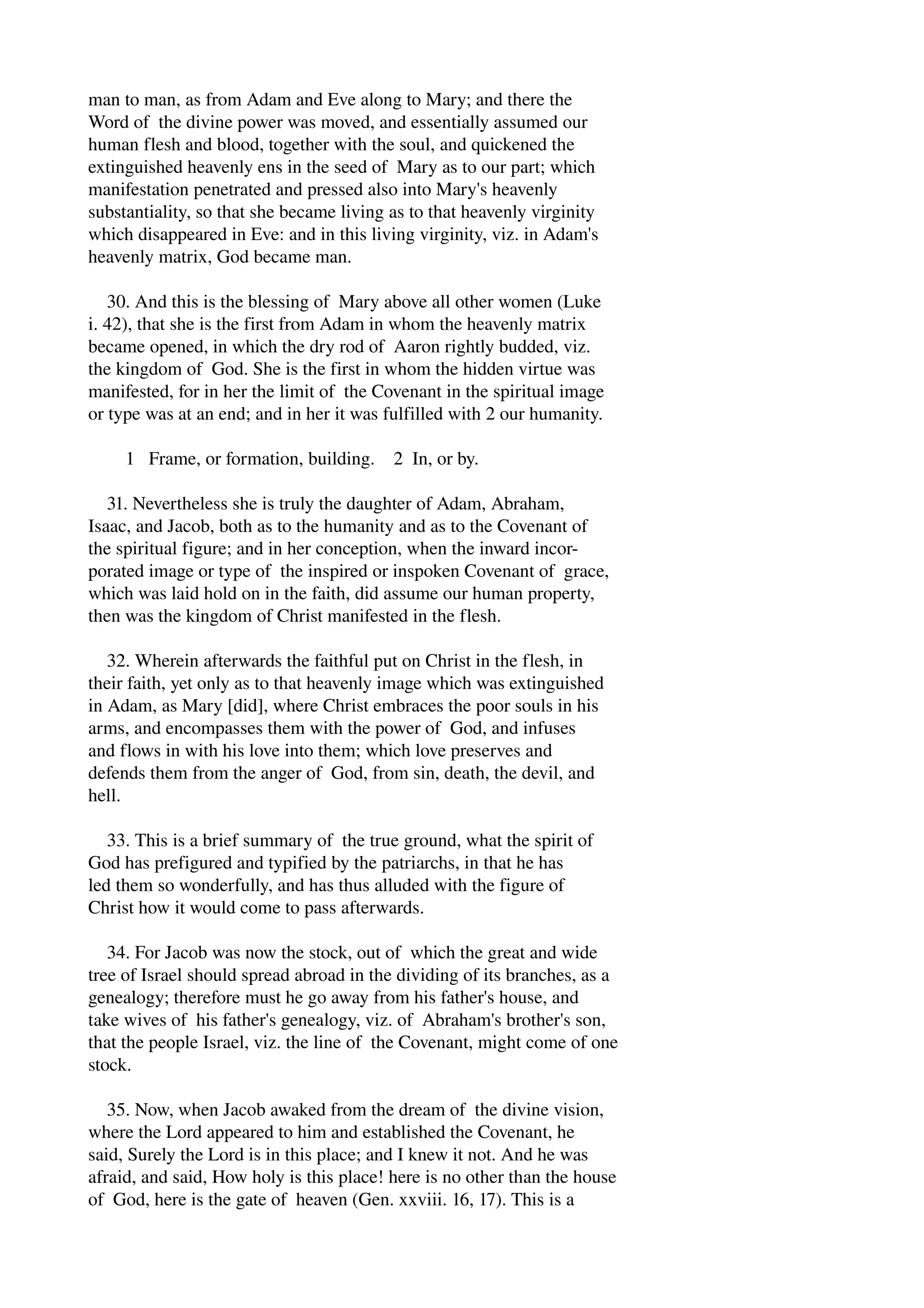 man to man, as from Adam and Eve along to Mary; and there the 
Word of the divine power was moved, and essentially assumed our 
human flesh and blood, together with the soul, and quickened the 
extinguished heavenly ens in the seed of Mary as to our part; which 
manifestation penetrated and pressed also into Mary's heavenly 
substantiality, so that she became living as to that heavenly virginity 
which disappeared in Eve: and in this living virginity, viz. in Adam's 
heavenly matrix, God became man. 
30. And this is the blessing of Mary above all other women (Luke 
i. 42), that she is the first from Adam in whom the heavenly matrix 
became opened, in which the dry rod of Aaron rightly budded, viz. 
the kingdom of God. She is the first in whom the hidden virtue was 
manifested, for in her the limit of the Covenant in the spiritual image 
or type was at an end; and in her it was fulfilled with 2 our humanity. 
1 Frame, or formation, building. 2 In, or by. 
31. Nevertheless she is truly the daughter of Adam, Abraham, 
Isaac, and Jacob, both as to the humanity and as to the Covenant of 
the spiritual figure; and in her conception, when the inward incor­porated 
image or type of the inspired or inspoken Covenant of grace, 
which was laid hold on in the faith, did assume our human property, 
then was the kingdom of Christ manifested in the flesh. 
32. Wherein afterwards the faithful put on Christ in the flesh, in 
their faith, yet only as to that heavenly image which was extinguished 
in Adam, as Mary [did], where Christ embraces the poor souls in his 
arms, and encompasses them with the power of God, and infuses 
and flows in with his love into them; which love preserves and 
defends them from the anger of God, from sin, death, the devil, and 
hell. 
33. This is a brief summary of the true ground, what the spirit of 
God has prefigured and typified by the patriarchs, in that he has 
led them so wonderfully, and has thus alluded with the figure of 
Christ how it would come to pass afterwards. 
34. For Jacob was now the stock, out of which the great and wide 
tree of Israel should spread abroad in the dividing of its branches, as a 
genealogy; therefore must he go away from his father's house, and 
take wives of his father's genealogy, viz. of Abraham's brother's son, 
that the people Israel, viz. the line of the Covenant, might come of one 
stock. 
35. Now, when Jacob awaked from the dream of the divine vision, 
where the Lord appeared to him and established the Covenant, he 
said, Surely the Lord is in this place; and I knew it not. And he was 
afraid, and said, How holy is this place! here is no other than the house 
of God, here is the gate of heaven (Gen. xxviii. 16, 17). This is a 
 