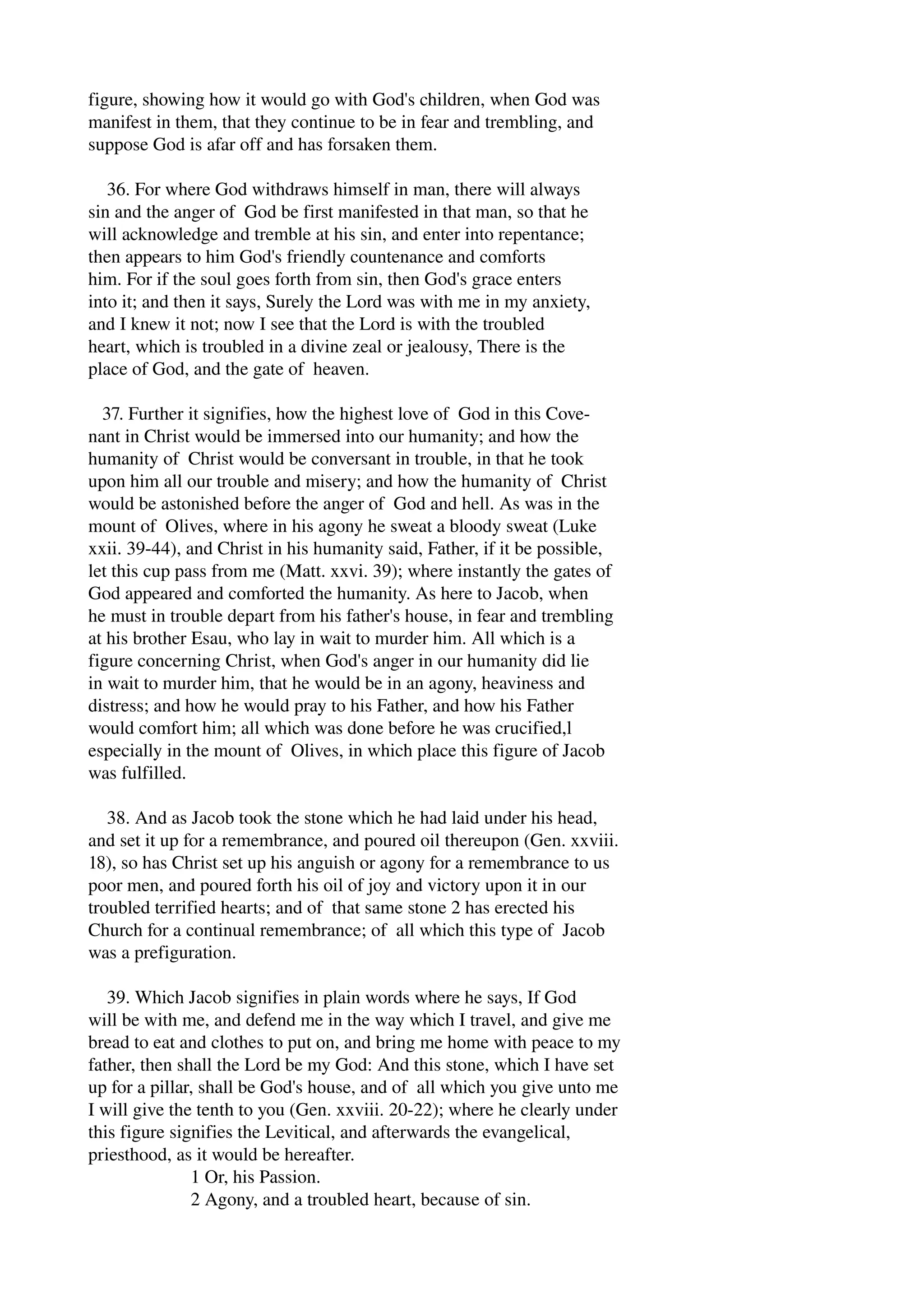 figure, showing how it would go with God's children, when God was 
manifest in them, that they continue to be in fear and trembling, and 
suppose God is afar off and has forsaken them. 
36. For where God withdraws himself in man, there will always 
sin and the anger of God be first manifested in that man, so that he 
will acknowledge and tremble at his sin, and enter into repentance; 
then appears to him God's friendly countenance and comforts 
him. For if the soul goes forth from sin, then God's grace enters 
into it; and then it says, Surely the Lord was with me in my anxiety, 
and I knew it not; now I see that the Lord is with the troubled 
heart, which is troubled in a divine zeal or jealousy, There is the 
place of God, and the gate of heaven. 
37. Further it signifies, how the highest love of God in this Cove­nant 
in Christ would be immersed into our humanity; and how the 
humanity of Christ would be conversant in trouble, in that he took 
upon him all our trouble and misery; and how the humanity of Christ 
would be astonished before the anger of God and hell. As was in the 
mount of Olives, where in his agony he sweat a bloody sweat (Luke 
xxii. 39­44), 
and Christ in his humanity said, Father, if it be possible, 
let this cup pass from me (Matt. xxvi. 39); where instantly the gates of 
God appeared and comforted the humanity. As here to Jacob, when 
he must in trouble depart from his father's house, in fear and trembling 
at his brother Esau, who lay in wait to murder him. All which is a 
figure concerning Christ, when God's anger in our humanity did lie 
in wait to murder him, that he would be in an agony, heaviness and 
distress; and how he would pray to his Father, and how his Father 
would comfort him; all which was done before he was crucified,l 
especially in the mount of Olives, in which place this figure of Jacob 
was fulfilled. 
38. And as Jacob took the stone which he had laid under his head, 
and set it up for a remembrance, and poured oil thereupon (Gen. xxviii. 
18), so has Christ set up his anguish or agony for a remembrance to us 
poor men, and poured forth his oil of joy and victory upon it in our 
troubled terrified hearts; and of that same stone 2 has erected his 
Church for a continual remembrance; of all which this type of Jacob 
was a prefiguration. 
39. Which Jacob signifies in plain words where he says, If God 
will be with me, and defend me in the way which I travel, and give me 
bread to eat and clothes to put on, and bring me home with peace to my 
father, then shall the Lord be my God: And this stone, which I have set 
up for a pillar, shall be God's house, and of all which you give unto me 
I will give the tenth to you (Gen. xxviii. 20­22); 
where he clearly under 
this figure signifies the Levitical, and afterwards the evangelical, 
priesthood, as it would be hereafter. 
1 Or, his Passion. 
2 Agony, and a troubled heart, because of sin. 
 