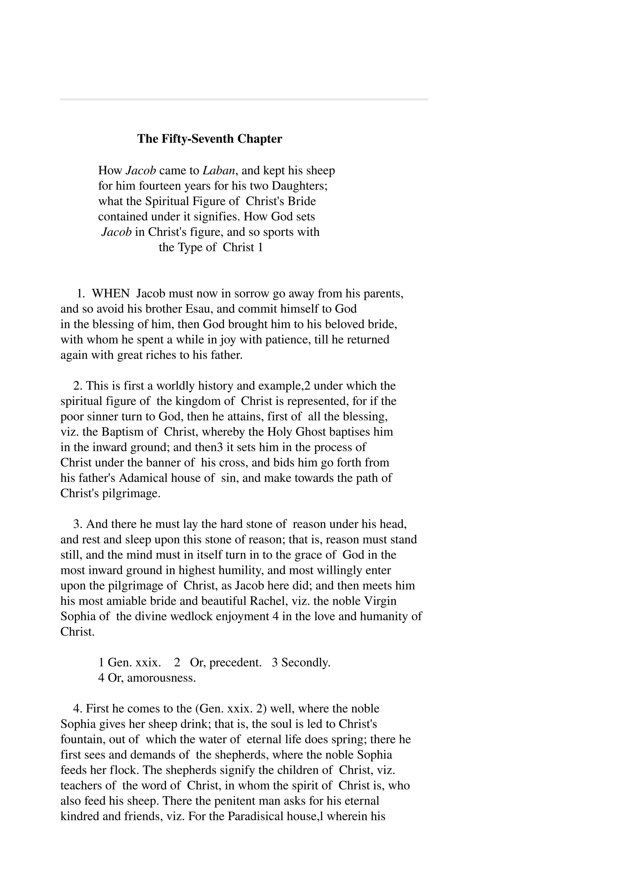 The Fifty­Seventh 
Chapter 
How Jacob came to Laban, and kept his sheep 
for him fourteen years for his two Daughters; 
what the Spiritual Figure of Christ's Bride 
contained under it signifies. How God sets 
Jacob in Christ's figure, and so sports with 
the Type of Christ 1 
1. WHEN Jacob must now in sorrow go away from his parents, 
and so avoid his brother Esau, and commit himself to God 
in the blessing of him, then God brought him to his beloved bride, 
with whom he spent a while in joy with patience, till he returned 
again with great riches to his father. 
2. This is first a worldly history and example,2 under which the 
spiritual figure of the kingdom of Christ is represented, for if the 
poor sinner turn to God, then he attains, first of all the blessing, 
viz. the Baptism of Christ, whereby the Holy Ghost baptises him 
in the inward ground; and then3 it sets him in the process of 
Christ under the banner of his cross, and bids him go forth from 
his father's Adamical house of sin, and make towards the path of 
Christ's pilgrimage. 
3. And there he must lay the hard stone of reason under his head, 
and rest and sleep upon this stone of reason; that is, reason must stand 
still, and the mind must in itself turn in to the grace of God in the 
most inward ground in highest humility, and most willingly enter 
upon the pilgrimage of Christ, as Jacob here did; and then meets him 
his most amiable bride and beautiful Rachel, viz. the noble Virgin 
Sophia of the divine wedlock enjoyment 4 in the love and humanity of 
Christ. 
1 Gen. xxix. 2 Or, precedent. 3 Secondly. 
4 Or, amorousness. 
4. First he comes to the (Gen. xxix. 2) well, where the noble 
Sophia gives her sheep drink; that is, the soul is led to Christ's 
fountain, out of which the water of eternal life does spring; there he 
first sees and demands of the shepherds, where the noble Sophia 
feeds her flock. The shepherds signify the children of Christ, viz. 
teachers of the word of Christ, in whom the spirit of Christ is, who 
also feed his sheep. There the penitent man asks for his eternal 
kindred and friends, viz. For the Paradisical house,l wherein his 
 
