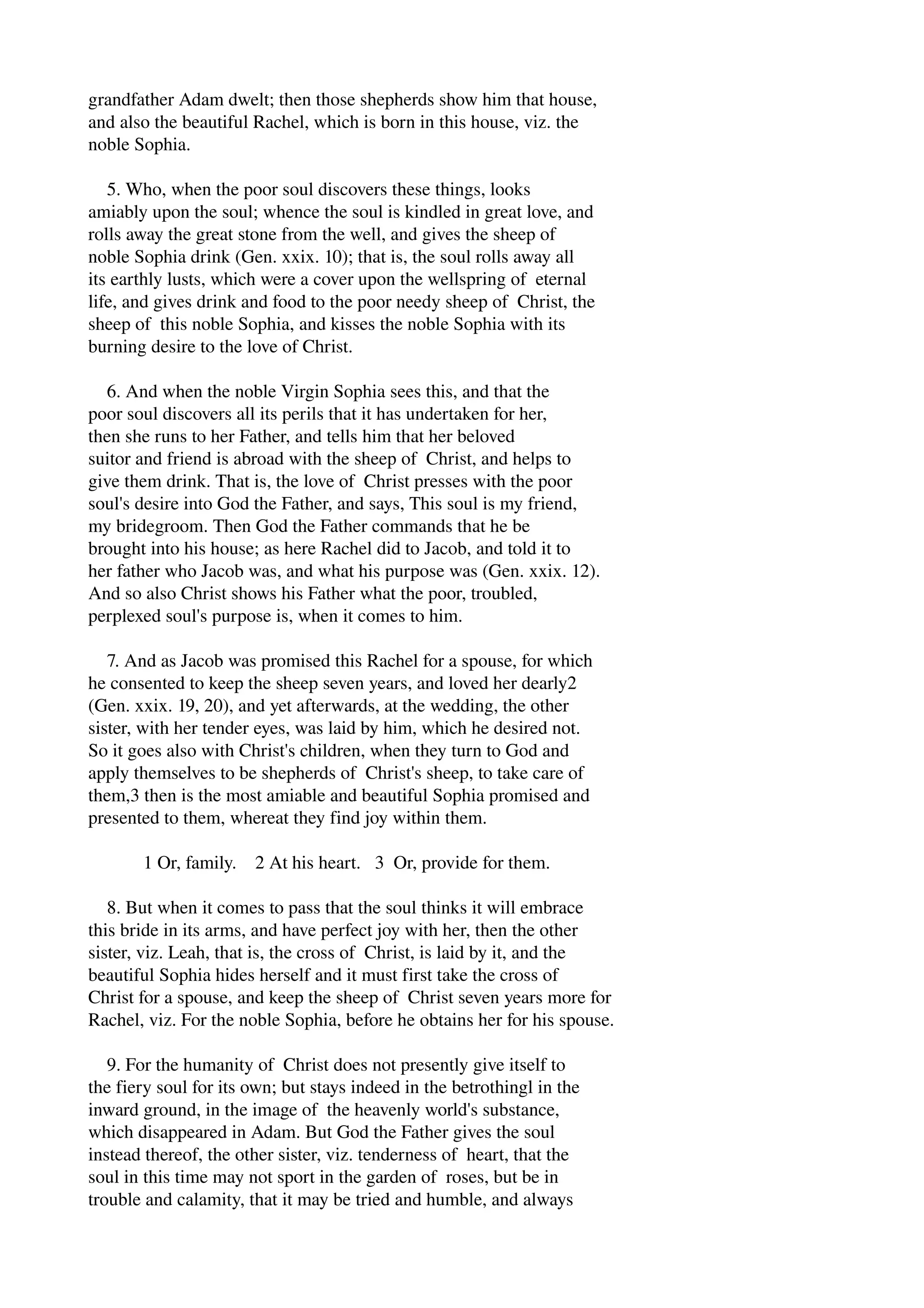 grandfather Adam dwelt; then those shepherds show him that house, 
and also the beautiful Rachel, which is born in this house, viz. the 
noble Sophia. 
5. Who, when the poor soul discovers these things, looks 
amiably upon the soul; whence the soul is kindled in great love, and 
rolls away the great stone from the well, and gives the sheep of 
noble Sophia drink (Gen. xxix. 10); that is, the soul rolls away all 
its earthly lusts, which were a cover upon the wellspring of eternal 
life, and gives drink and food to the poor needy sheep of Christ, the 
sheep of this noble Sophia, and kisses the noble Sophia with its 
burning desire to the love of Christ. 
6. And when the noble Virgin Sophia sees this, and that the 
poor soul discovers all its perils that it has undertaken for her, 
then she runs to her Father, and tells him that her beloved 
suitor and friend is abroad with the sheep of Christ, and helps to 
give them drink. That is, the love of Christ presses with the poor 
soul's desire into God the Father, and says, This soul is my friend, 
my bridegroom. Then God the Father commands that he be 
brought into his house; as here Rachel did to Jacob, and told it to 
her father who Jacob was, and what his purpose was (Gen. xxix. 12). 
And so also Christ shows his Father what the poor, troubled, 
perplexed soul's purpose is, when it comes to him. 
7. And as Jacob was promised this Rachel for a spouse, for which 
he consented to keep the sheep seven years, and loved her dearly2 
(Gen. xxix. 19, 20), and yet afterwards, at the wedding, the other 
sister, with her tender eyes, was laid by him, which he desired not. 
So it goes also with Christ's children, when they turn to God and 
apply themselves to be shepherds of Christ's sheep, to take care of 
them,3 then is the most amiable and beautiful Sophia promised and 
presented to them, whereat they find joy within them. 
1 Or, family. 2 At his heart. 3 Or, provide for them. 
8. But when it comes to pass that the soul thinks it will embrace 
this bride in its arms, and have perfect joy with her, then the other 
sister, viz. Leah, that is, the cross of Christ, is laid by it, and the 
beautiful Sophia hides herself and it must first take the cross of 
Christ for a spouse, and keep the sheep of Christ seven years more for 
Rachel, viz. For the noble Sophia, before he obtains her for his spouse. 
9. For the humanity of Christ does not presently give itself to 
the fiery soul for its own; but stays indeed in the betrothingl in the 
inward ground, in the image of the heavenly world's substance, 
which disappeared in Adam. But God the Father gives the soul 
instead thereof, the other sister, viz. tenderness of heart, that the 
soul in this time may not sport in the garden of roses, but be in 
trouble and calamity, that it may be tried and humble, and always 
 