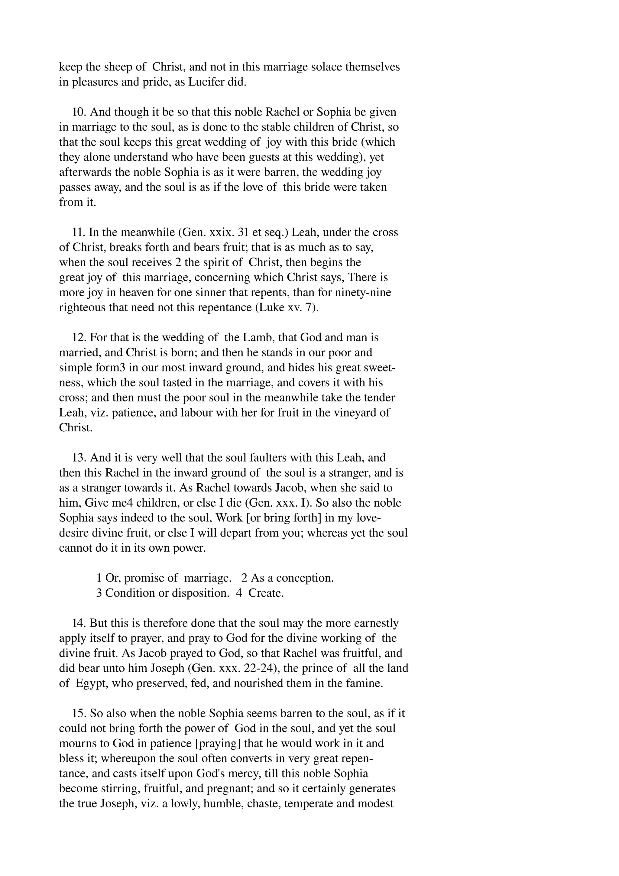 keep the sheep of Christ, and not in this marriage solace themselves 
in pleasures and pride, as Lucifer did. 
10. And though it be so that this noble Rachel or Sophia be given 
in marriage to the soul, as is done to the stable children of Christ, so 
that the soul keeps this great wedding of joy with this bride (which 
they alone understand who have been guests at this wedding), yet 
afterwards the noble Sophia is as it were barren, the wedding joy 
passes away, and the soul is as if the love of this bride were taken 
from it. 
11. In the meanwhile (Gen. xxix. 31 et seq.) Leah, under the cross 
of Christ, breaks forth and bears fruit; that is as much as to say, 
when the soul receives 2 the spirit of Christ, then begins the 
great joy of this marriage, concerning which Christ says, There is 
more joy in heaven for one sinner that repents, than for ninety­nine 
righteous that need not this repentance (Luke xv. 7). 
12. For that is the wedding of the Lamb, that God and man is 
married, and Christ is born; and then he stands in our poor and 
simple form3 in our most inward ground, and hides his great sweet­ness, 
which the soul tasted in the marriage, and covers it with his 
cross; and then must the poor soul in the meanwhile take the tender 
Leah, viz. patience, and labour with her for fruit in the vineyard of 
Christ. 
13. And it is very well that the soul faulters with this Leah, and 
then this Rachel in the inward ground of the soul is a stranger, and is 
as a stranger towards it. As Rachel towards Jacob, when she said to 
him, Give me4 children, or else I die (Gen. xxx. I). So also the noble 
Sophia says indeed to the soul, Work [or bring forth] in my love­desire 
divine fruit, or else I will depart from you; whereas yet the soul 
cannot do it in its own power. 
1 Or, promise of marriage. 2 As a conception. 
3 Condition or disposition. 4 Create. 
14. But this is therefore done that the soul may the more earnestly 
apply itself to prayer, and pray to God for the divine working of the 
divine fruit. As Jacob prayed to God, so that Rachel was fruitful, and 
did bear unto him Joseph (Gen. xxx. 22­24), 
the prince of all the land 
of Egypt, who preserved, fed, and nourished them in the famine. 
15. So also when the noble Sophia seems barren to the soul, as if it 
could not bring forth the power of God in the soul, and yet the soul 
mourns to God in patience [praying] that he would work in it and 
bless it; whereupon the soul often converts in very great repen­tance, 
and casts itself upon God's mercy, till this noble Sophia 
become stirring, fruitful, and pregnant; and so it certainly generates 
the true Joseph, viz. a lowly, humble, chaste, temperate and modest 
 