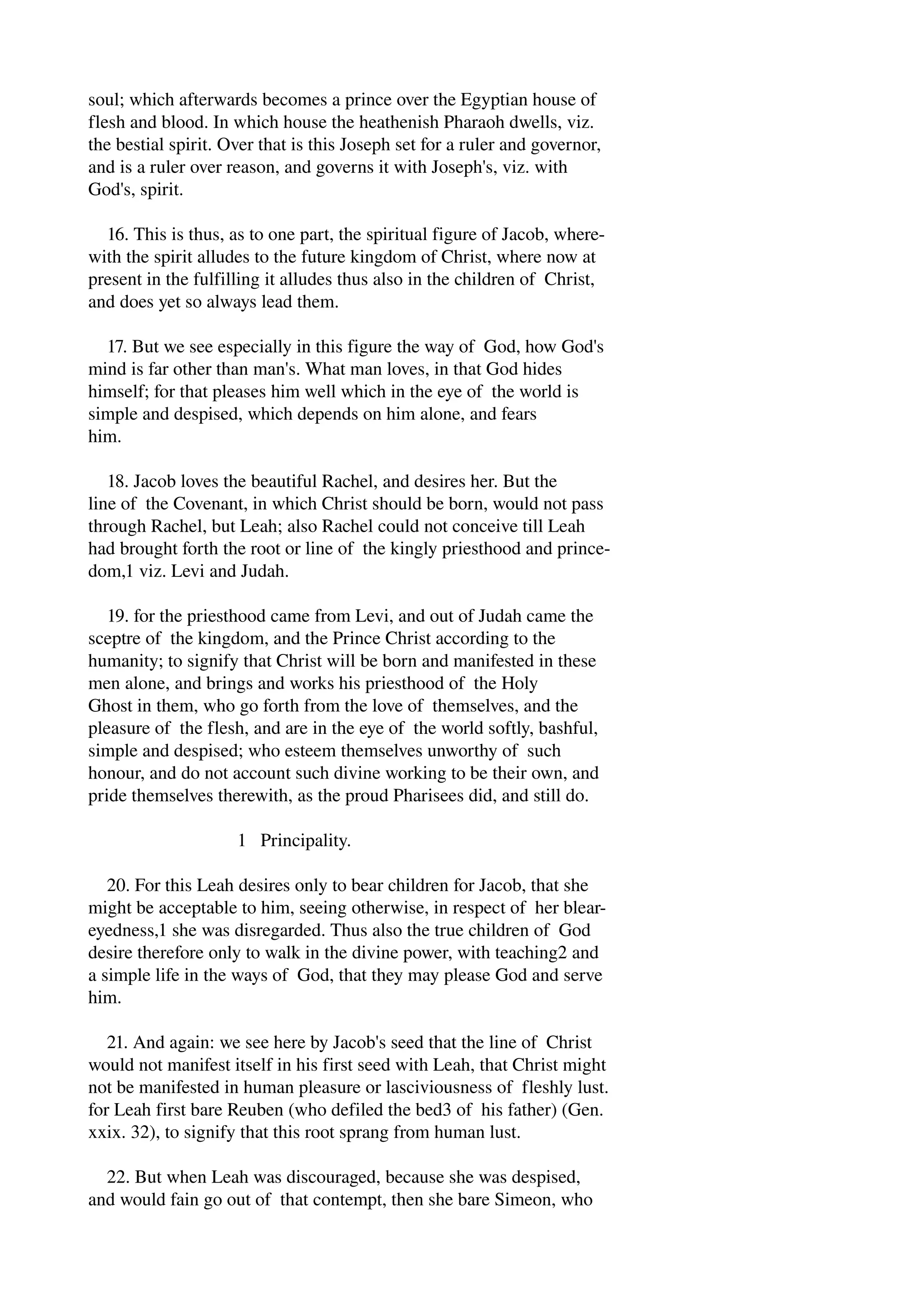 soul; which afterwards becomes a prince over the Egyptian house of 
flesh and blood. In which house the heathenish Pharaoh dwells, viz. 
the bestial spirit. Over that is this Joseph set for a ruler and governor, 
and is a ruler over reason, and governs it with Joseph's, viz. with 
God's, spirit. 
16. This is thus, as to one part, the spiritual figure of Jacob, where­with 
the spirit alludes to the future kingdom of Christ, where now at 
present in the fulfilling it alludes thus also in the children of Christ, 
and does yet so always lead them. 
17. But we see especially in this figure the way of God, how God's 
mind is far other than man's. What man loves, in that God hides 
himself; for that pleases him well which in the eye of the world is 
simple and despised, which depends on him alone, and fears 
him. 
18. Jacob loves the beautiful Rachel, and desires her. But the 
line of the Covenant, in which Christ should be born, would not pass 
through Rachel, but Leah; also Rachel could not conceive till Leah 
had brought forth the root or line of the kingly priesthood and prince­dom, 
1 viz. Levi and Judah. 
19. for the priesthood came from Levi, and out of Judah came the 
sceptre of the kingdom, and the Prince Christ according to the 
humanity; to signify that Christ will be born and manifested in these 
men alone, and brings and works his priesthood of the Holy 
Ghost in them, who go forth from the love of themselves, and the 
pleasure of the flesh, and are in the eye of the world softly, bashful, 
simple and despised; who esteem themselves unworthy of such 
honour, and do not account such divine working to be their own, and 
pride themselves therewith, as the proud Pharisees did, and still do. 
1 Principality. 
20. For this Leah desires only to bear children for Jacob, that she 
might be acceptable to him, seeing otherwise, in respect of her blear­eyedness, 
1 she was disregarded. Thus also the true children of God 
desire therefore only to walk in the divine power, with teaching2 and 
a simple life in the ways of God, that they may please God and serve 
him. 
21. And again: we see here by Jacob's seed that the line of Christ 
would not manifest itself in his first seed with Leah, that Christ might 
not be manifested in human pleasure or lasciviousness of fleshly lust. 
for Leah first bare Reuben (who defiled the bed3 of his father) (Gen. 
xxix. 32), to signify that this root sprang from human lust. 
22. But when Leah was discouraged, because she was despised, 
and would fain go out of that contempt, then she bare Simeon, who 
 