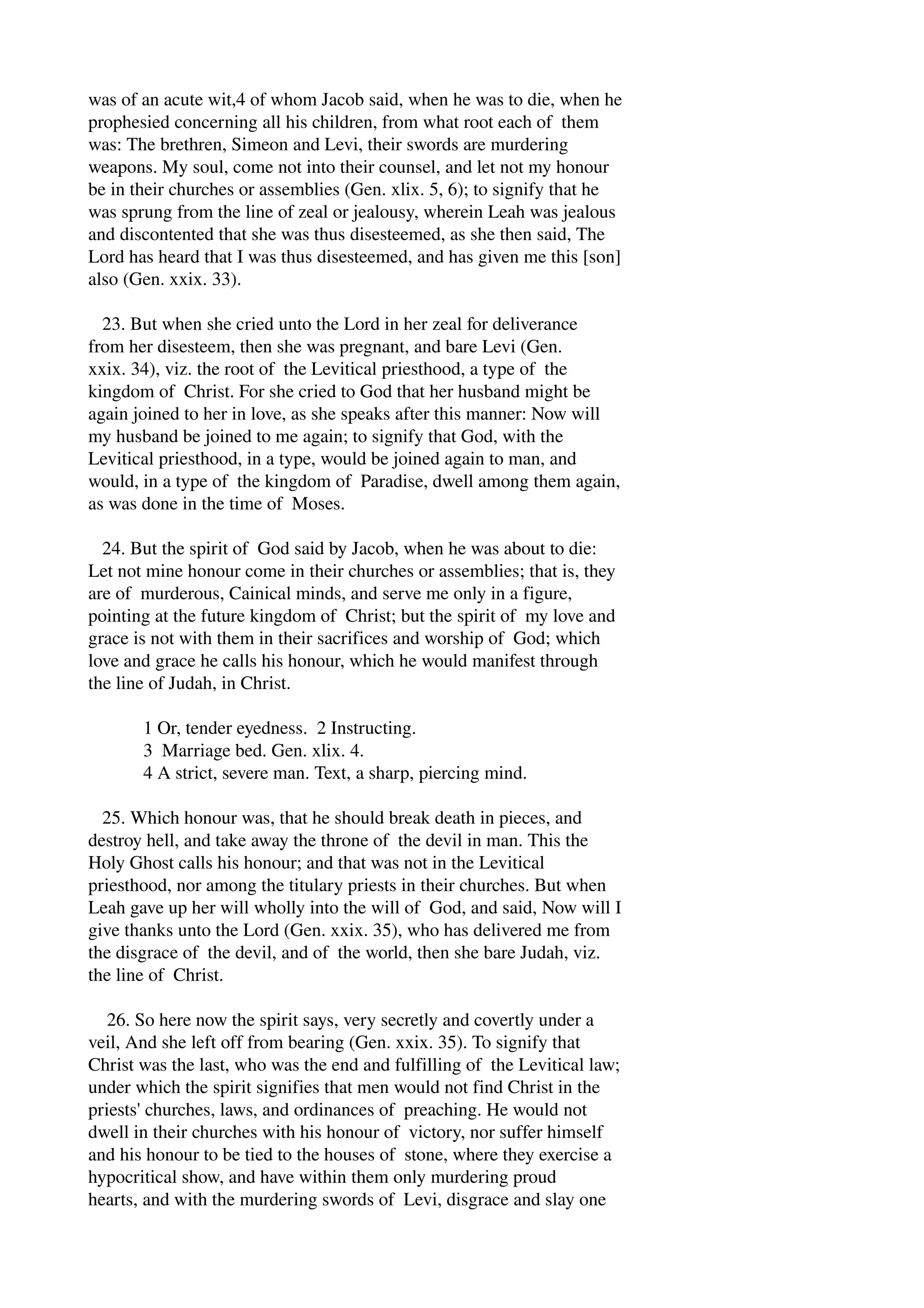 was of an acute wit,4 of whom Jacob said, when he was to die, when he 
prophesied concerning all his children, from what root each of them 
was: The brethren, Simeon and Levi, their swords are murdering 
weapons. My soul, come not into their counsel, and let not my honour 
be in their churches or assemblies (Gen. xlix. 5, 6); to signify that he 
was sprung from the line of zeal or jealousy, wherein Leah was jealous 
and discontented that she was thus disesteemed, as she then said, The 
Lord has heard that I was thus disesteemed, and has given me this [son] 
also (Gen. xxix. 33). 
23. But when she cried unto the Lord in her zeal for deliverance 
from her disesteem, then she was pregnant, and bare Levi (Gen. 
xxix. 34), viz. the root of the Levitical priesthood, a type of the 
kingdom of Christ. For she cried to God that her husband might be 
again joined to her in love, as she speaks after this manner: Now will 
my husband be joined to me again; to signify that God, with the 
Levitical priesthood, in a type, would be joined again to man, and 
would, in a type of the kingdom of Paradise, dwell among them again, 
as was done in the time of Moses. 
24. But the spirit of God said by Jacob, when he was about to die: 
Let not mine honour come in their churches or assemblies; that is, they 
are of murderous, Cainical minds, and serve me only in a figure, 
pointing at the future kingdom of Christ; but the spirit of my love and 
grace is not with them in their sacrifices and worship of God; which 
love and grace he calls his honour, which he would manifest through 
the line of Judah, in Christ. 
1 Or, tender eyedness. 2 Instructing. 
3 Marriage bed. Gen. xlix. 4. 
4 A strict, severe man. Text, a sharp, piercing mind. 
25. Which honour was, that he should break death in pieces, and 
destroy hell, and take away the throne of the devil in man. This the 
Holy Ghost calls his honour; and that was not in the Levitical 
priesthood, nor among the titulary priests in their churches. But when 
Leah gave up her will wholly into the will of God, and said, Now will I 
give thanks unto the Lord (Gen. xxix. 35), who has delivered me from 
the disgrace of the devil, and of the world, then she bare Judah, viz. 
the line of Christ. 
26. So here now the spirit says, very secretly and covertly under a 
veil, And she left off from bearing (Gen. xxix. 35). To signify that 
Christ was the last, who was the end and fulfilling of the Levitical law; 
under which the spirit signifies that men would not find Christ in the 
priests' churches, laws, and ordinances of preaching. He would not 
dwell in their churches with his honour of victory, nor suffer himself 
and his honour to be tied to the houses of stone, where they exercise a 
hypocritical show, and have within them only murdering proud 
hearts, and with the murdering swords of Levi, disgrace and slay one 
 