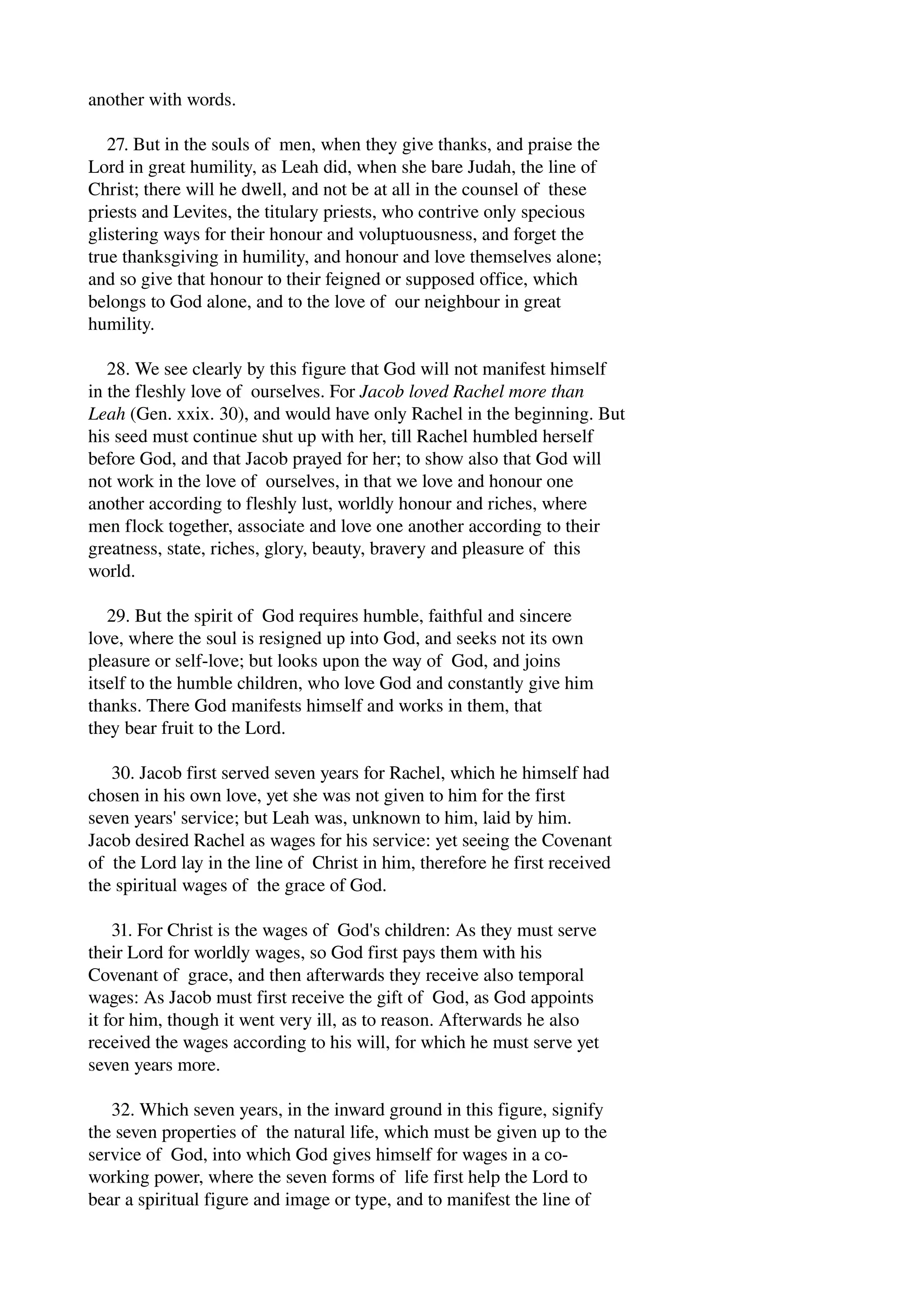 another with words. 
27. But in the souls of men, when they give thanks, and praise the 
Lord in great humility, as Leah did, when she bare Judah, the line of 
Christ; there will he dwell, and not be at all in the counsel of these 
priests and Levites, the titulary priests, who contrive only specious 
glistering ways for their honour and voluptuousness, and forget the 
true thanksgiving in humility, and honour and love themselves alone; 
and so give that honour to their feigned or supposed office, which 
belongs to God alone, and to the love of our neighbour in great 
humility. 
28. We see clearly by this figure that God will not manifest himself 
in the fleshly love of ourselves. For Jacob loved Rachel more than 
Leah (Gen. xxix. 30), and would have only Rachel in the beginning. But 
his seed must continue shut up with her, till Rachel humbled herself 
before God, and that Jacob prayed for her; to show also that God will 
not work in the love of ourselves, in that we love and honour one 
another according to fleshly lust, worldly honour and riches, where 
men flock together, associate and love one another according to their 
greatness, state, riches, glory, beauty, bravery and pleasure of this 
world. 
29. But the spirit of God requires humble, faithful and sincere 
love, where the soul is resigned up into God, and seeks not its own 
pleasure or self­love; 
but looks upon the way of God, and joins 
itself to the humble children, who love God and constantly give him 
thanks. There God manifests himself and works in them, that 
they bear fruit to the Lord. 
30. Jacob first served seven years for Rachel, which he himself had 
chosen in his own love, yet she was not given to him for the first 
seven years' service; but Leah was, unknown to him, laid by him. 
Jacob desired Rachel as wages for his service: yet seeing the Covenant 
of the Lord lay in the line of Christ in him, therefore he first received 
the spiritual wages of the grace of God. 
31. For Christ is the wages of God's children: As they must serve 
their Lord for worldly wages, so God first pays them with his 
Covenant of grace, and then afterwards they receive also temporal 
wages: As Jacob must first receive the gift of God, as God appoints 
it for him, though it went very ill, as to reason. Afterwards he also 
received the wages according to his will, for which he must serve yet 
seven years more. 
32. Which seven years, in the inward ground in this figure, signify 
the seven properties of the natural life, which must be given up to the 
service of God, into which God gives himself for wages in a co­working 
power, where the seven forms of life first help the Lord to 
bear a spiritual figure and image or type, and to manifest the line of 
 