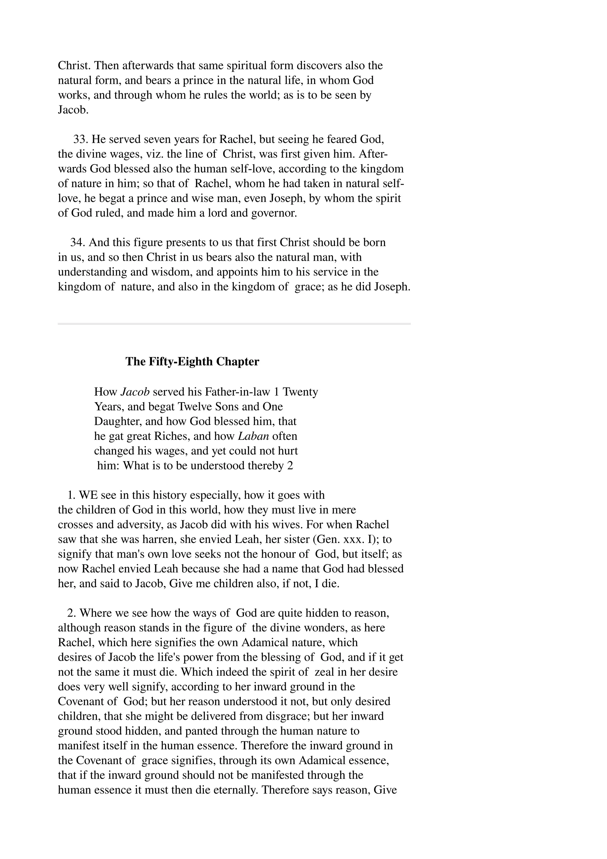 Christ. Then afterwards that same spiritual form discovers also the 
natural form, and bears a prince in the natural life, in whom God 
works, and through whom he rules the world; as is to be seen by 
Jacob. 
33. He served seven years for Rachel, but seeing he feared God, 
the divine wages, viz. the line of Christ, was first given him. After­wards 
God blessed also the human self­love, 
according to the kingdom 
of nature in him; so that of Rachel, whom he had taken in natural self­love, 
he begat a prince and wise man, even Joseph, by whom the spirit 
of God ruled, and made him a lord and governor. 
34. And this figure presents to us that first Christ should be born 
in us, and so then Christ in us bears also the natural man, with 
understanding and wisdom, and appoints him to his service in the 
kingdom of nature, and also in the kingdom of grace; as he did Joseph. 
The Fifty­Eighth 
Chapter 
How Jacob served his Father­in­law 
1 Twenty 
Years, and begat Twelve Sons and One 
Daughter, and how God blessed him, that 
he gat great Riches, and how Laban often 
changed his wages, and yet could not hurt 
him: What is to be understood thereby 2 
1. WE see in this history especially, how it goes with 
the children of God in this world, how they must live in mere 
crosses and adversity, as Jacob did with his wives. For when Rachel 
saw that she was harren, she envied Leah, her sister (Gen. xxx. I); to 
signify that man's own love seeks not the honour of God, but itself; as 
now Rachel envied Leah because she had a name that God had blessed 
her, and said to Jacob, Give me children also, if not, I die. 
2. Where we see how the ways of God are quite hidden to reason, 
although reason stands in the figure of the divine wonders, as here 
Rachel, which here signifies the own Adamical nature, which 
desires of Jacob the life's power from the blessing of God, and if it get 
not the same it must die. Which indeed the spirit of zeal in her desire 
does very well signify, according to her inward ground in the 
Covenant of God; but her reason understood it not, but only desired 
children, that she might be delivered from disgrace; but her inward 
ground stood hidden, and panted through the human nature to 
manifest itself in the human essence. Therefore the inward ground in 
the Covenant of grace signifies, through its own Adamical essence, 
that if the inward ground should not be manifested through the 
human essence it must then die eternally. Therefore says reason, Give 
 
