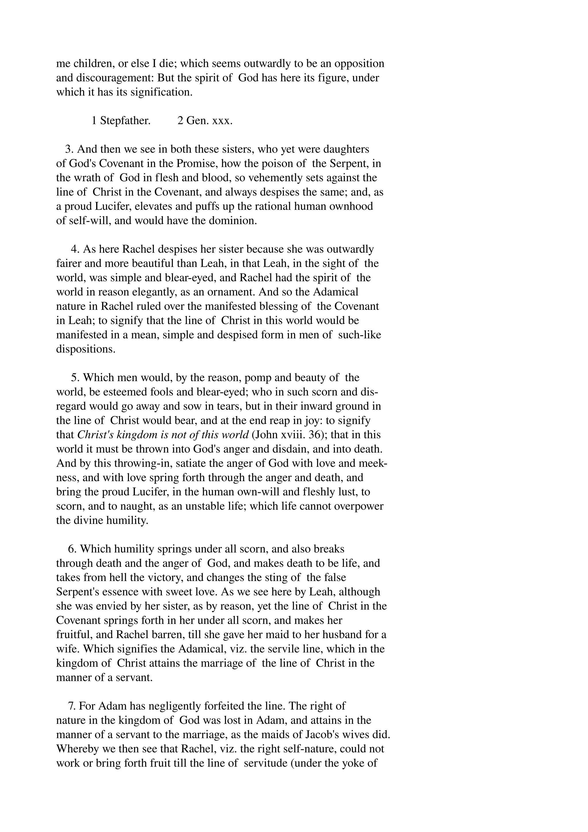 me children, or else I die; which seems outwardly to be an opposition 
and discouragement: But the spirit of God has here its figure, under 
which it has its signification. 
1 Stepfather. 2 Gen. xxx. 
3. And then we see in both these sisters, who yet were daughters 
of God's Covenant in the Promise, how the poison of the Serpent, in 
the wrath of God in flesh and blood, so vehemently sets against the 
line of Christ in the Covenant, and always despises the same; and, as 
a proud Lucifer, elevates and puffs up the rational human ownhood 
of self­will, 
and would have the dominion. 
4. As here Rachel despises her sister because she was outwardly 
fairer and more beautiful than Leah, in that Leah, in the sight of the 
world, was simple and blear­eyed, 
and Rachel had the spirit of the 
world in reason elegantly, as an ornament. And so the Adamical 
nature in Rachel ruled over the manifested blessing of the Covenant 
in Leah; to signify that the line of Christ in this world would be 
manifested in a mean, simple and despised form in men of such­like 
dispositions. 
5. Which men would, by the reason, pomp and beauty of the 
world, be esteemed fools and blear­eyed; 
who in such scorn and dis­regard 
would go away and sow in tears, but in their inward ground in 
the line of Christ would bear, and at the end reap in joy: to signify 
that Christ's kingdom is not of this world (John xviii. 36); that in this 
world it must be thrown into God's anger and disdain, and into death. 
And by this throwing­in, 
satiate the anger of God with love and meek­ness, 
and with love spring forth through the anger and death, and 
bring the proud Lucifer, in the human own­will 
and fleshly lust, to 
scorn, and to naught, as an unstable life; which life cannot overpower 
the divine humility. 
6. Which humility springs under all scorn, and also breaks 
through death and the anger of God, and makes death to be life, and 
takes from hell the victory, and changes the sting of the false 
Serpent's essence with sweet love. As we see here by Leah, although 
she was envied by her sister, as by reason, yet the line of Christ in the 
Covenant springs forth in her under all scorn, and makes her 
fruitful, and Rachel barren, till she gave her maid to her husband for a 
wife. Which signifies the Adamical, viz. the servile line, which in the 
kingdom of Christ attains the marriage of the line of Christ in the 
manner of a servant. 
7. For Adam has negligently forfeited the line. The right of 
nature in the kingdom of God was lost in Adam, and attains in the 
manner of a servant to the marriage, as the maids of Jacob's wives did. 
Whereby we then see that Rachel, viz. the right self­nature, 
could not 
work or bring forth fruit till the line of servitude (under the yoke of 
 