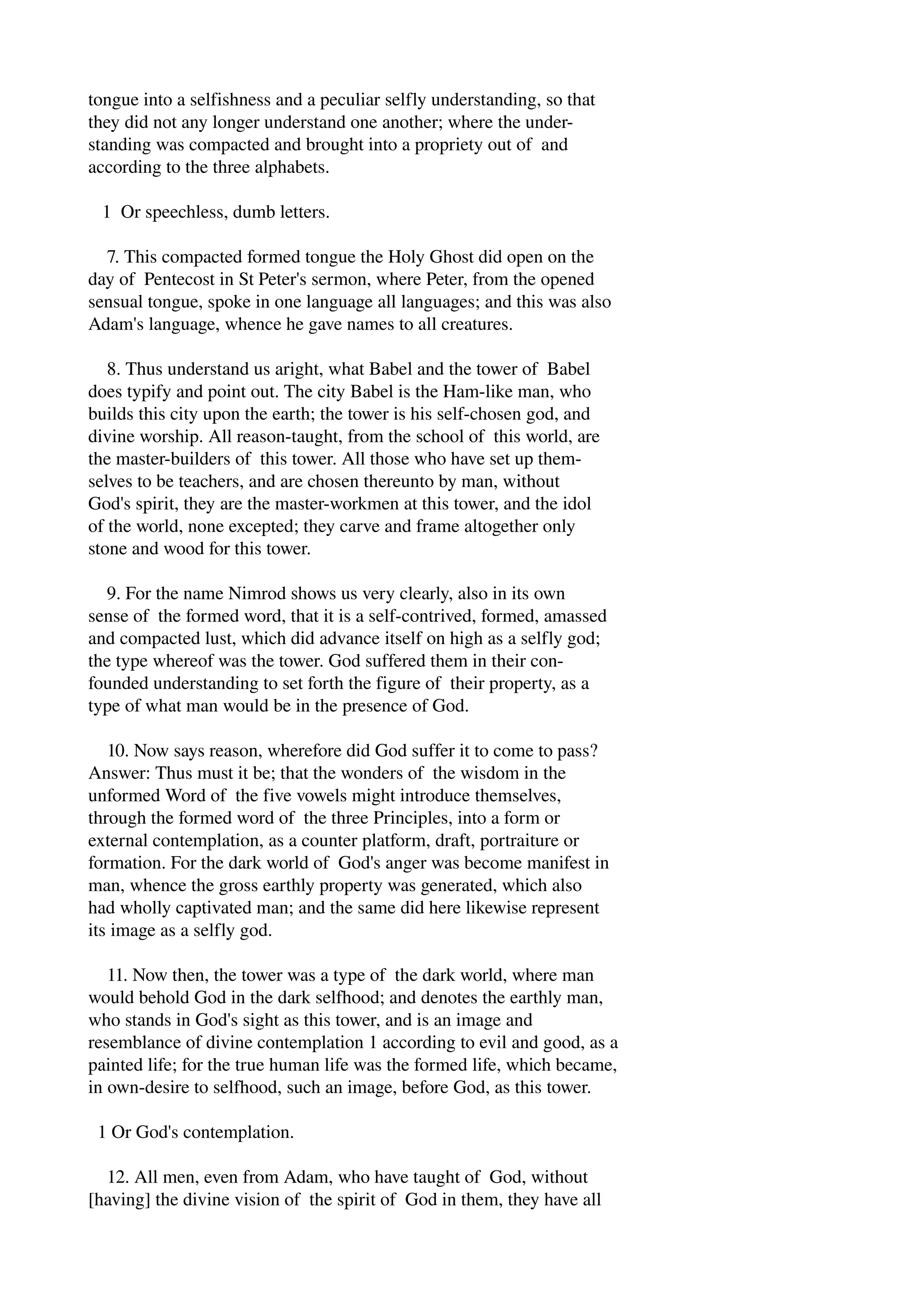tongue into a selfishness and a peculiar selfly understanding, so that 
they did not any longer understand one another; where the under­standing 
was compacted and brought into a propriety out of and 
according to the three alphabets. 
1 Or speechless, dumb letters. 
7. This compacted formed tongue the Holy Ghost did open on the 
day of Pentecost in St Peter's sermon, where Peter, from the opened 
sensual tongue, spoke in one language all languages; and this was also 
Adam's language, whence he gave names to all creatures. 
8. Thus understand us aright, what Babel and the tower of Babel 
does typify and point out. The city Babel is the Ham­like 
man, who 
builds this city upon the earth; the tower is his self­chosen 
god, and 
divine worship. All reason­taught, 
from the school of this world, are 
the master­builders 
of this tower. All those who have set up them­selves 
to be teachers, and are chosen thereunto by man, without 
God's spirit, they are the master­workmen 
at this tower, and the idol 
of the world, none excepted; they carve and frame altogether only 
stone and wood for this tower. 
9. For the name Nimrod shows us very clearly, also in its own 
sense of the formed word, that it is a self­contrived, 
formed, amassed 
and compacted lust, which did advance itself on high as a selfly god; 
the type whereof was the tower. God suffered them in their con­founded 
understanding to set forth the figure of their property, as a 
type of what man would be in the presence of God. 
10. Now says reason, wherefore did God suffer it to come to pass? 
Answer: Thus must it be; that the wonders of the wisdom in the 
unformed Word of the five vowels might introduce themselves, 
through the formed word of the three Principles, into a form or 
external contemplation, as a counter platform, draft, portraiture or 
formation. For the dark world of God's anger was become manifest in 
man, whence the gross earthly property was generated, which also 
had wholly captivated man; and the same did here likewise represent 
its image as a selfly god. 
11. Now then, the tower was a type of the dark world, where man 
would behold God in the dark selfhood; and denotes the earthly man, 
who stands in God's sight as this tower, and is an image and 
resemblance of divine contemplation 1 according to evil and good, as a 
painted life; for the true human life was the formed life, which became, 
in own­desire 
to selfhood, such an image, before God, as this tower. 
1 Or God's contemplation. 
12. All men, even from Adam, who have taught of God, without 
[having] the divine vision of the spirit of God in them, they have all 
 