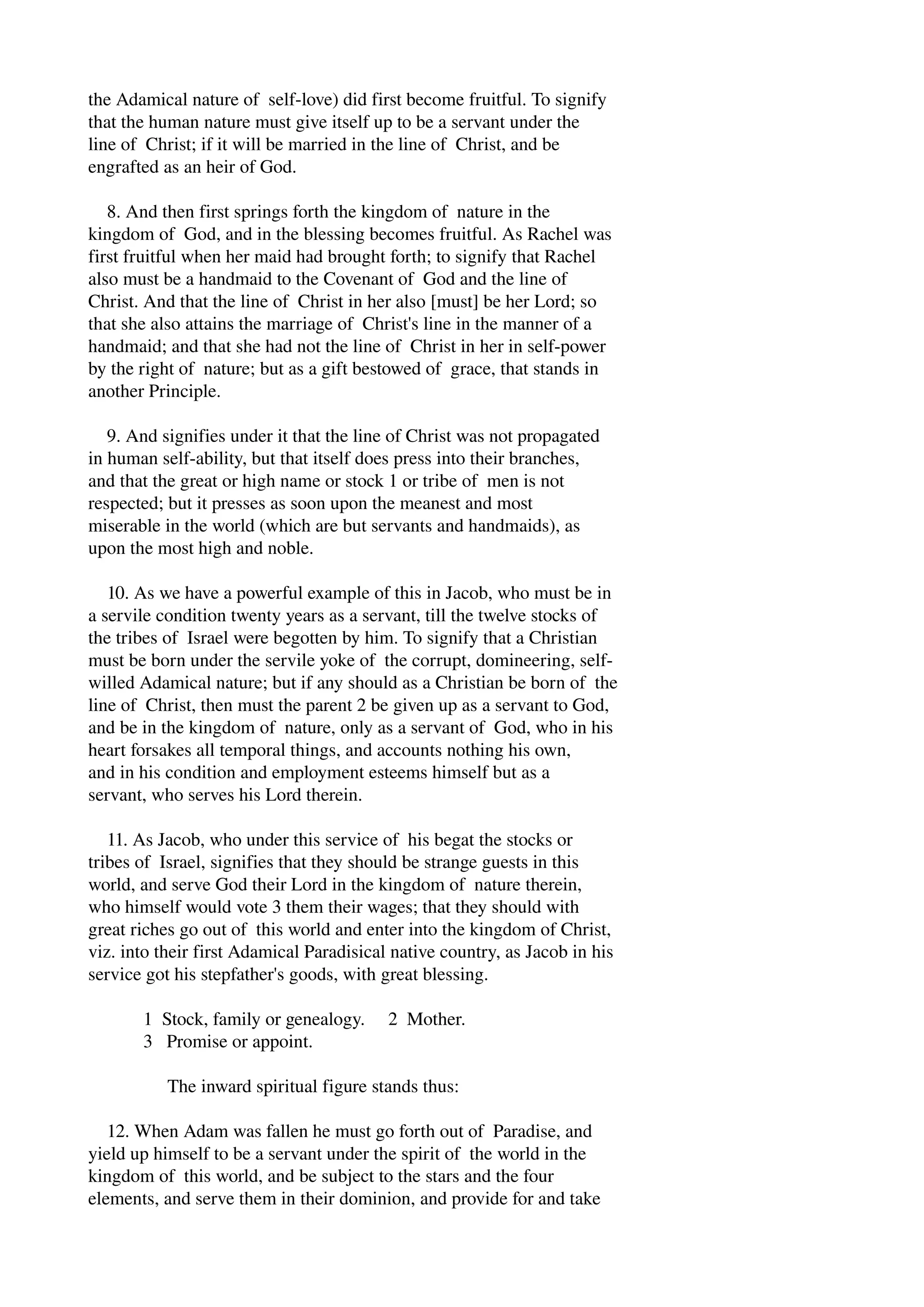 the Adamical nature of self­love) 
did first become fruitful. To signify 
that the human nature must give itself up to be a servant under the 
line of Christ; if it will be married in the line of Christ, and be 
engrafted as an heir of God. 
8. And then first springs forth the kingdom of nature in the 
kingdom of God, and in the blessing becomes fruitful. As Rachel was 
first fruitful when her maid had brought forth; to signify that Rachel 
also must be a handmaid to the Covenant of God and the line of 
Christ. And that the line of Christ in her also [must] be her Lord; so 
that she also attains the marriage of Christ's line in the manner of a 
handmaid; and that she had not the line of Christ in her in self­power 
by the right of nature; but as a gift bestowed of grace, that stands in 
another Principle. 
9. And signifies under it that the line of Christ was not propagated 
in human self­ability, 
but that itself does press into their branches, 
and that the great or high name or stock 1 or tribe of men is not 
respected; but it presses as soon upon the meanest and most 
miserable in the world (which are but servants and handmaids), as 
upon the most high and noble. 
10. As we have a powerful example of this in Jacob, who must be in 
a servile condition twenty years as a servant, till the twelve stocks of 
the tribes of Israel were begotten by him. To signify that a Christian 
must be born under the servile yoke of the corrupt, domineering, self­willed 
Adamical nature; but if any should as a Christian be born of the 
line of Christ, then must the parent 2 be given up as a servant to God, 
and be in the kingdom of nature, only as a servant of God, who in his 
heart forsakes all temporal things, and accounts nothing his own, 
and in his condition and employment esteems himself but as a 
servant, who serves his Lord therein. 
11. As Jacob, who under this service of his begat the stocks or 
tribes of Israel, signifies that they should be strange guests in this 
world, and serve God their Lord in the kingdom of nature therein, 
who himself would vote 3 them their wages; that they should with 
great riches go out of this world and enter into the kingdom of Christ, 
viz. into their first Adamical Paradisical native country, as Jacob in his 
service got his stepfather's goods, with great blessing. 
1 Stock, family or genealogy. 2 Mother. 
3 Promise or appoint. 
The inward spiritual figure stands thus: 
12. When Adam was fallen he must go forth out of Paradise, and 
yield up himself to be a servant under the spirit of the world in the 
kingdom of this world, and be subject to the stars and the four 
elements, and serve them in their dominion, and provide for and take 
 