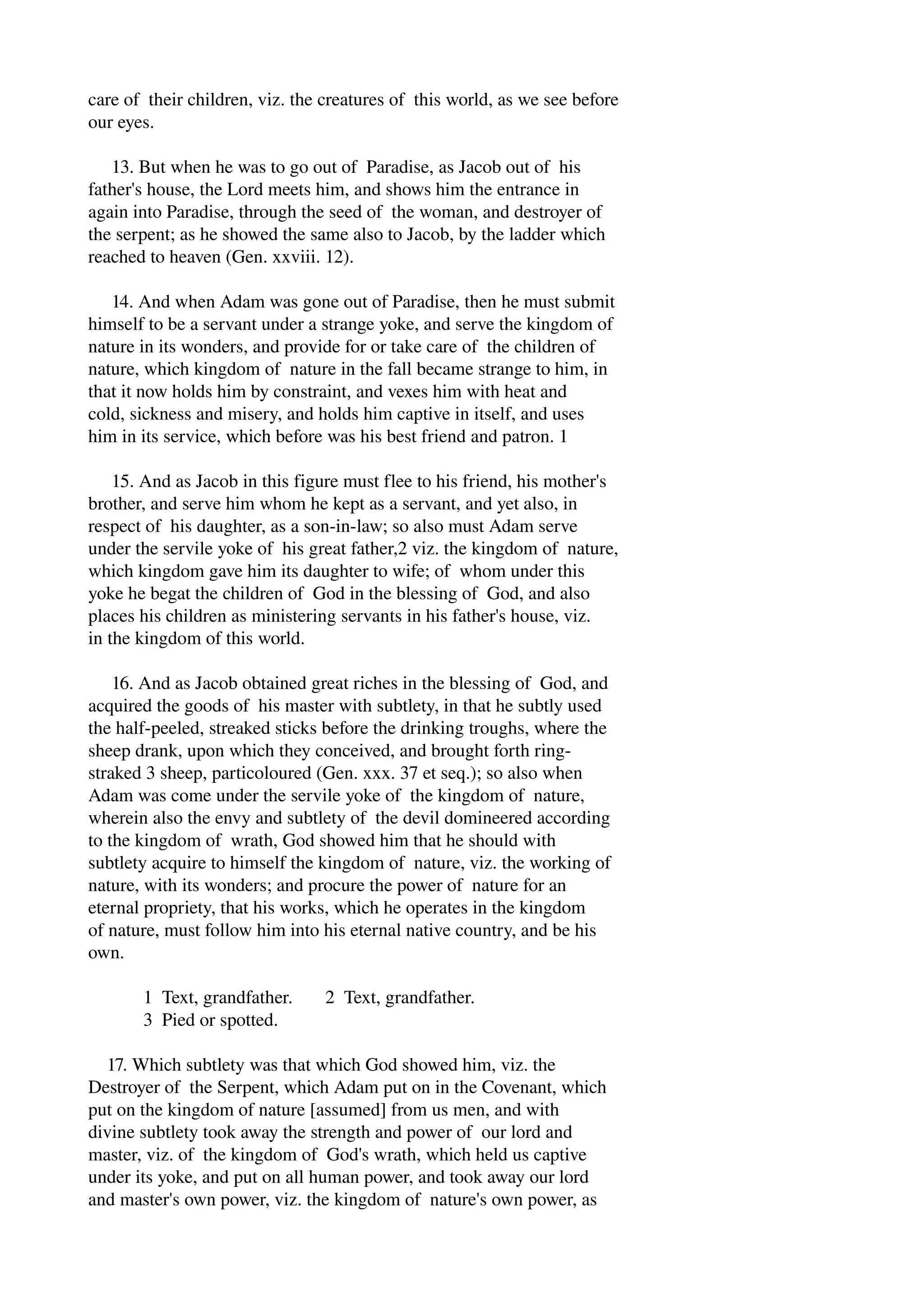 care of their children, viz. the creatures of this world, as we see before 
our eyes. 
13. But when he was to go out of Paradise, as Jacob out of his 
father's house, the Lord meets him, and shows him the entrance in 
again into Paradise, through the seed of the woman, and destroyer of 
the serpent; as he showed the same also to Jacob, by the ladder which 
reached to heaven (Gen. xxviii. 12). 
14. And when Adam was gone out of Paradise, then he must submit 
himself to be a servant under a strange yoke, and serve the kingdom of 
nature in its wonders, and provide for or take care of the children of 
nature, which kingdom of nature in the fall became strange to him, in 
that it now holds him by constraint, and vexes him with heat and 
cold, sickness and misery, and holds him captive in itself, and uses 
him in its service, which before was his best friend and patron. 1 
15. And as Jacob in this figure must flee to his friend, his mother's 
brother, and serve him whom he kept as a servant, and yet also, in 
respect of his daughter, as a son­in­law; 
so also must Adam serve 
under the servile yoke of his great father,2 viz. the kingdom of nature, 
which kingdom gave him its daughter to wife; of whom under this 
yoke he begat the children of God in the blessing of God, and also 
places his children as ministering servants in his father's house, viz. 
in the kingdom of this world. 
16. And as Jacob obtained great riches in the blessing of God, and 
acquired the goods of his master with subtlety, in that he subtly used 
the half­peeled, 
streaked sticks before the drinking troughs, where the 
sheep drank, upon which they conceived, and brought forth ring­straked 
3 sheep, particoloured (Gen. xxx. 37 et seq.); so also when 
Adam was come under the servile yoke of the kingdom of nature, 
wherein also the envy and subtlety of the devil domineered according 
to the kingdom of wrath, God showed him that he should with 
subtlety acquire to himself the kingdom of nature, viz. the working of 
nature, with its wonders; and procure the power of nature for an 
eternal propriety, that his works, which he operates in the kingdom 
of nature, must follow him into his eternal native country, and be his 
own. 
1 Text, grandfather. 2 Text, grandfather. 
3 Pied or spotted. 
17. Which subtlety was that which God showed him, viz. the 
Destroyer of the Serpent, which Adam put on in the Covenant, which 
put on the kingdom of nature [assumed] from us men, and with 
divine subtlety took away the strength and power of our lord and 
master, viz. of the kingdom of God's wrath, which held us captive 
under its yoke, and put on all human power, and took away our lord 
and master's own power, viz. the kingdom of nature's own power, as 
 