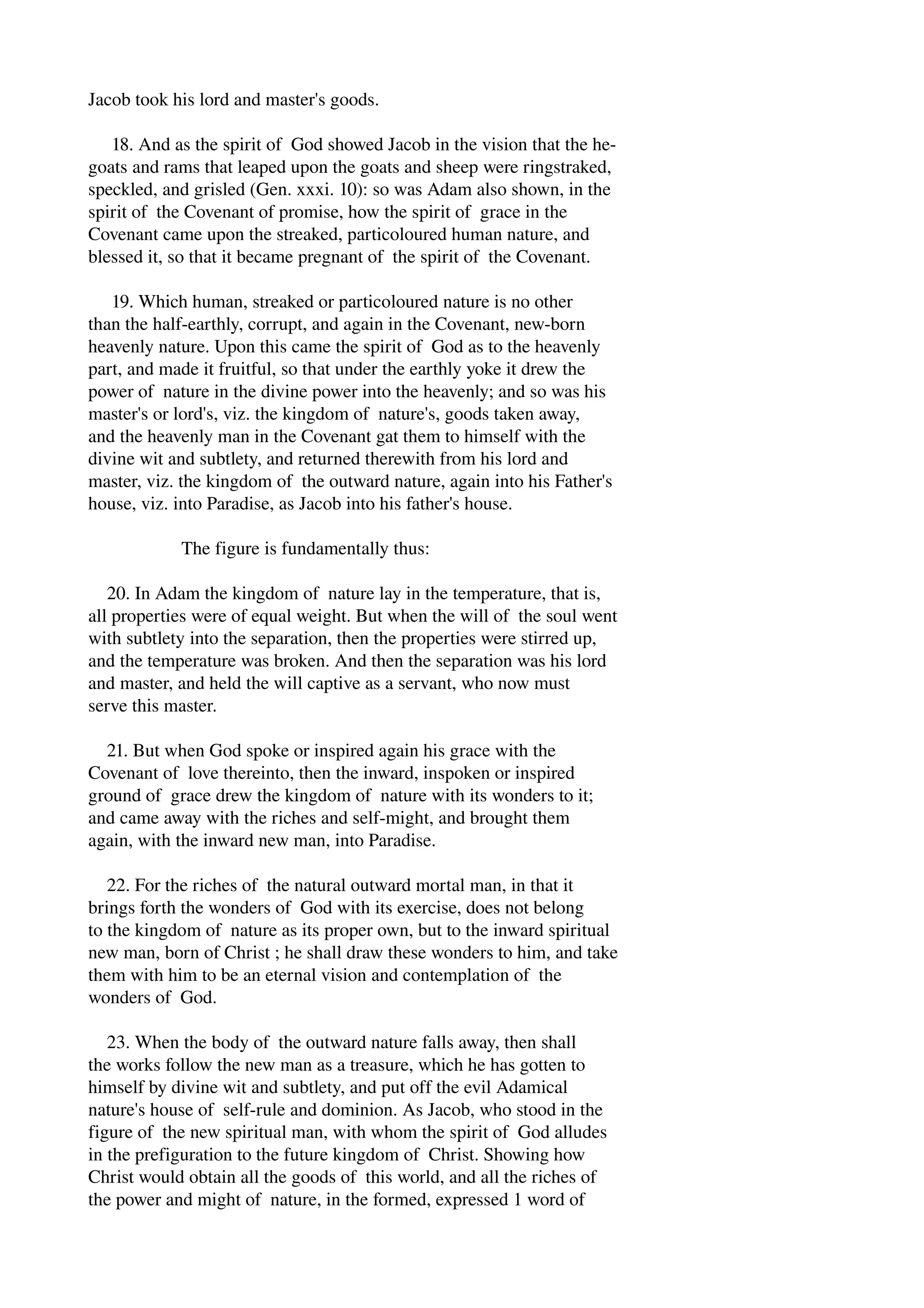 Jacob took his lord and master's goods. 
18. And as the spirit of God showed Jacob in the vision that the he­goats 
and rams that leaped upon the goats and sheep were ringstraked, 
speckled, and grisled (Gen. xxxi. 10): so was Adam also shown, in the 
spirit of the Covenant of promise, how the spirit of grace in the 
Covenant came upon the streaked, particoloured human nature, and 
blessed it, so that it became pregnant of the spirit of the Covenant. 
19. Which human, streaked or particoloured nature is no other 
than the half­earthly, 
corrupt, and again in the Covenant, new­born 
heavenly nature. Upon this came the spirit of God as to the heavenly 
part, and made it fruitful, so that under the earthly yoke it drew the 
power of nature in the divine power into the heavenly; and so was his 
master's or lord's, viz. the kingdom of nature's, goods taken away, 
and the heavenly man in the Covenant gat them to himself with the 
divine wit and subtlety, and returned therewith from his lord and 
master, viz. the kingdom of the outward nature, again into his Father's 
house, viz. into Paradise, as Jacob into his father's house. 
The figure is fundamentally thus: 
20. In Adam the kingdom of nature lay in the temperature, that is, 
all properties were of equal weight. But when the will of the soul went 
with subtlety into the separation, then the properties were stirred up, 
and the temperature was broken. And then the separation was his lord 
and master, and held the will captive as a servant, who now must 
serve this master. 
21. But when God spoke or inspired again his grace with the 
Covenant of love thereinto, then the inward, inspoken or inspired 
ground of grace drew the kingdom of nature with its wonders to it; 
and came away with the riches and self­might, 
and brought them 
again, with the inward new man, into Paradise. 
22. For the riches of the natural outward mortal man, in that it 
brings forth the wonders of God with its exercise, does not belong 
to the kingdom of nature as its proper own, but to the inward spiritual 
new man, born of Christ ; he shall draw these wonders to him, and take 
them with him to be an eternal vision and contemplation of the 
wonders of God. 
23. When the body of the outward nature falls away, then shall 
the works follow the new man as a treasure, which he has gotten to 
himself by divine wit and subtlety, and put off the evil Adamical 
nature's house of self­rule 
and dominion. As Jacob, who stood in the 
figure of the new spiritual man, with whom the spirit of God alludes 
in the prefiguration to the future kingdom of Christ. Showing how 
Christ would obtain all the goods of this world, and all the riches of 
the power and might of nature, in the formed, expressed 1 word of 
 