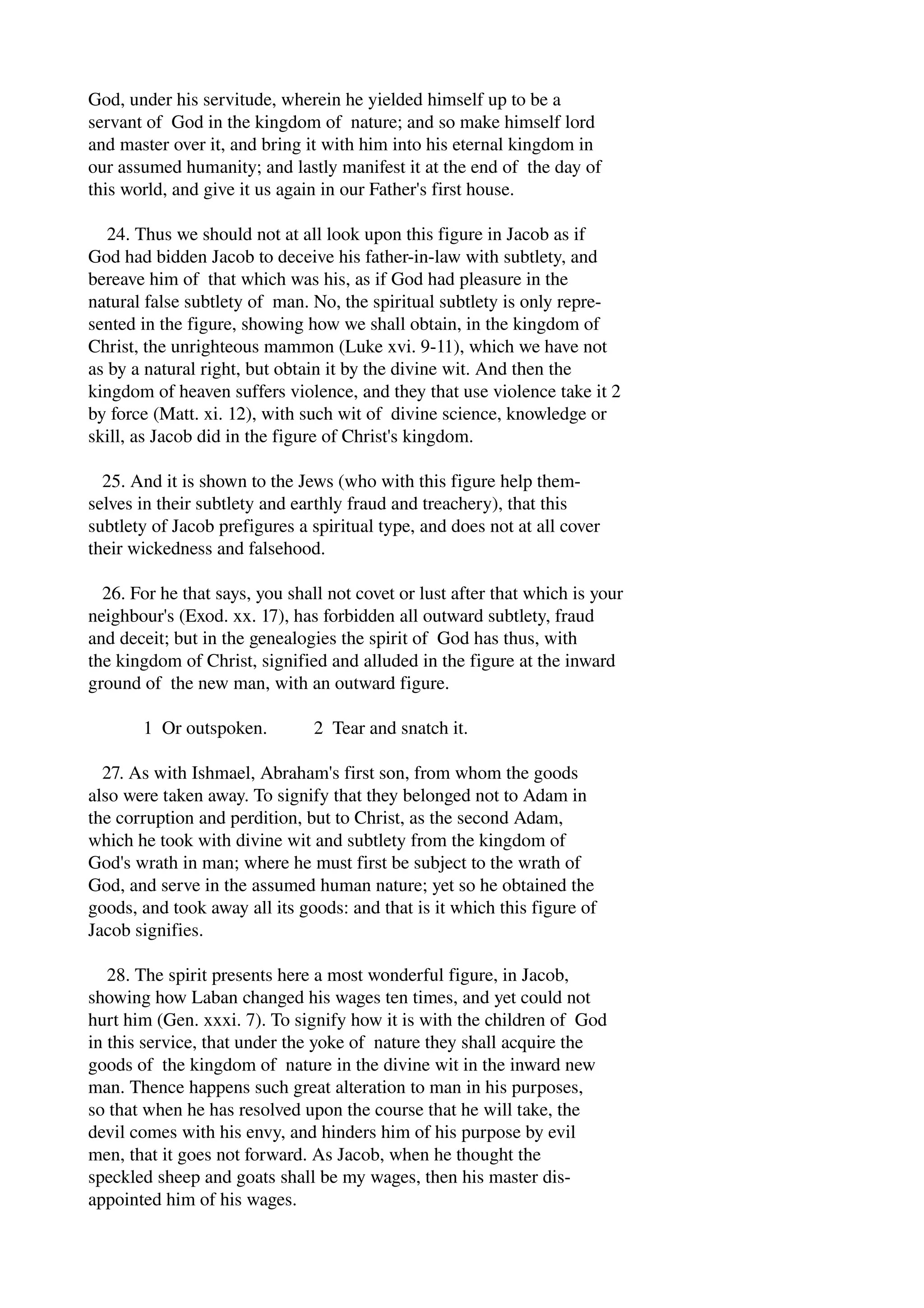 God, under his servitude, wherein he yielded himself up to be a 
servant of God in the kingdom of nature; and so make himself lord 
and master over it, and bring it with him into his eternal kingdom in 
our assumed humanity; and lastly manifest it at the end of the day of 
this world, and give it us again in our Father's first house. 
24. Thus we should not at all look upon this figure in Jacob as if 
God had bidden Jacob to deceive his father­in­law 
with subtlety, and 
bereave him of that which was his, as if God had pleasure in the 
natural false subtlety of man. No, the spiritual subtlety is only repre­sented 
in the figure, showing how we shall obtain, in the kingdom of 
Christ, the unrighteous mammon (Luke xvi. 9­11), 
which we have not 
as by a natural right, but obtain it by the divine wit. And then the 
kingdom of heaven suffers violence, and they that use violence take it 2 
by force (Matt. xi. 12), with such wit of divine science, knowledge or 
skill, as Jacob did in the figure of Christ's kingdom. 
25. And it is shown to the Jews (who with this figure help them­selves 
in their subtlety and earthly fraud and treachery), that this 
subtlety of Jacob prefigures a spiritual type, and does not at all cover 
their wickedness and falsehood. 
26. For he that says, you shall not covet or lust after that which is your 
neighbour's (Exod. xx. 17), has forbidden all outward subtlety, fraud 
and deceit; but in the genealogies the spirit of God has thus, with 
the kingdom of Christ, signified and alluded in the figure at the inward 
ground of the new man, with an outward figure. 
1 Or outspoken. 2 Tear and snatch it. 
27. As with Ishmael, Abraham's first son, from whom the goods 
also were taken away. To signify that they belonged not to Adam in 
the corruption and perdition, but to Christ, as the second Adam, 
which he took with divine wit and subtlety from the kingdom of 
God's wrath in man; where he must first be subject to the wrath of 
God, and serve in the assumed human nature; yet so he obtained the 
goods, and took away all its goods: and that is it which this figure of 
Jacob signifies. 
28. The spirit presents here a most wonderful figure, in Jacob, 
showing how Laban changed his wages ten times, and yet could not 
hurt him (Gen. xxxi. 7). To signify how it is with the children of God 
in this service, that under the yoke of nature they shall acquire the 
goods of the kingdom of nature in the divine wit in the inward new 
man. Thence happens such great alteration to man in his purposes, 
so that when he has resolved upon the course that he will take, the 
devil comes with his envy, and hinders him of his purpose by evil 
men, that it goes not forward. As Jacob, when he thought the 
speckled sheep and goats shall be my wages, then his master dis­appointed 
him of his wages. 
 