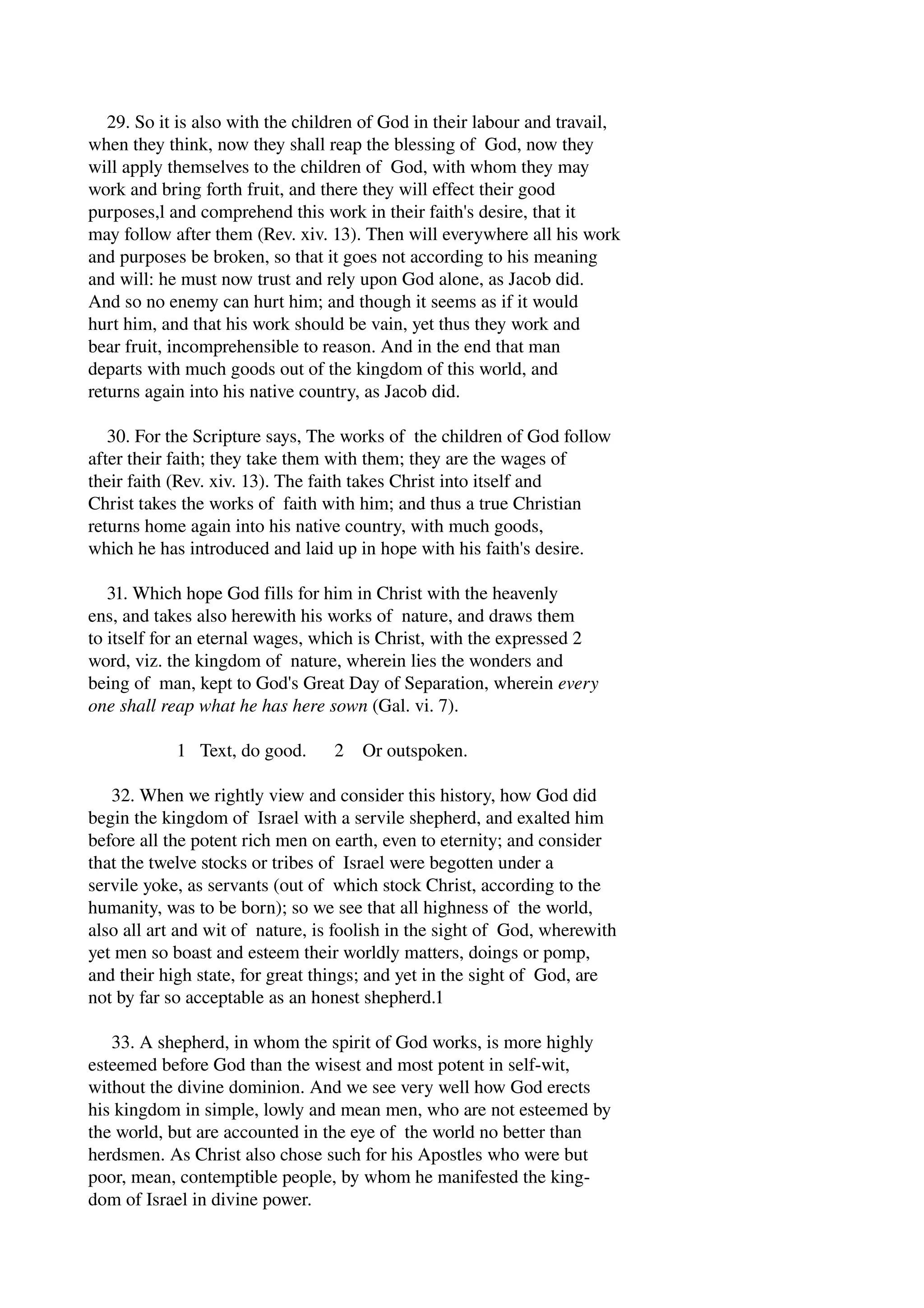 29. So it is also with the children of God in their labour and travail, 
when they think, now they shall reap the blessing of God, now they 
will apply themselves to the children of God, with whom they may 
work and bring forth fruit, and there they will effect their good 
purposes,l and comprehend this work in their faith's desire, that it 
may follow after them (Rev. xiv. 13). Then will everywhere all his work 
and purposes be broken, so that it goes not according to his meaning 
and will: he must now trust and rely upon God alone, as Jacob did. 
And so no enemy can hurt him; and though it seems as if it would 
hurt him, and that his work should be vain, yet thus they work and 
bear fruit, incomprehensible to reason. And in the end that man 
departs with much goods out of the kingdom of this world, and 
returns again into his native country, as Jacob did. 
30. For the Scripture says, The works of the children of God follow 
after their faith; they take them with them; they are the wages of 
their faith (Rev. xiv. 13). The faith takes Christ into itself and 
Christ takes the works of faith with him; and thus a true Christian 
returns home again into his native country, with much goods, 
which he has introduced and laid up in hope with his faith's desire. 
31. Which hope God fills for him in Christ with the heavenly 
ens, and takes also herewith his works of nature, and draws them 
to itself for an eternal wages, which is Christ, with the expressed 2 
word, viz. the kingdom of nature, wherein lies the wonders and 
being of man, kept to God's Great Day of Separation, wherein every 
one shall reap what he has here sown (Gal. vi. 7). 
1 Text, do good. 2 Or outspoken. 
32. When we rightly view and consider this history, how God did 
begin the kingdom of Israel with a servile shepherd, and exalted him 
before all the potent rich men on earth, even to eternity; and consider 
that the twelve stocks or tribes of Israel were begotten under a 
servile yoke, as servants (out of which stock Christ, according to the 
humanity, was to be born); so we see that all highness of the world, 
also all art and wit of nature, is foolish in the sight of God, wherewith 
yet men so boast and esteem their worldly matters, doings or pomp, 
and their high state, for great things; and yet in the sight of God, are 
not by far so acceptable as an honest shepherd.1 
33. A shepherd, in whom the spirit of God works, is more highly 
esteemed before God than the wisest and most potent in self­wit, 
without the divine dominion. And we see very well how God erects 
his kingdom in simple, lowly and mean men, who are not esteemed by 
the world, but are accounted in the eye of the world no better than 
herdsmen. As Christ also chose such for his Apostles who were but 
poor, mean, contemptible people, by whom he manifested the king­dom 
of Israel in divine power. 
 