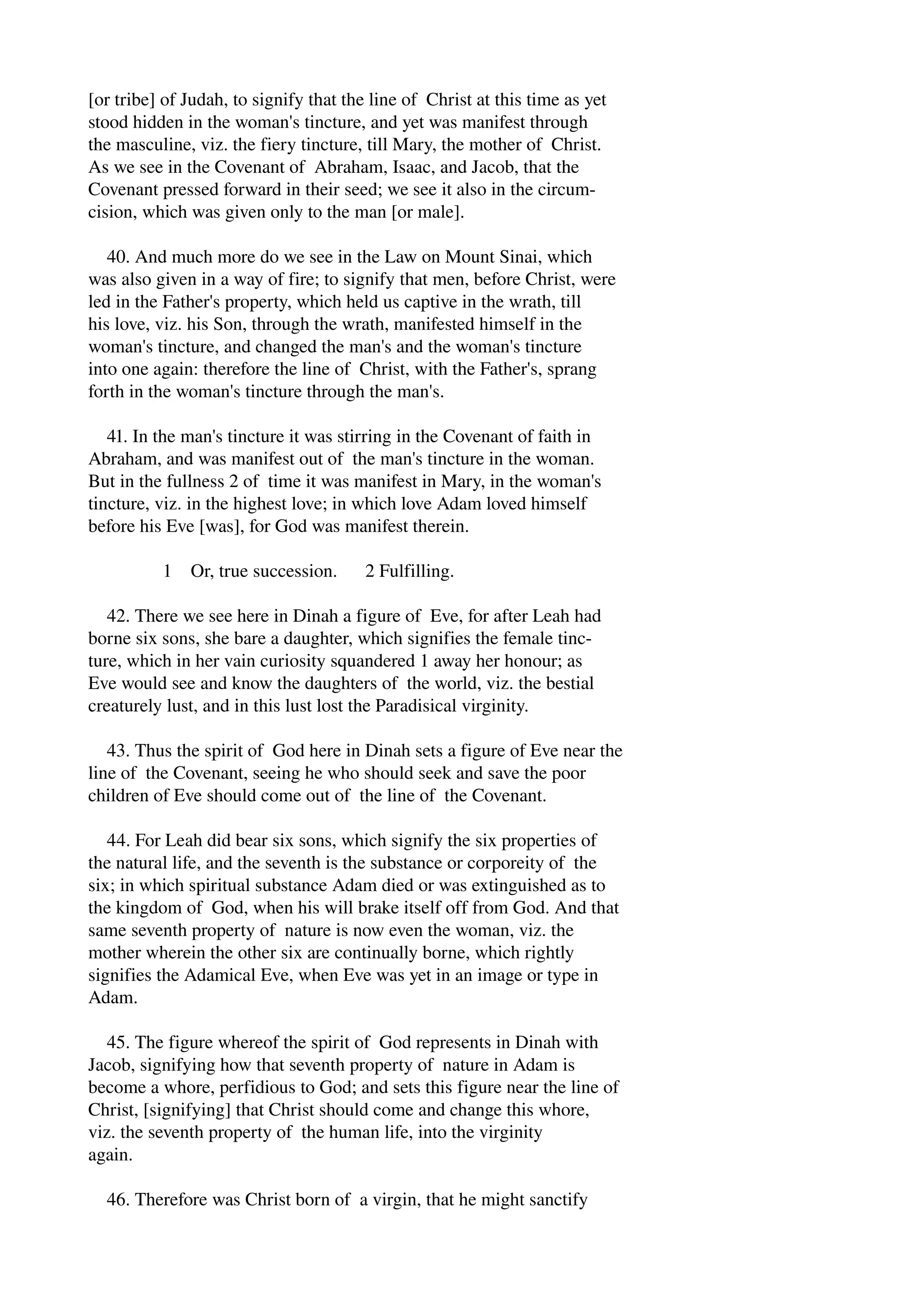 [or tribe] of Judah, to signify that the line of Christ at this time as yet 
stood hidden in the woman's tincture, and yet was manifest through 
the masculine, viz. the fiery tincture, till Mary, the mother of Christ. 
As we see in the Covenant of Abraham, Isaac, and Jacob, that the 
Covenant pressed forward in their seed; we see it also in the circum­cision, 
which was given only to the man [or male]. 
40. And much more do we see in the Law on Mount Sinai, which 
was also given in a way of fire; to signify that men, before Christ, were 
led in the Father's property, which held us captive in the wrath, till 
his love, viz. his Son, through the wrath, manifested himself in the 
woman's tincture, and changed the man's and the woman's tincture 
into one again: therefore the line of Christ, with the Father's, sprang 
forth in the woman's tincture through the man's. 
41. In the man's tincture it was stirring in the Covenant of faith in 
Abraham, and was manifest out of the man's tincture in the woman. 
But in the fullness 2 of time it was manifest in Mary, in the woman's 
tincture, viz. in the highest love; in which love Adam loved himself 
before his Eve [was], for God was manifest therein. 
1 Or, true succession. 2 Fulfilling. 
42. There we see here in Dinah a figure of Eve, for after Leah had 
borne six sons, she bare a daughter, which signifies the female tinc­ture, 
which in her vain curiosity squandered 1 away her honour; as 
Eve would see and know the daughters of the world, viz. the bestial 
creaturely lust, and in this lust lost the Paradisical virginity. 
43. Thus the spirit of God here in Dinah sets a figure of Eve near the 
line of the Covenant, seeing he who should seek and save the poor 
children of Eve should come out of the line of the Covenant. 
44. For Leah did bear six sons, which signify the six properties of 
the natural life, and the seventh is the substance or corporeity of the 
six; in which spiritual substance Adam died or was extinguished as to 
the kingdom of God, when his will brake itself off from God. And that 
same seventh property of nature is now even the woman, viz. the 
mother wherein the other six are continually borne, which rightly 
signifies the Adamical Eve, when Eve was yet in an image or type in 
Adam. 
45. The figure whereof the spirit of God represents in Dinah with 
Jacob, signifying how that seventh property of nature in Adam is 
become a whore, perfidious to God; and sets this figure near the line of 
Christ, [signifying] that Christ should come and change this whore, 
viz. the seventh property of the human life, into the virginity 
again. 
46. Therefore was Christ born of a virgin, that he might sanctify 
 