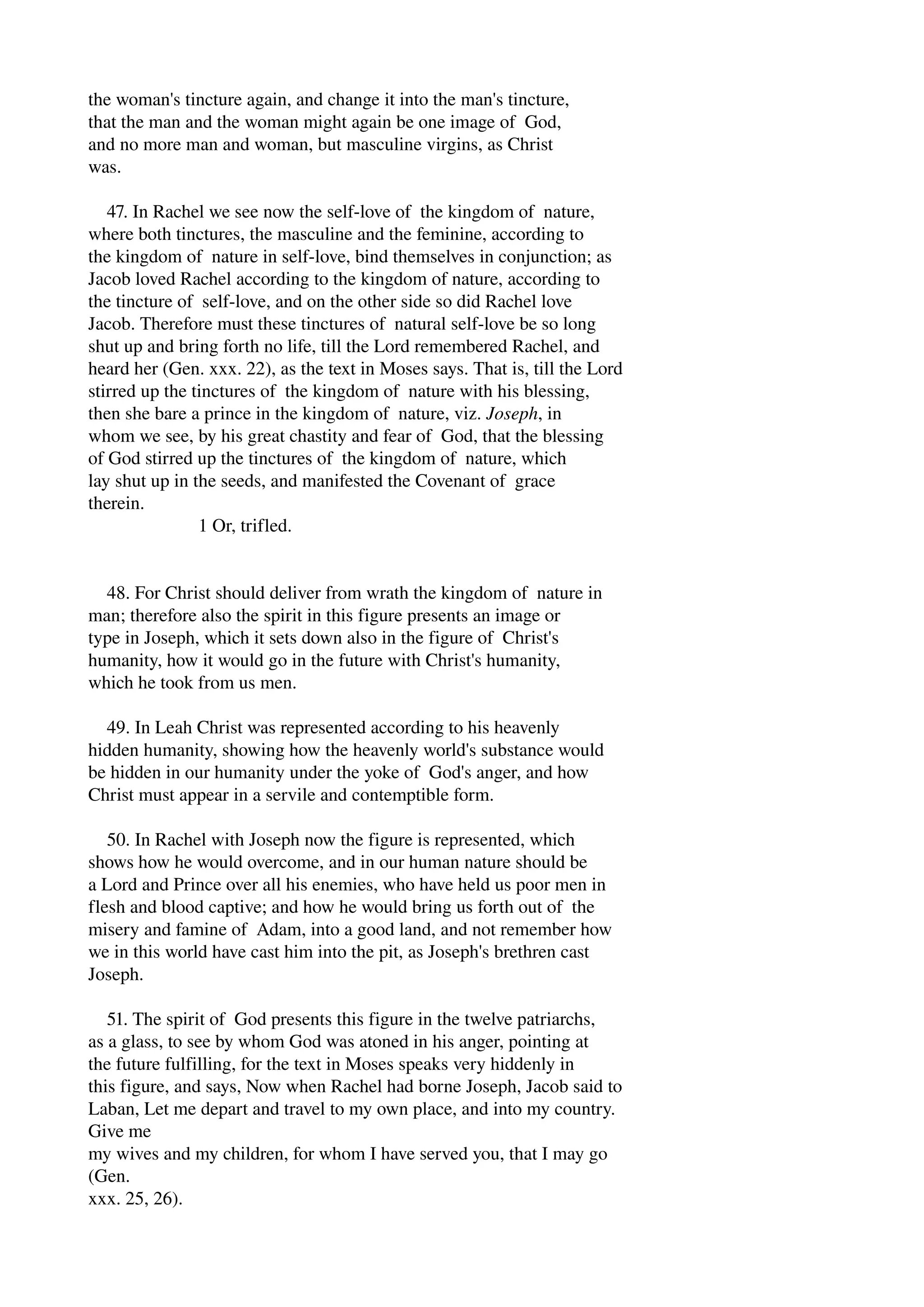 the woman's tincture again, and change it into the man's tincture, 
that the man and the woman might again be one image of God, 
and no more man and woman, but masculine virgins, as Christ 
was. 
47. In Rachel we see now the self­love 
of the kingdom of nature, 
where both tinctures, the masculine and the feminine, according to 
the kingdom of nature in self­love, 
bind themselves in conjunction; as 
Jacob loved Rachel according to the kingdom of nature, according to 
the tincture of self­love, 
and on the other side so did Rachel love 
Jacob. Therefore must these tinctures of natural self­love 
be so long 
shut up and bring forth no life, till the Lord remembered Rachel, and 
heard her (Gen. xxx. 22), as the text in Moses says. That is, till the Lord 
stirred up the tinctures of the kingdom of nature with his blessing, 
then she bare a prince in the kingdom of nature, viz. Joseph, in 
whom we see, by his great chastity and fear of God, that the blessing 
of God stirred up the tinctures of the kingdom of nature, which 
lay shut up in the seeds, and manifested the Covenant of grace 
therein. 
1 Or, trifled. 
48. For Christ should deliver from wrath the kingdom of nature in 
man; therefore also the spirit in this figure presents an image or 
type in Joseph, which it sets down also in the figure of Christ's 
humanity, how it would go in the future with Christ's humanity, 
which he took from us men. 
49. In Leah Christ was represented according to his heavenly 
hidden humanity, showing how the heavenly world's substance would 
be hidden in our humanity under the yoke of God's anger, and how 
Christ must appear in a servile and contemptible form. 
50. In Rachel with Joseph now the figure is represented, which 
shows how he would overcome, and in our human nature should be 
a Lord and Prince over all his enemies, who have held us poor men in 
flesh and blood captive; and how he would bring us forth out of the 
misery and famine of Adam, into a good land, and not remember how 
we in this world have cast him into the pit, as Joseph's brethren cast 
Joseph. 
51. The spirit of God presents this figure in the twelve patriarchs, 
as a glass, to see by whom God was atoned in his anger, pointing at 
the future fulfilling, for the text in Moses speaks very hiddenly in 
this figure, and says, Now when Rachel had borne Joseph, Jacob said to 
Laban, Let me depart and travel to my own place, and into my country. 
Give me 
my wives and my children, for whom I have served you, that I may go 
(Gen. 
xxx. 25, 26). 
 