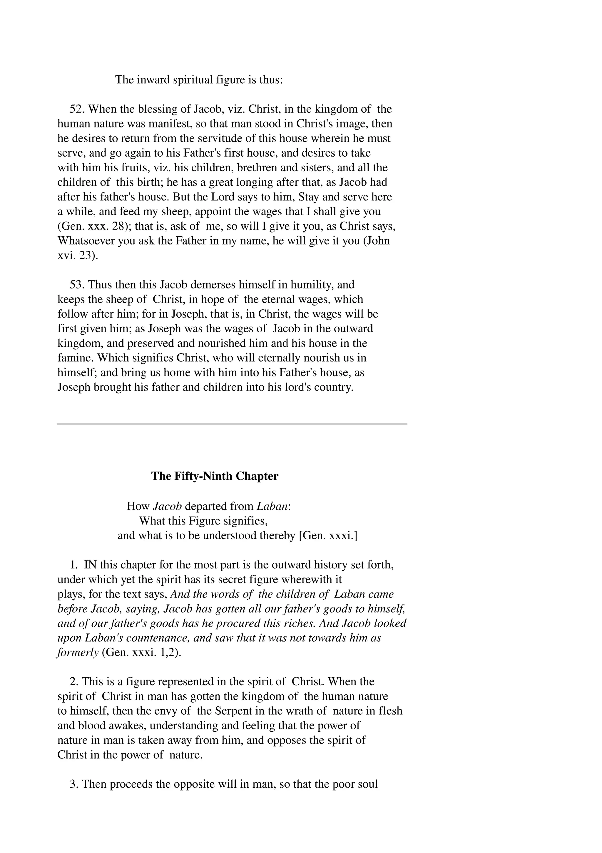 The inward spiritual figure is thus: 
52. When the blessing of Jacob, viz. Christ, in the kingdom of the 
human nature was manifest, so that man stood in Christ's image, then 
he desires to return from the servitude of this house wherein he must 
serve, and go again to his Father's first house, and desires to take 
with him his fruits, viz. his children, brethren and sisters, and all the 
children of this birth; he has a great longing after that, as Jacob had 
after his father's house. But the Lord says to him, Stay and serve here 
a while, and feed my sheep, appoint the wages that I shall give you 
(Gen. xxx. 28); that is, ask of me, so will I give it you, as Christ says, 
Whatsoever you ask the Father in my name, he will give it you (John 
xvi. 23). 
53. Thus then this Jacob demerses himself in humility, and 
keeps the sheep of Christ, in hope of the eternal wages, which 
follow after him; for in Joseph, that is, in Christ, the wages will be 
first given him; as Joseph was the wages of Jacob in the outward 
kingdom, and preserved and nourished him and his house in the 
famine. Which signifies Christ, who will eternally nourish us in 
himself; and bring us home with him into his Father's house, as 
Joseph brought his father and children into his lord's country. 
The Fifty­Ninth 
Chapter 
How Jacob departed from Laban: 
What this Figure signifies, 
and what is to be understood thereby [Gen. xxxi.] 
1. IN this chapter for the most part is the outward history set forth, 
under which yet the spirit has its secret figure wherewith it 
plays, for the text says, And the words of the children of Laban came 
before Jacob, saying, Jacob has gotten all our father's goods to himself, 
and of our father's goods has he procured this riches. And Jacob looked 
upon Laban's countenance, and saw that it was not towards him as 
formerly (Gen. xxxi. 1,2). 
2. This is a figure represented in the spirit of Christ. When the 
spirit of Christ in man has gotten the kingdom of the human nature 
to himself, then the envy of the Serpent in the wrath of nature in flesh 
and blood awakes, understanding and feeling that the power of 
nature in man is taken away from him, and opposes the spirit of 
Christ in the power of nature. 
3. Then proceeds the opposite will in man, so that the poor soul 
 