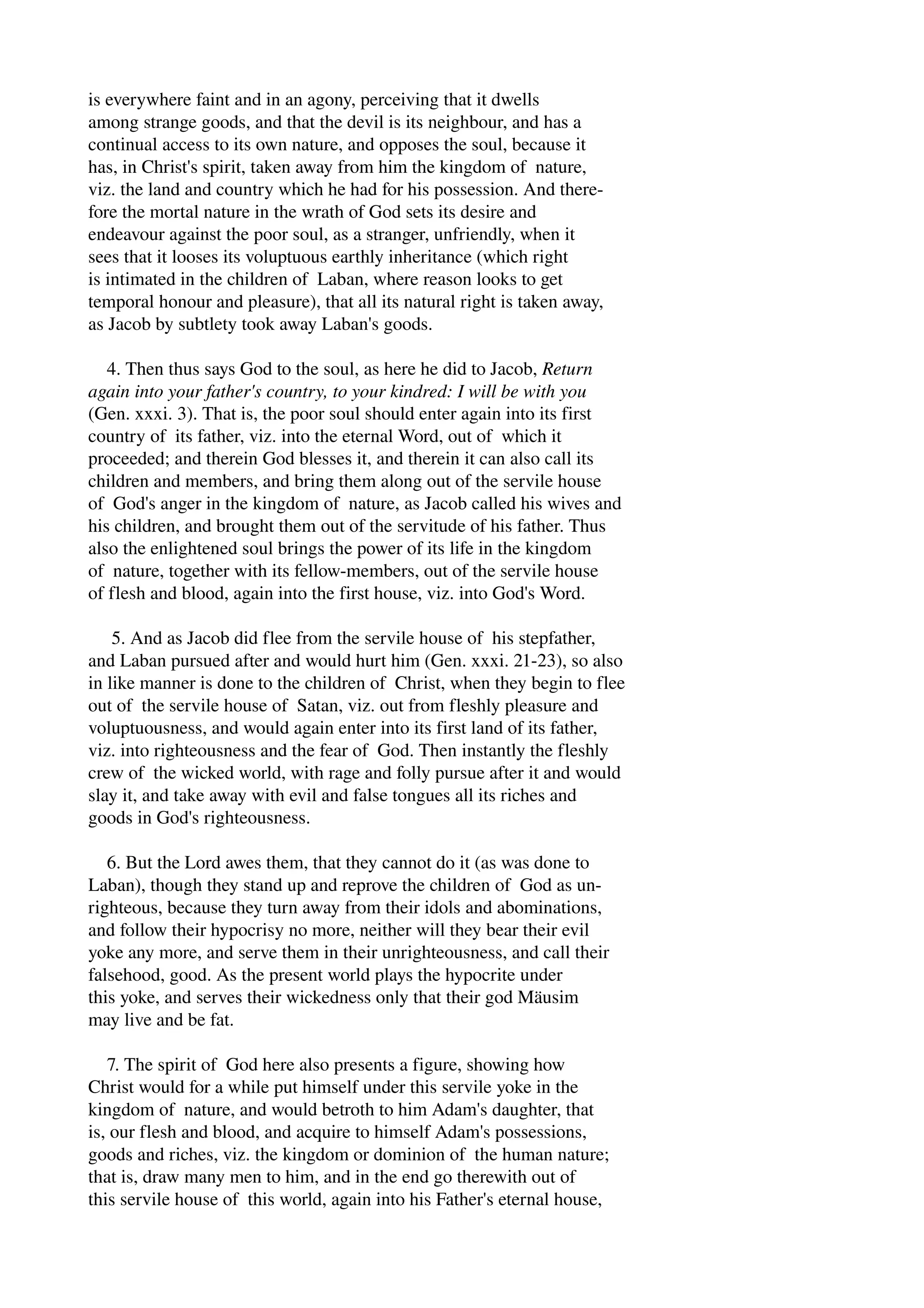 is everywhere faint and in an agony, perceiving that it dwells 
among strange goods, and that the devil is its neighbour, and has a 
continual access to its own nature, and opposes the soul, because it 
has, in Christ's spirit, taken away from him the kingdom of nature, 
viz. the land and country which he had for his possession. And there­fore 
the mortal nature in the wrath of God sets its desire and 
endeavour against the poor soul, as a stranger, unfriendly, when it 
sees that it looses its voluptuous earthly inheritance (which right 
is intimated in the children of Laban, where reason looks to get 
temporal honour and pleasure), that all its natural right is taken away, 
as Jacob by subtlety took away Laban's goods. 
4. Then thus says God to the soul, as here he did to Jacob, Return 
again into your father's country, to your kindred: I will be with you 
(Gen. xxxi. 3). That is, the poor soul should enter again into its first 
country of its father, viz. into the eternal Word, out of which it 
proceeded; and therein God blesses it, and therein it can also call its 
children and members, and bring them along out of the servile house 
of God's anger in the kingdom of nature, as Jacob called his wives and 
his children, and brought them out of the servitude of his father. Thus 
also the enlightened soul brings the power of its life in the kingdom 
of nature, together with its fellow­members, 
out of the servile house 
of flesh and blood, again into the first house, viz. into God's Word. 
5. And as Jacob did flee from the servile house of his stepfather, 
and Laban pursued after and would hurt him (Gen. xxxi. 21­23), 
so also 
in like manner is done to the children of Christ, when they begin to flee 
out of the servile house of Satan, viz. out from fleshly pleasure and 
voluptuousness, and would again enter into its first land of its father, 
viz. into righteousness and the fear of God. Then instantly the fleshly 
crew of the wicked world, with rage and folly pursue after it and would 
slay it, and take away with evil and false tongues all its riches and 
goods in God's righteousness. 
6. But the Lord awes them, that they cannot do it (as was done to 
Laban), though they stand up and reprove the children of God as un­righteous, 
because they turn away from their idols and abominations, 
and follow their hypocrisy no more, neither will they bear their evil 
yoke any more, and serve them in their unrighteousness, and call their 
falsehood, good. As the present world plays the hypocrite under 
this yoke, and serves their wickedness only that their god Mäusim 
may live and be fat. 
7. The spirit of God here also presents a figure, showing how 
Christ would for a while put himself under this servile yoke in the 
kingdom of nature, and would betroth to him Adam's daughter, that 
is, our flesh and blood, and acquire to himself Adam's possessions, 
goods and riches, viz. the kingdom or dominion of the human nature; 
that is, draw many men to him, and in the end go therewith out of 
this servile house of this world, again into his Father's eternal house, 
 