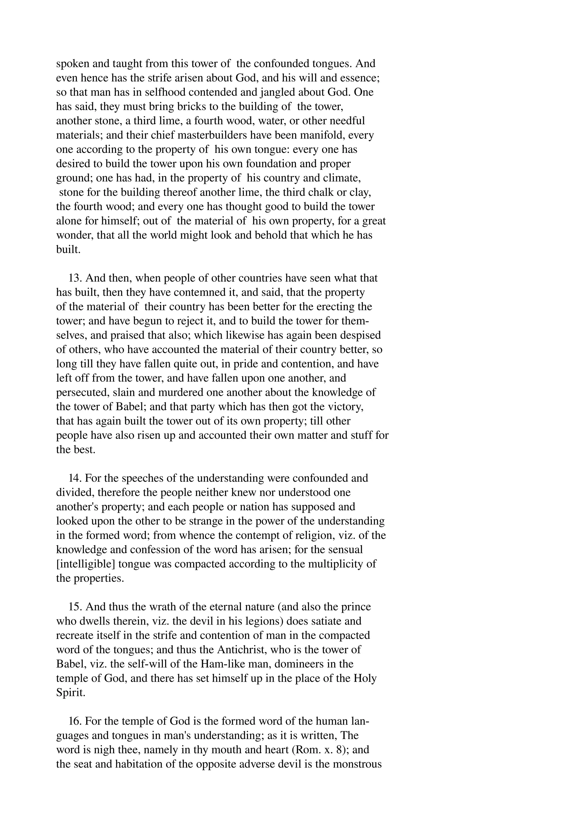 spoken and taught from this tower of the confounded tongues. And 
even hence has the strife arisen about God, and his will and essence; 
so that man has in selfhood contended and jangled about God. One 
has said, they must bring bricks to the building of the tower, 
another stone, a third lime, a fourth wood, water, or other needful 
materials; and their chief masterbuilders have been manifold, every 
one according to the property of his own tongue: every one has 
desired to build the tower upon his own foundation and proper 
ground; one has had, in the property of his country and climate, 
stone for the building thereof another lime, the third chalk or clay, 
the fourth wood; and every one has thought good to build the tower 
alone for himself; out of the material of his own property, for a great 
wonder, that all the world might look and behold that which he has 
built. 
13. And then, when people of other countries have seen what that 
has built, then they have contemned it, and said, that the property 
of the material of their country has been better for the erecting the 
tower; and have begun to reject it, and to build the tower for them­selves, 
and praised that also; which likewise has again been despised 
of others, who have accounted the material of their country better, so 
long till they have fallen quite out, in pride and contention, and have 
left off from the tower, and have fallen upon one another, and 
persecuted, slain and murdered one another about the knowledge of 
the tower of Babel; and that party which has then got the victory, 
that has again built the tower out of its own property; till other 
people have also risen up and accounted their own matter and stuff for 
the best. 
14. For the speeches of the understanding were confounded and 
divided, therefore the people neither knew nor understood one 
another's property; and each people or nation has supposed and 
looked upon the other to be strange in the power of the understanding 
in the formed word; from whence the contempt of religion, viz. of the 
knowledge and confession of the word has arisen; for the sensual 
[intelligible] tongue was compacted according to the multiplicity of 
the properties. 
15. And thus the wrath of the eternal nature (and also the prince 
who dwells therein, viz. the devil in his legions) does satiate and 
recreate itself in the strife and contention of man in the compacted 
word of the tongues; and thus the Antichrist, who is the tower of 
Babel, viz. the self­will 
of the Ham­like 
man, domineers in the 
temple of God, and there has set himself up in the place of the Holy 
Spirit. 
16. For the temple of God is the formed word of the human lan­guages 
and tongues in man's understanding; as it is written, The 
word is nigh thee, namely in thy mouth and heart (Rom. x. 8); and 
the seat and habitation of the opposite adverse devil is the monstrous 
 