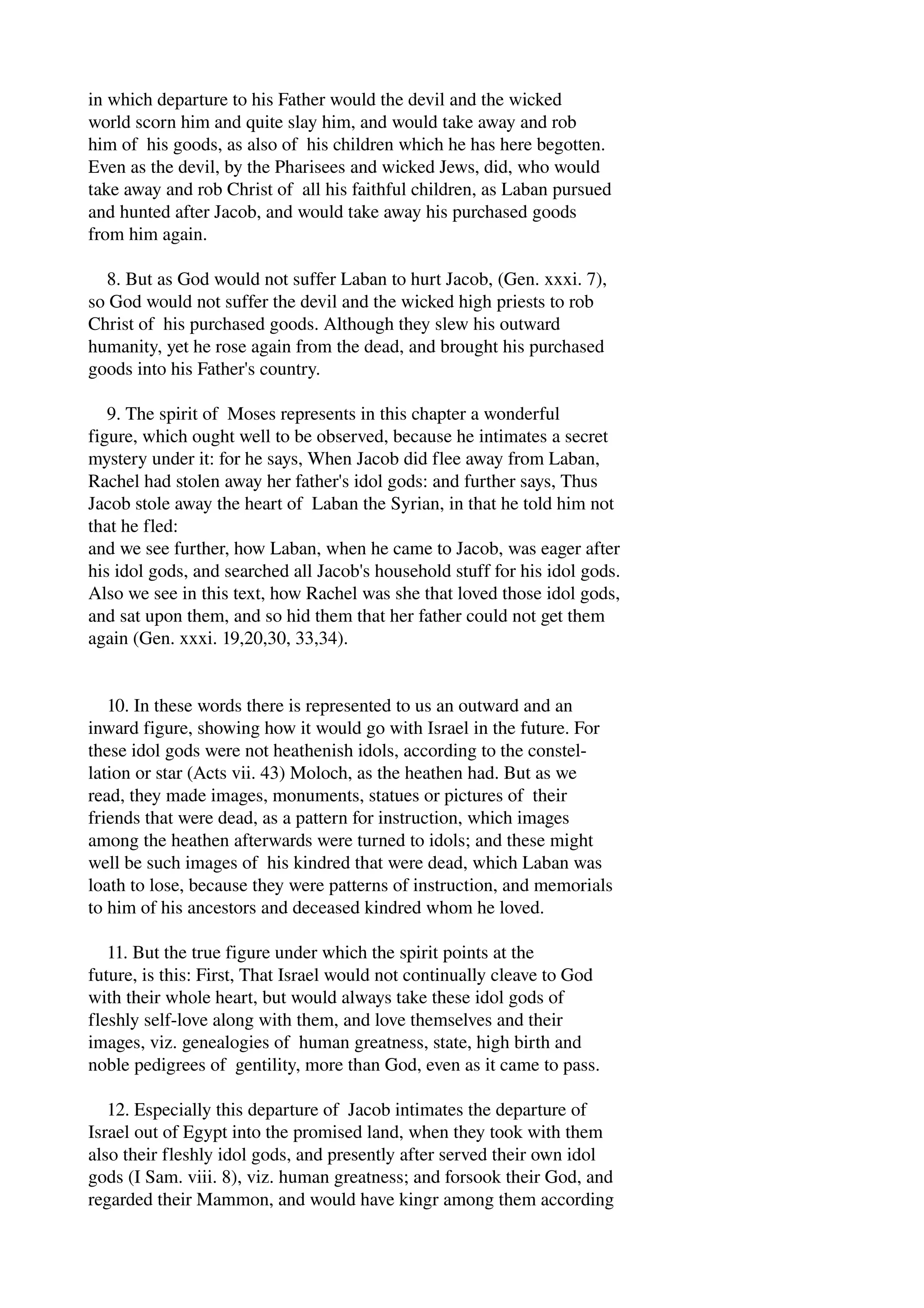 in which departure to his Father would the devil and the wicked 
world scorn him and quite slay him, and would take away and rob 
him of his goods, as also of his children which he has here begotten. 
Even as the devil, by the Pharisees and wicked Jews, did, who would 
take away and rob Christ of all his faithful children, as Laban pursued 
and hunted after Jacob, and would take away his purchased goods 
from him again. 
8. But as God would not suffer Laban to hurt Jacob, (Gen. xxxi. 7), 
so God would not suffer the devil and the wicked high priests to rob 
Christ of his purchased goods. Although they slew his outward 
humanity, yet he rose again from the dead, and brought his purchased 
goods into his Father's country. 
9. The spirit of Moses represents in this chapter a wonderful 
figure, which ought well to be observed, because he intimates a secret 
mystery under it: for he says, When Jacob did flee away from Laban, 
Rachel had stolen away her father's idol gods: and further says, Thus 
Jacob stole away the heart of Laban the Syrian, in that he told him not 
that he fled: 
and we see further, how Laban, when he came to Jacob, was eager after 
his idol gods, and searched all Jacob's household stuff for his idol gods. 
Also we see in this text, how Rachel was she that loved those idol gods, 
and sat upon them, and so hid them that her father could not get them 
again (Gen. xxxi. 19,20,30, 33,34). 
10. In these words there is represented to us an outward and an 
inward figure, showing how it would go with Israel in the future. For 
these idol gods were not heathenish idols, according to the constel­lation 
or star (Acts vii. 43) Moloch, as the heathen had. But as we 
read, they made images, monuments, statues or pictures of their 
friends that were dead, as a pattern for instruction, which images 
among the heathen afterwards were turned to idols; and these might 
well be such images of his kindred that were dead, which Laban was 
loath to lose, because they were patterns of instruction, and memorials 
to him of his ancestors and deceased kindred whom he loved. 
11. But the true figure under which the spirit points at the 
future, is this: First, That Israel would not continually cleave to God 
with their whole heart, but would always take these idol gods of 
fleshly self­love 
along with them, and love themselves and their 
images, viz. genealogies of human greatness, state, high birth and 
noble pedigrees of gentility, more than God, even as it came to pass. 
12. Especially this departure of Jacob intimates the departure of 
Israel out of Egypt into the promised land, when they took with them 
also their fleshly idol gods, and presently after served their own idol 
gods (I Sam. viii. 8), viz. human greatness; and forsook their God, and 
regarded their Mammon, and would have kingr among them according 
 