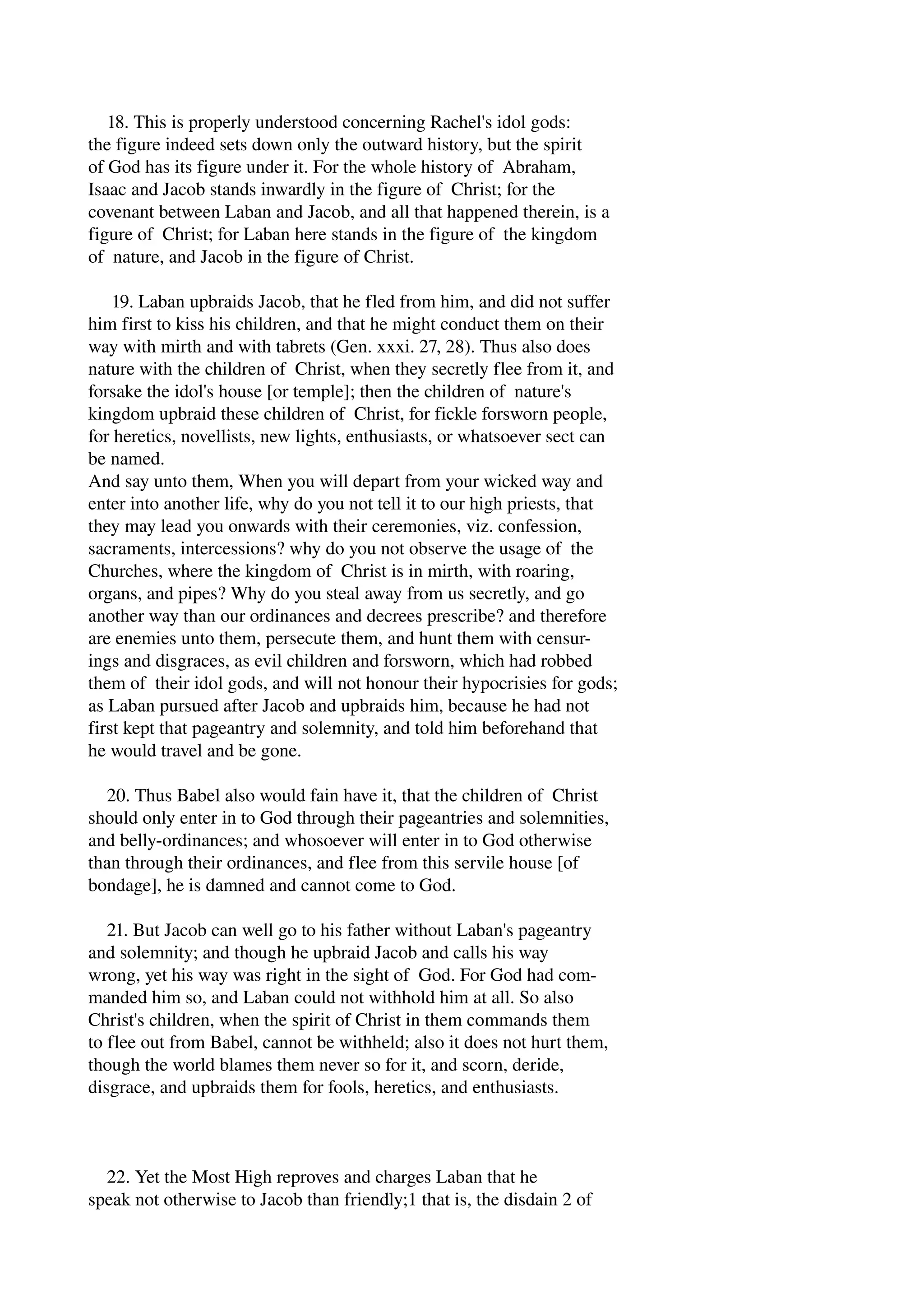 18. This is properly understood concerning Rachel's idol gods: 
the figure indeed sets down only the outward history, but the spirit 
of God has its figure under it. For the whole history of Abraham, 
Isaac and Jacob stands inwardly in the figure of Christ; for the 
covenant between Laban and Jacob, and all that happened therein, is a 
figure of Christ; for Laban here stands in the figure of the kingdom 
of nature, and Jacob in the figure of Christ. 
19. Laban upbraids Jacob, that he fled from him, and did not suffer 
him first to kiss his children, and that he might conduct them on their 
way with mirth and with tabrets (Gen. xxxi. 27, 28). Thus also does 
nature with the children of Christ, when they secretly flee from it, and 
forsake the idol's house [or temple]; then the children of nature's 
kingdom upbraid these children of Christ, for fickle forsworn people, 
for heretics, novellists, new lights, enthusiasts, or whatsoever sect can 
be named. 
And say unto them, When you will depart from your wicked way and 
enter into another life, why do you not tell it to our high priests, that 
they may lead you onwards with their ceremonies, viz. confession, 
sacraments, intercessions? why do you not observe the usage of the 
Churches, where the kingdom of Christ is in mirth, with roaring, 
organs, and pipes? Why do you steal away from us secretly, and go 
another way than our ordinances and decrees prescribe? and therefore 
are enemies unto them, persecute them, and hunt them with censur­ings 
and disgraces, as evil children and forsworn, which had robbed 
them of their idol gods, and will not honour their hypocrisies for gods; 
as Laban pursued after Jacob and upbraids him, because he had not 
first kept that pageantry and solemnity, and told him beforehand that 
he would travel and be gone. 
20. Thus Babel also would fain have it, that the children of Christ 
should only enter in to God through their pageantries and solemnities, 
and belly­ordinances; 
and whosoever will enter in to God otherwise 
than through their ordinances, and flee from this servile house [of 
bondage], he is damned and cannot come to God. 
21. But Jacob can well go to his father without Laban's pageantry 
and solemnity; and though he upbraid Jacob and calls his way 
wrong, yet his way was right in the sight of God. For God had com­manded 
him so, and Laban could not withhold him at all. So also 
Christ's children, when the spirit of Christ in them commands them 
to flee out from Babel, cannot be withheld; also it does not hurt them, 
though the world blames them never so for it, and scorn, deride, 
disgrace, and upbraids them for fools, heretics, and enthusiasts. 
22. Yet the Most High reproves and charges Laban that he 
speak not otherwise to Jacob than friendly;1 that is, the disdain 2 of 
 