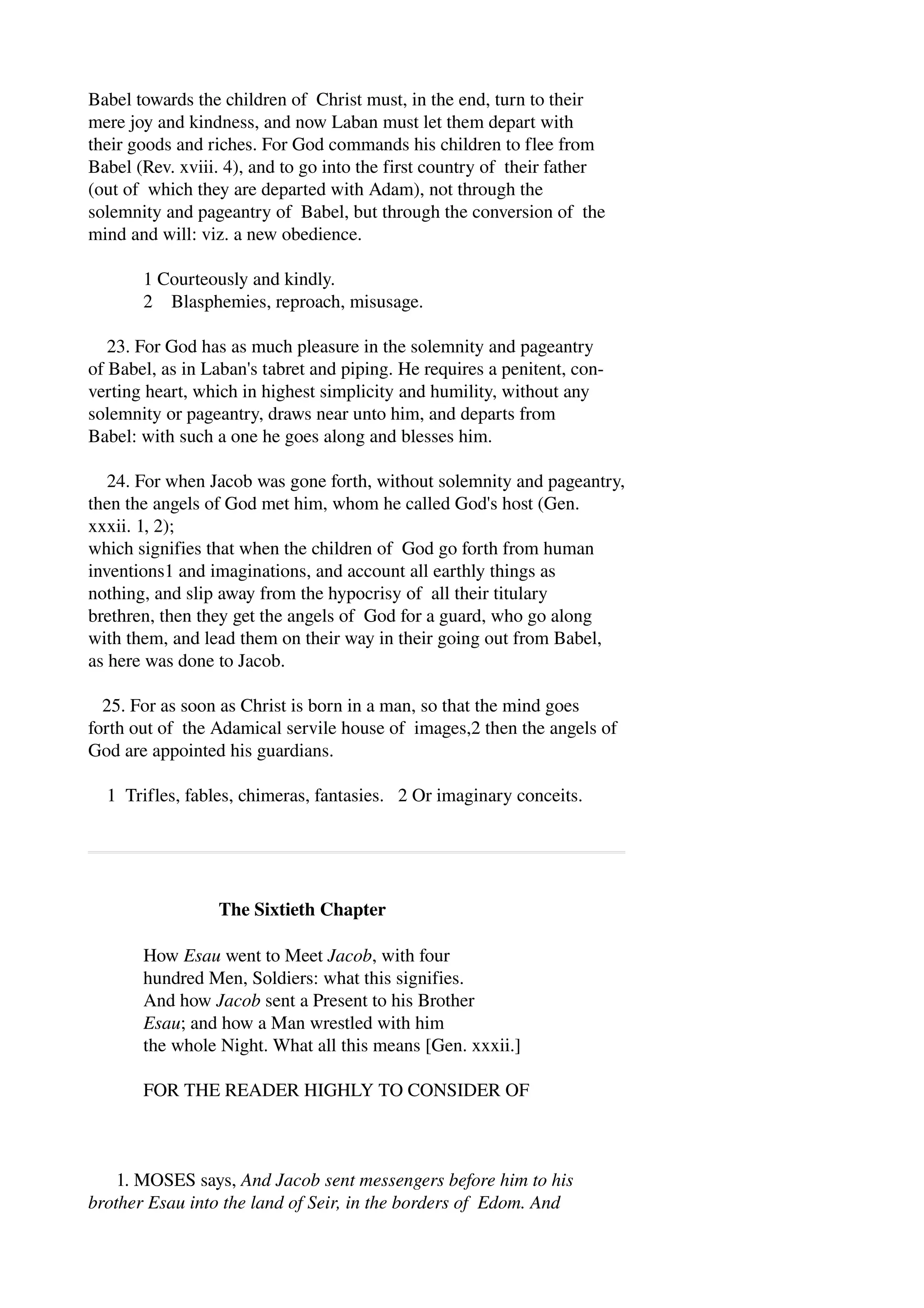 Babel towards the children of Christ must, in the end, turn to their 
mere joy and kindness, and now Laban must let them depart with 
their goods and riches. For God commands his children to flee from 
Babel (Rev. xviii. 4), and to go into the first country of their father 
(out of which they are departed with Adam), not through the 
solemnity and pageantry of Babel, but through the conversion of the 
mind and will: viz. a new obedience. 
1 Courteously and kindly. 
2 Blasphemies, reproach, misusage. 
23. For God has as much pleasure in the solemnity and pageantry 
of Babel, as in Laban's tabret and piping. He requires a penitent, con­verting 
heart, which in highest simplicity and humility, without any 
solemnity or pageantry, draws near unto him, and departs from 
Babel: with such a one he goes along and blesses him. 
24. For when Jacob was gone forth, without solemnity and pageantry, 
then the angels of God met him, whom he called God's host (Gen. 
xxxii. 1, 2); 
which signifies that when the children of God go forth from human 
inventions1 and imaginations, and account all earthly things as 
nothing, and slip away from the hypocrisy of all their titulary 
brethren, then they get the angels of God for a guard, who go along 
with them, and lead them on their way in their going out from Babel, 
as here was done to Jacob. 
25. For as soon as Christ is born in a man, so that the mind goes 
forth out of the Adamical servile house of images,2 then the angels of 
God are appointed his guardians. 
1 Trifles, fables, chimeras, fantasies. 2 Or imaginary conceits. 
The Sixtieth Chapter 
How Esau went to Meet Jacob, with four 
hundred Men, Soldiers: what this signifies. 
And how Jacob sent a Present to his Brother 
Esau; and how a Man wrestled with him 
the whole Night. What all this means [Gen. xxxii.] 
FOR THE READER HIGHLY TO CONSIDER OF 
1. MOSES says, And Jacob sent messengers before him to his 
brother Esau into the land of Seir, in the borders of Edom. And 
 