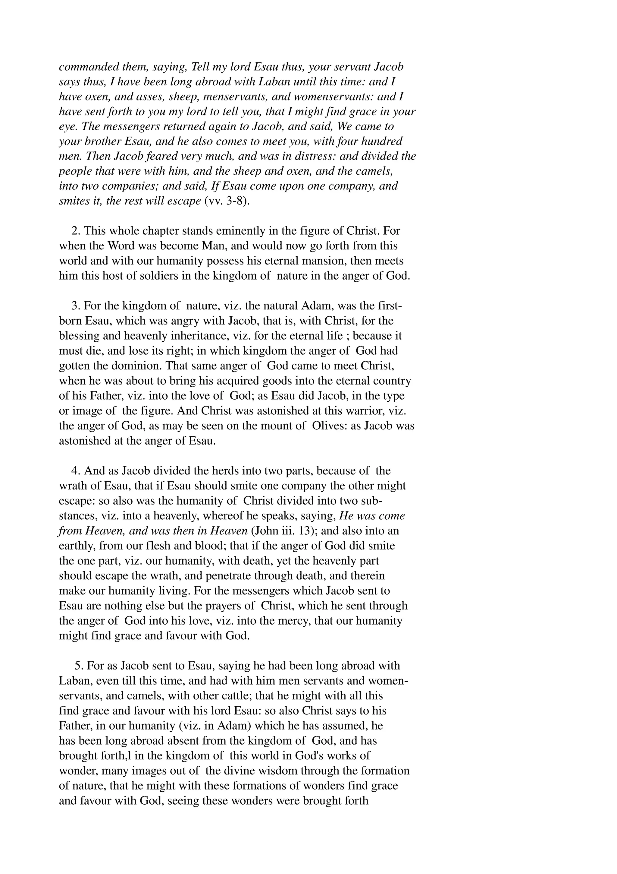 commanded them, saying, Tell my lord Esau thus, your servant Jacob 
says thus, I have been long abroad with Laban until this time: and I 
have oxen, and asses, sheep, menservants, and womenservants: and I 
have sent forth to you my lord to tell you, that I might find grace in your 
eye. The messengers returned again to Jacob, and said, We came to 
your brother Esau, and he also comes to meet you, with four hundred 
men. Then Jacob feared very much, and was in distress: and divided the 
people that were with him, and the sheep and oxen, and the camels, 
into two companies; and said, If Esau come upon one company, and 
smites it, the rest will escape (vv. 3­8). 
2. This whole chapter stands eminently in the figure of Christ. For 
when the Word was become Man, and would now go forth from this 
world and with our humanity possess his eternal mansion, then meets 
him this host of soldiers in the kingdom of nature in the anger of God. 
3. For the kingdom of nature, viz. the natural Adam, was the first­born 
Esau, which was angry with Jacob, that is, with Christ, for the 
blessing and heavenly inheritance, viz. for the eternal life ; because it 
must die, and lose its right; in which kingdom the anger of God had 
gotten the dominion. That same anger of God came to meet Christ, 
when he was about to bring his acquired goods into the eternal country 
of his Father, viz. into the love of God; as Esau did Jacob, in the type 
or image of the figure. And Christ was astonished at this warrior, viz. 
the anger of God, as may be seen on the mount of Olives: as Jacob was 
astonished at the anger of Esau. 
4. And as Jacob divided the herds into two parts, because of the 
wrath of Esau, that if Esau should smite one company the other might 
escape: so also was the humanity of Christ divided into two sub­stances, 
viz. into a heavenly, whereof he speaks, saying, He was come 
from Heaven, and was then in Heaven (John iii. 13); and also into an 
earthly, from our flesh and blood; that if the anger of God did smite 
the one part, viz. our humanity, with death, yet the heavenly part 
should escape the wrath, and penetrate through death, and therein 
make our humanity living. For the messengers which Jacob sent to 
Esau are nothing else but the prayers of Christ, which he sent through 
the anger of God into his love, viz. into the mercy, that our humanity 
might find grace and favour with God. 
5. For as Jacob sent to Esau, saying he had been long abroad with 
Laban, even till this time, and had with him men servants and women­servants, 
and camels, with other cattle; that he might with all this 
find grace and favour with his lord Esau: so also Christ says to his 
Father, in our humanity (viz. in Adam) which he has assumed, he 
has been long abroad absent from the kingdom of God, and has 
brought forth,l in the kingdom of this world in God's works of 
wonder, many images out of the divine wisdom through the formation 
of nature, that he might with these formations of wonders find grace 
and favour with God, seeing these wonders were brought forth 
 