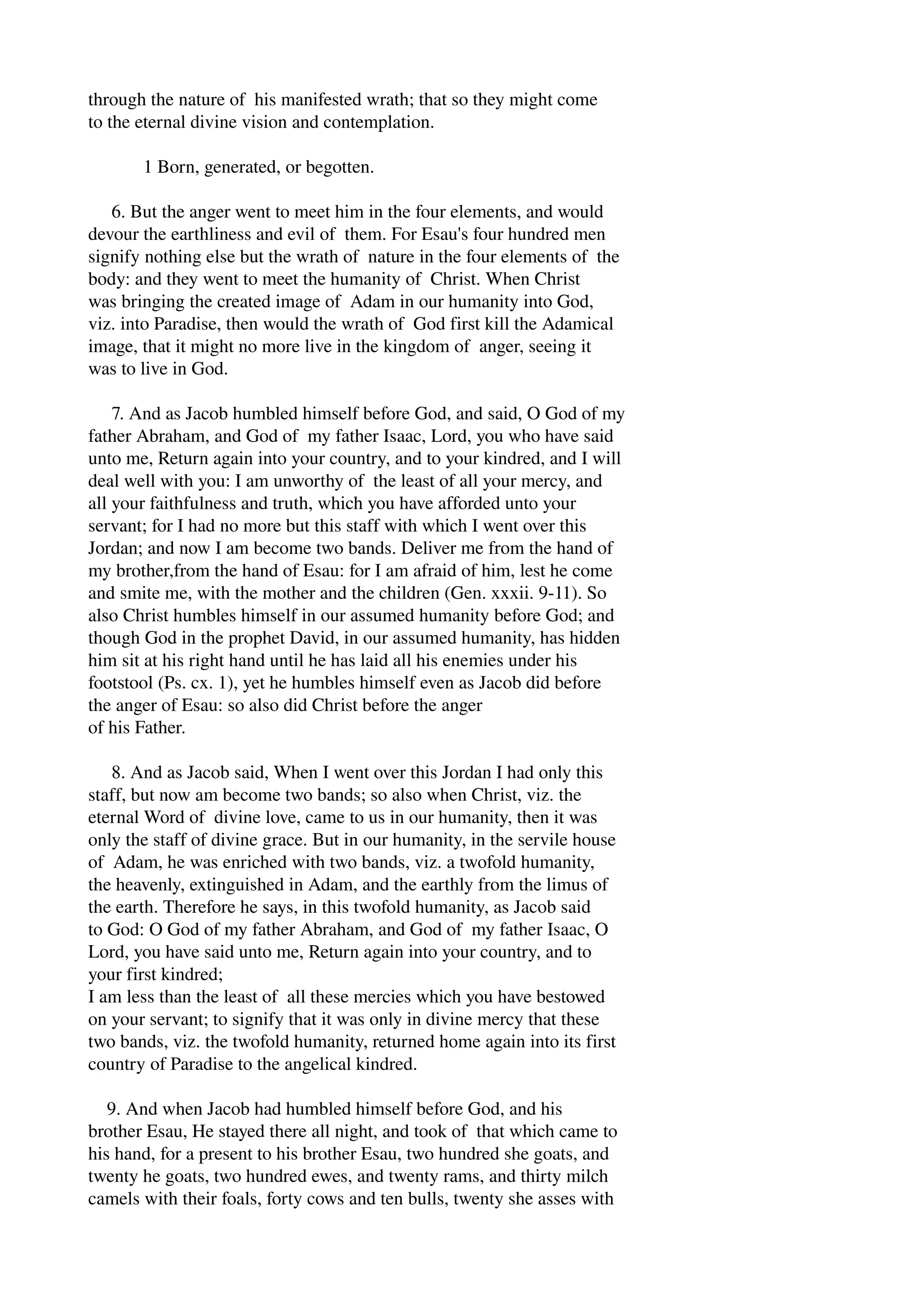 through the nature of his manifested wrath; that so they might come 
to the eternal divine vision and contemplation. 
1 Born, generated, or begotten. 
6. But the anger went to meet him in the four elements, and would 
devour the earthliness and evil of them. For Esau's four hundred men 
signify nothing else but the wrath of nature in the four elements of the 
body: and they went to meet the humanity of Christ. When Christ 
was bringing the created image of Adam in our humanity into God, 
viz. into Paradise, then would the wrath of God first kill the Adamical 
image, that it might no more live in the kingdom of anger, seeing it 
was to live in God. 
7. And as Jacob humbled himself before God, and said, O God of my 
father Abraham, and God of my father Isaac, Lord, you who have said 
unto me, Return again into your country, and to your kindred, and I will 
deal well with you: I am unworthy of the least of all your mercy, and 
all your faithfulness and truth, which you have afforded unto your 
servant; for I had no more but this staff with which I went over this 
Jordan; and now I am become two bands. Deliver me from the hand of 
my brother,from the hand of Esau: for I am afraid of him, lest he come 
and smite me, with the mother and the children (Gen. xxxii. 9­11). 
So 
also Christ humbles himself in our assumed humanity before God; and 
though God in the prophet David, in our assumed humanity, has hidden 
him sit at his right hand until he has laid all his enemies under his 
footstool (Ps. cx. 1), yet he humbles himself even as Jacob did before 
the anger of Esau: so also did Christ before the anger 
of his Father. 
8. And as Jacob said, When I went over this Jordan I had only this 
staff, but now am become two bands; so also when Christ, viz. the 
eternal Word of divine love, came to us in our humanity, then it was 
only the staff of divine grace. But in our humanity, in the servile house 
of Adam, he was enriched with two bands, viz. a twofold humanity, 
the heavenly, extinguished in Adam, and the earthly from the limus of 
the earth. Therefore he says, in this twofold humanity, as Jacob said 
to God: O God of my father Abraham, and God of my father Isaac, O 
Lord, you have said unto me, Return again into your country, and to 
your first kindred; 
I am less than the least of all these mercies which you have bestowed 
on your servant; to signify that it was only in divine mercy that these 
two bands, viz. the twofold humanity, returned home again into its first 
country of Paradise to the angelical kindred. 
9. And when Jacob had humbled himself before God, and his 
brother Esau, He stayed there all night, and took of that which came to 
his hand, for a present to his brother Esau, two hundred she goats, and 
twenty he goats, two hundred ewes, and twenty rams, and thirty milch 
camels with their foals, forty cows and ten bulls, twenty she asses with 
 