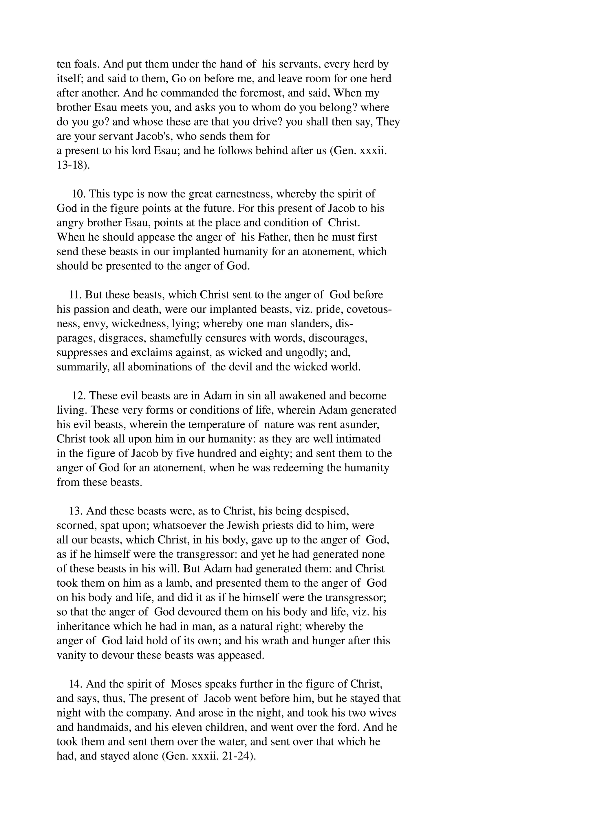 ten foals. And put them under the hand of his servants, every herd by 
itself; and said to them, Go on before me, and leave room for one herd 
after another. And he commanded the foremost, and said, When my 
brother Esau meets you, and asks you to whom do you belong? where 
do you go? and whose these are that you drive? you shall then say, They 
are your servant Jacob's, who sends them for 
a present to his lord Esau; and he follows behind after us (Gen. xxxii. 
13­18). 
10. This type is now the great earnestness, whereby the spirit of 
God in the figure points at the future. For this present of Jacob to his 
angry brother Esau, points at the place and condition of Christ. 
When he should appease the anger of his Father, then he must first 
send these beasts in our implanted humanity for an atonement, which 
should be presented to the anger of God. 
11. But these beasts, which Christ sent to the anger of God before 
his passion and death, were our implanted beasts, viz. pride, covetous­ness, 
envy, wickedness, lying; whereby one man slanders, dis­parages, 
disgraces, shamefully censures with words, discourages, 
suppresses and exclaims against, as wicked and ungodly; and, 
summarily, all abominations of the devil and the wicked world. 
12. These evil beasts are in Adam in sin all awakened and become 
living. These very forms or conditions of life, wherein Adam generated 
his evil beasts, wherein the temperature of nature was rent asunder, 
Christ took all upon him in our humanity: as they are well intimated 
in the figure of Jacob by five hundred and eighty; and sent them to the 
anger of God for an atonement, when he was redeeming the humanity 
from these beasts. 
13. And these beasts were, as to Christ, his being despised, 
scorned, spat upon; whatsoever the Jewish priests did to him, were 
all our beasts, which Christ, in his body, gave up to the anger of God, 
as if he himself were the transgressor: and yet he had generated none 
of these beasts in his will. But Adam had generated them: and Christ 
took them on him as a lamb, and presented them to the anger of God 
on his body and life, and did it as if he himself were the transgressor; 
so that the anger of God devoured them on his body and life, viz. his 
inheritance which he had in man, as a natural right; whereby the 
anger of God laid hold of its own; and his wrath and hunger after this 
vanity to devour these beasts was appeased. 
14. And the spirit of Moses speaks further in the figure of Christ, 
and says, thus, The present of Jacob went before him, but he stayed that 
night with the company. And arose in the night, and took his two wives 
and handmaids, and his eleven children, and went over the ford. And he 
took them and sent them over the water, and sent over that which he 
had, and stayed alone (Gen. xxxii. 21­24). 
 