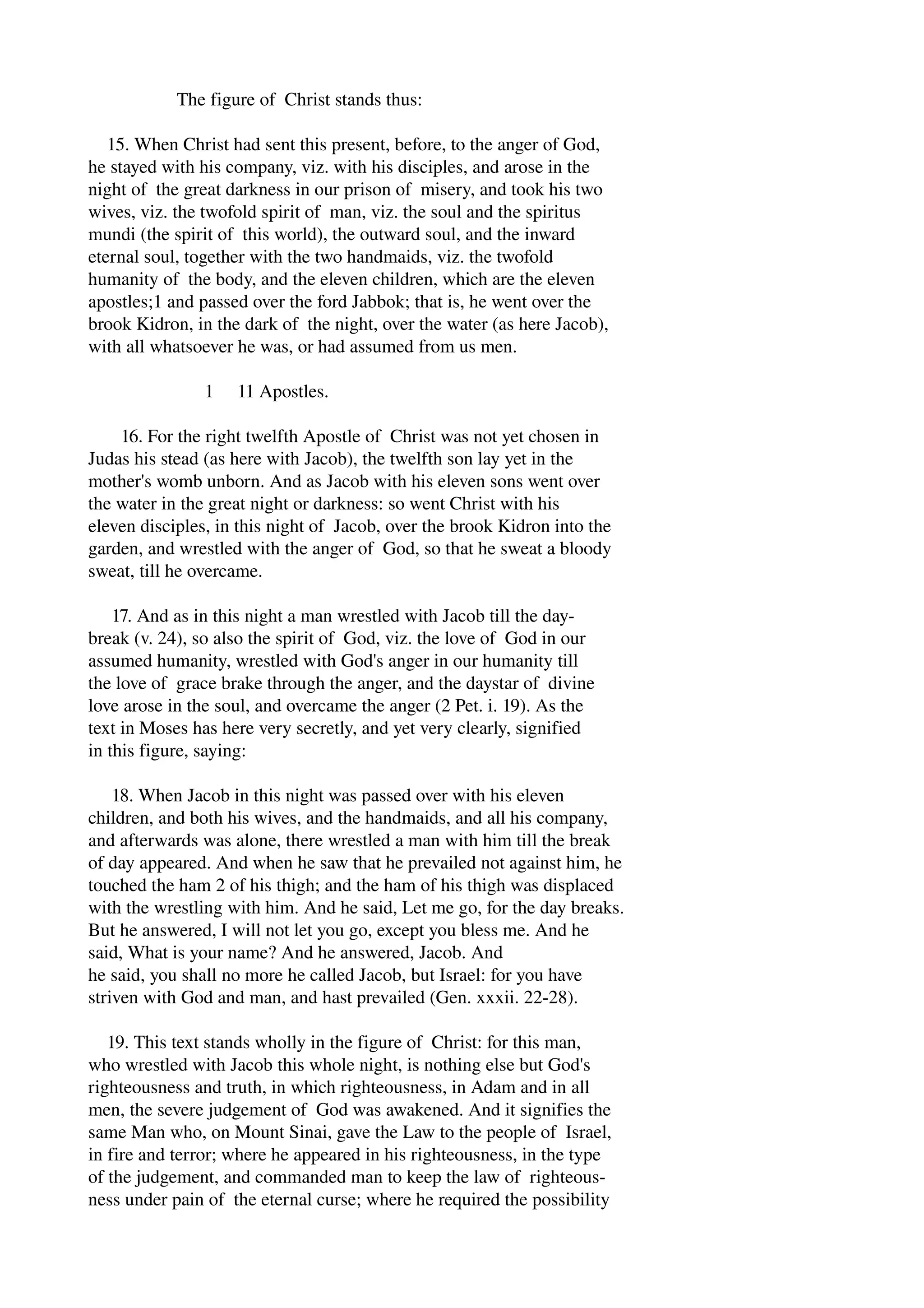 The figure of Christ stands thus: 
15. When Christ had sent this present, before, to the anger of God, 
he stayed with his company, viz. with his disciples, and arose in the 
night of the great darkness in our prison of misery, and took his two 
wives, viz. the twofold spirit of man, viz. the soul and the spiritus 
mundi (the spirit of this world), the outward soul, and the inward 
eternal soul, together with the two handmaids, viz. the twofold 
humanity of the body, and the eleven children, which are the eleven 
apostles;1 and passed over the ford Jabbok; that is, he went over the 
brook Kidron, in the dark of the night, over the water (as here Jacob), 
with all whatsoever he was, or had assumed from us men. 
1 11 Apostles. 
16. For the right twelfth Apostle of Christ was not yet chosen in 
Judas his stead (as here with Jacob), the twelfth son lay yet in the 
mother's womb unborn. And as Jacob with his eleven sons went over 
the water in the great night or darkness: so went Christ with his 
eleven disciples, in this night of Jacob, over the brook Kidron into the 
garden, and wrestled with the anger of God, so that he sweat a bloody 
sweat, till he overcame. 
17. And as in this night a man wrestled with Jacob till the day­break 
(v. 24), so also the spirit of God, viz. the love of God in our 
assumed humanity, wrestled with God's anger in our humanity till 
the love of grace brake through the anger, and the daystar of divine 
love arose in the soul, and overcame the anger (2 Pet. i. 19). As the 
text in Moses has here very secretly, and yet very clearly, signified 
in this figure, saying: 
18. When Jacob in this night was passed over with his eleven 
children, and both his wives, and the handmaids, and all his company, 
and afterwards was alone, there wrestled a man with him till the break 
of day appeared. And when he saw that he prevailed not against him, he 
touched the ham 2 of his thigh; and the ham of his thigh was displaced 
with the wrestling with him. And he said, Let me go, for the day breaks. 
But he answered, I will not let you go, except you bless me. And he 
said, What is your name? And he answered, Jacob. And 
he said, you shall no more he called Jacob, but Israel: for you have 
striven with God and man, and hast prevailed (Gen. xxxii. 22­28). 
19. This text stands wholly in the figure of Christ: for this man, 
who wrestled with Jacob this whole night, is nothing else but God's 
righteousness and truth, in which righteousness, in Adam and in all 
men, the severe judgement of God was awakened. And it signifies the 
same Man who, on Mount Sinai, gave the Law to the people of Israel, 
in fire and terror; where he appeared in his righteousness, in the type 
of the judgement, and commanded man to keep the law of righteous­ness 
under pain of the eternal curse; where he required the possibility 
 