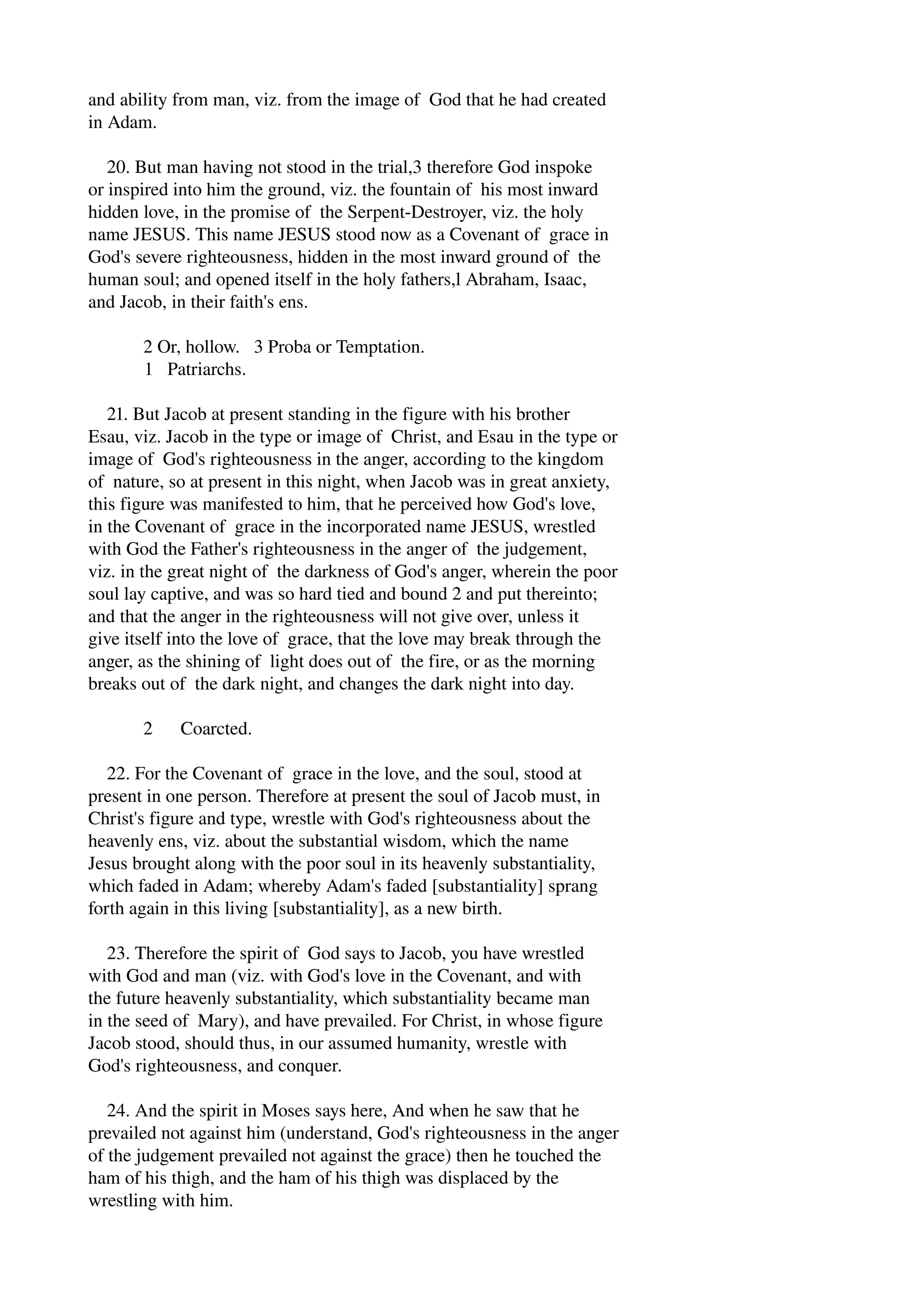 and ability from man, viz. from the image of God that he had created 
in Adam. 
20. But man having not stood in the trial,3 therefore God inspoke 
or inspired into him the ground, viz. the fountain of his most inward 
hidden love, in the promise of the Serpent­Destroyer, 
viz. the holy 
name JESUS. This name JESUS stood now as a Covenant of grace in 
God's severe righteousness, hidden in the most inward ground of the 
human soul; and opened itself in the holy fathers,l Abraham, Isaac, 
and Jacob, in their faith's ens. 
2 Or, hollow. 3 Proba or Temptation. 
1 Patriarchs. 
21. But Jacob at present standing in the figure with his brother 
Esau, viz. Jacob in the type or image of Christ, and Esau in the type or 
image of God's righteousness in the anger, according to the kingdom 
of nature, so at present in this night, when Jacob was in great anxiety, 
this figure was manifested to him, that he perceived how God's love, 
in the Covenant of grace in the incorporated name JESUS, wrestled 
with God the Father's righteousness in the anger of the judgement, 
viz. in the great night of the darkness of God's anger, wherein the poor 
soul lay captive, and was so hard tied and bound 2 and put thereinto; 
and that the anger in the righteousness will not give over, unless it 
give itself into the love of grace, that the love may break through the 
anger, as the shining of light does out of the fire, or as the morning 
breaks out of the dark night, and changes the dark night into day. 
2 Coarcted. 
22. For the Covenant of grace in the love, and the soul, stood at 
present in one person. Therefore at present the soul of Jacob must, in 
Christ's figure and type, wrestle with God's righteousness about the 
heavenly ens, viz. about the substantial wisdom, which the name 
Jesus brought along with the poor soul in its heavenly substantiality, 
which faded in Adam; whereby Adam's faded [substantiality] sprang 
forth again in this living [substantiality], as a new birth. 
23. Therefore the spirit of God says to Jacob, you have wrestled 
with God and man (viz. with God's love in the Covenant, and with 
the future heavenly substantiality, which substantiality became man 
in the seed of Mary), and have prevailed. For Christ, in whose figure 
Jacob stood, should thus, in our assumed humanity, wrestle with 
God's righteousness, and conquer. 
24. And the spirit in Moses says here, And when he saw that he 
prevailed not against him (understand, God's righteousness in the anger 
of the judgement prevailed not against the grace) then he touched the 
ham of his thigh, and the ham of his thigh was displaced by the 
wrestling with him. 
 