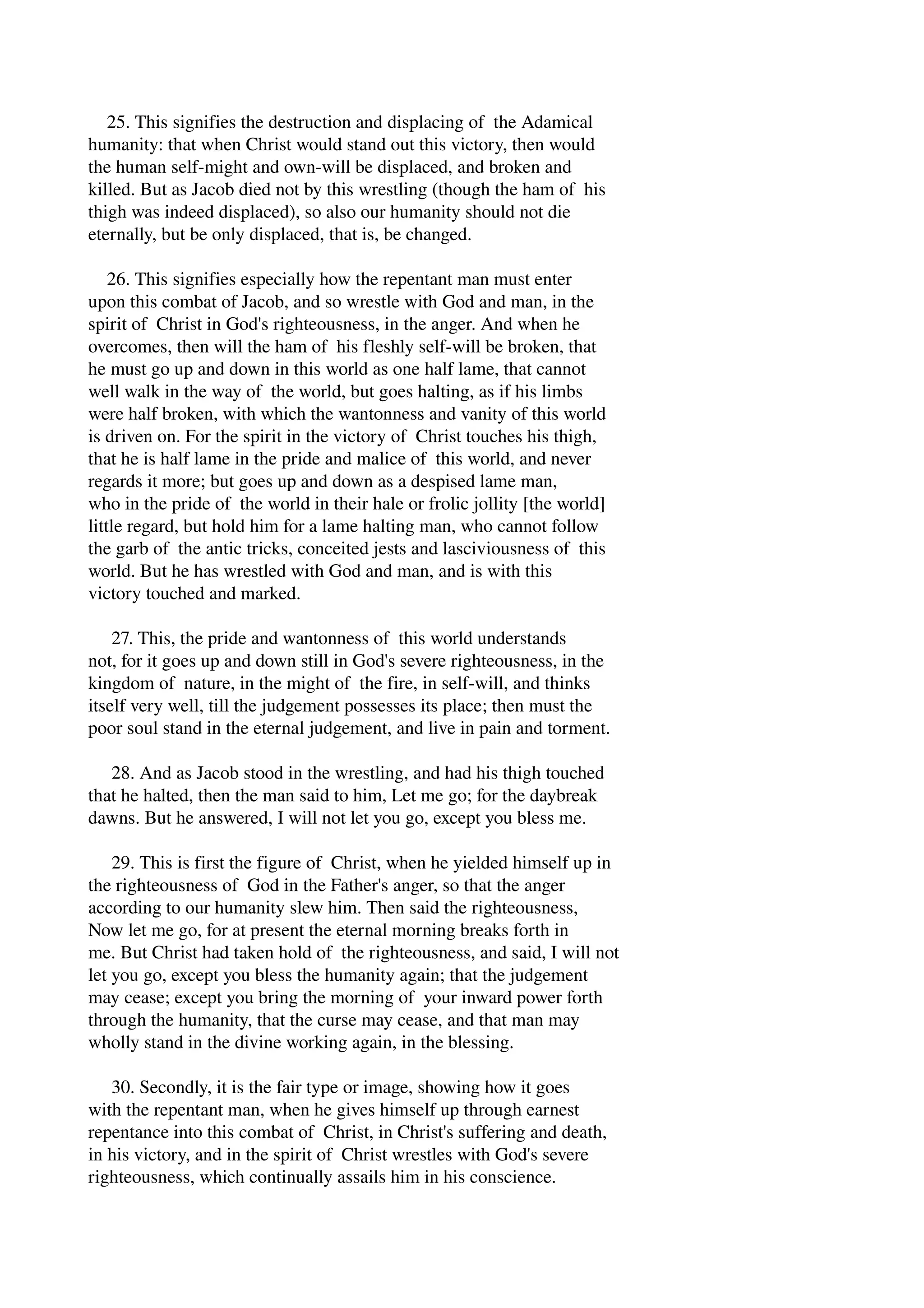 25. This signifies the destruction and displacing of the Adamical 
humanity: that when Christ would stand out this victory, then would 
the human self­might 
and own­will 
be displaced, and broken and 
killed. But as Jacob died not by this wrestling (though the ham of his 
thigh was indeed displaced), so also our humanity should not die 
eternally, but be only displaced, that is, be changed. 
26. This signifies especially how the repentant man must enter 
upon this combat of Jacob, and so wrestle with God and man, in the 
spirit of Christ in God's righteousness, in the anger. And when he 
overcomes, then will the ham of his fleshly self­will 
be broken, that 
he must go up and down in this world as one half lame, that cannot 
well walk in the way of the world, but goes halting, as if his limbs 
were half broken, with which the wantonness and vanity of this world 
is driven on. For the spirit in the victory of Christ touches his thigh, 
that he is half lame in the pride and malice of this world, and never 
regards it more; but goes up and down as a despised lame man, 
who in the pride of the world in their hale or frolic jollity [the world] 
little regard, but hold him for a lame halting man, who cannot follow 
the garb of the antic tricks, conceited jests and lasciviousness of this 
world. But he has wrestled with God and man, and is with this 
victory touched and marked. 
27. This, the pride and wantonness of this world understands 
not, for it goes up and down still in God's severe righteousness, in the 
kingdom of nature, in the might of the fire, in self­will, 
and thinks 
itself very well, till the judgement possesses its place; then must the 
poor soul stand in the eternal judgement, and live in pain and torment. 
28. And as Jacob stood in the wrestling, and had his thigh touched 
that he halted, then the man said to him, Let me go; for the daybreak 
dawns. But he answered, I will not let you go, except you bless me. 
29. This is first the figure of Christ, when he yielded himself up in 
the righteousness of God in the Father's anger, so that the anger 
according to our humanity slew him. Then said the righteousness, 
Now let me go, for at present the eternal morning breaks forth in 
me. But Christ had taken hold of the righteousness, and said, I will not 
let you go, except you bless the humanity again; that the judgement 
may cease; except you bring the morning of your inward power forth 
through the humanity, that the curse may cease, and that man may 
wholly stand in the divine working again, in the blessing. 
30. Secondly, it is the fair type or image, showing how it goes 
with the repentant man, when he gives himself up through earnest 
repentance into this combat of Christ, in Christ's suffering and death, 
in his victory, and in the spirit of Christ wrestles with God's severe 
righteousness, which continually assails him in his conscience. 
 