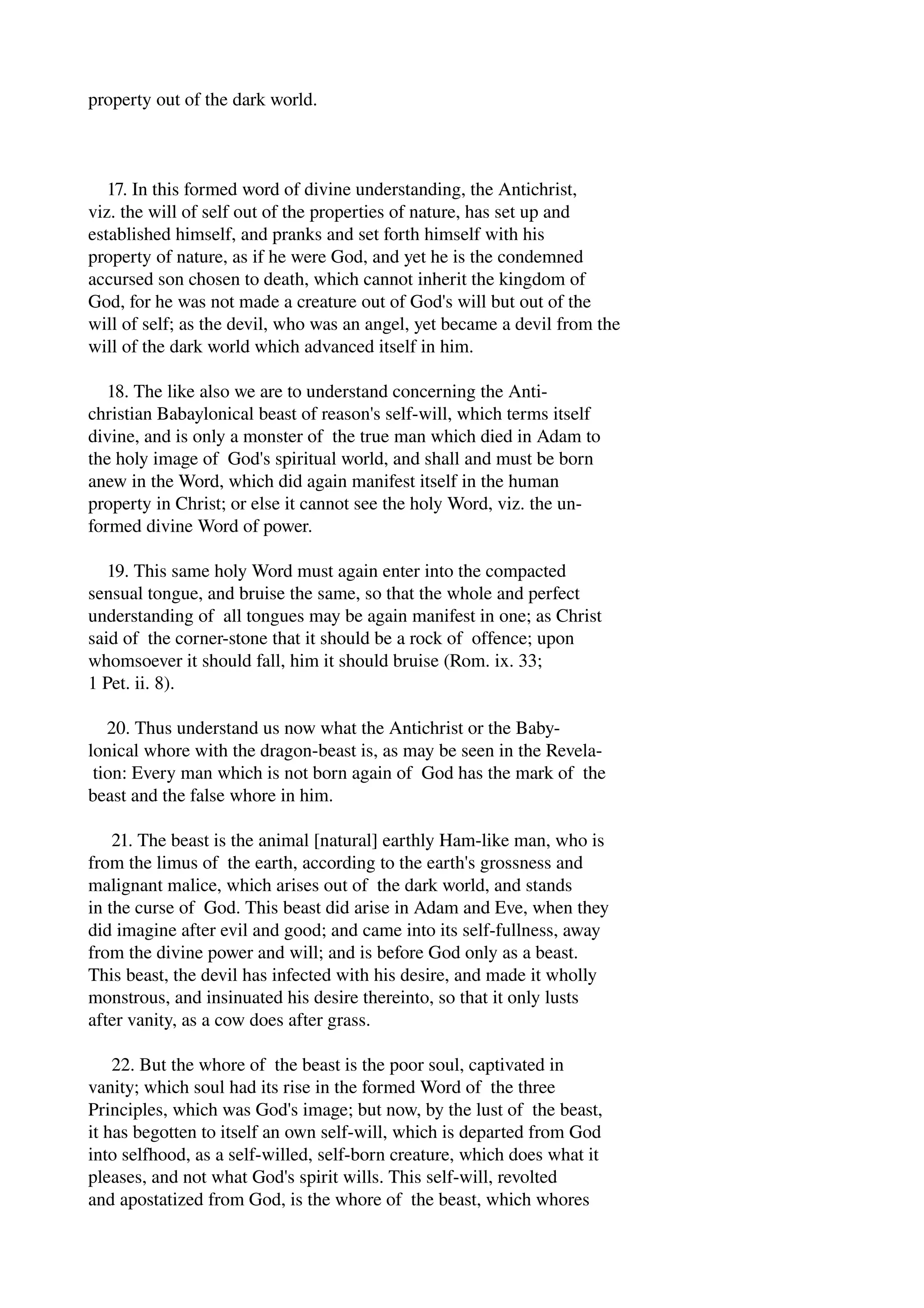 property out of the dark world. 
17. In this formed word of divine understanding, the Antichrist, 
viz. the will of self out of the properties of nature, has set up and 
established himself, and pranks and set forth himself with his 
property of nature, as if he were God, and yet he is the condemned 
accursed son chosen to death, which cannot inherit the kingdom of 
God, for he was not made a creature out of God's will but out of the 
will of self; as the devil, who was an angel, yet became a devil from the 
will of the dark world which advanced itself in him. 
18. The like also we are to understand concerning the Anti­christian 
Babaylonical beast of reason's self­will, 
which terms itself 
divine, and is only a monster of the true man which died in Adam to 
the holy image of God's spiritual world, and shall and must be born 
anew in the Word, which did again manifest itself in the human 
property in Christ; or else it cannot see the holy Word, viz. the un­formed 
divine Word of power. 
19. This same holy Word must again enter into the compacted 
sensual tongue, and bruise the same, so that the whole and perfect 
understanding of all tongues may be again manifest in one; as Christ 
said of the corner­stone 
that it should be a rock of offence; upon 
whomsoever it should fall, him it should bruise (Rom. ix. 33; 
1 Pet. ii. 8). 
20. Thus understand us now what the Antichrist or the Baby­lonical 
whore with the dragon­beast 
is, as may be seen in the Revela­tion: 
Every man which is not born again of God has the mark of the 
beast and the false whore in him. 
21. The beast is the animal [natural] earthly Ham­like 
man, who is 
from the limus of the earth, according to the earth's grossness and 
malignant malice, which arises out of the dark world, and stands 
in the curse of God. This beast did arise in Adam and Eve, when they 
did imagine after evil and good; and came into its self­fullness, 
away 
from the divine power and will; and is before God only as a beast. 
This beast, the devil has infected with his desire, and made it wholly 
monstrous, and insinuated his desire thereinto, so that it only lusts 
after vanity, as a cow does after grass. 
22. But the whore of the beast is the poor soul, captivated in 
vanity; which soul had its rise in the formed Word of the three 
Principles, which was God's image; but now, by the lust of the beast, 
it has begotten to itself an own self­will, 
which is departed from God 
into selfhood, as a self­willed, 
self­born 
creature, which does what it 
pleases, and not what God's spirit wills. This self­will, 
revolted 
and apostatized from God, is the whore of the beast, which whores 
 