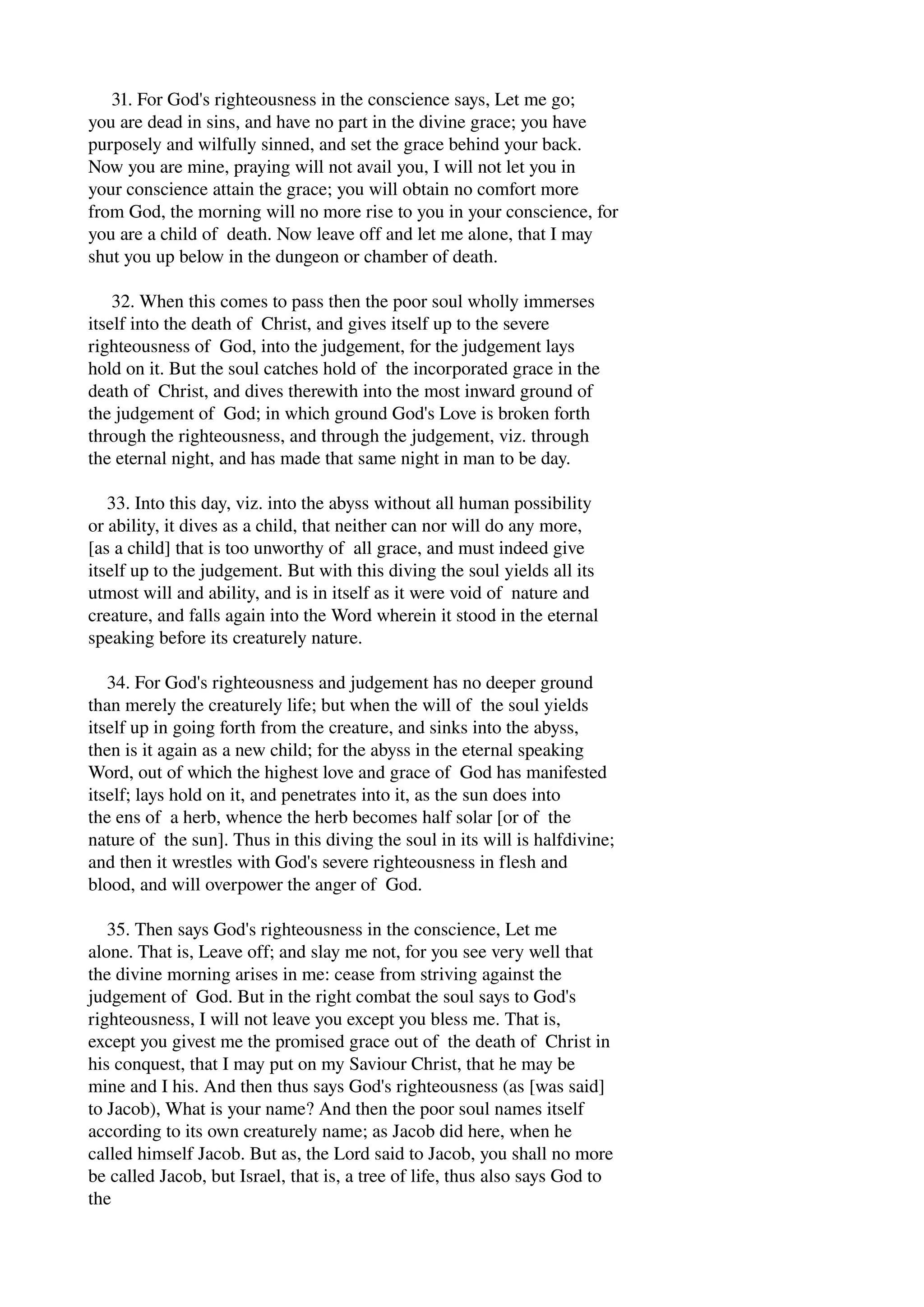 31. For God's righteousness in the conscience says, Let me go; 
you are dead in sins, and have no part in the divine grace; you have 
purposely and wilfully sinned, and set the grace behind your back. 
Now you are mine, praying will not avail you, I will not let you in 
your conscience attain the grace; you will obtain no comfort more 
from God, the morning will no more rise to you in your conscience, for 
you are a child of death. Now leave off and let me alone, that I may 
shut you up below in the dungeon or chamber of death. 
32. When this comes to pass then the poor soul wholly immerses 
itself into the death of Christ, and gives itself up to the severe 
righteousness of God, into the judgement, for the judgement lays 
hold on it. But the soul catches hold of the incorporated grace in the 
death of Christ, and dives therewith into the most inward ground of 
the judgement of God; in which ground God's Love is broken forth 
through the righteousness, and through the judgement, viz. through 
the eternal night, and has made that same night in man to be day. 
33. Into this day, viz. into the abyss without all human possibility 
or ability, it dives as a child, that neither can nor will do any more, 
[as a child] that is too unworthy of all grace, and must indeed give 
itself up to the judgement. But with this diving the soul yields all its 
utmost will and ability, and is in itself as it were void of nature and 
creature, and falls again into the Word wherein it stood in the eternal 
speaking before its creaturely nature. 
34. For God's righteousness and judgement has no deeper ground 
than merely the creaturely life; but when the will of the soul yields 
itself up in going forth from the creature, and sinks into the abyss, 
then is it again as a new child; for the abyss in the eternal speaking 
Word, out of which the highest love and grace of God has manifested 
itself; lays hold on it, and penetrates into it, as the sun does into 
the ens of a herb, whence the herb becomes half solar [or of the 
nature of the sun]. Thus in this diving the soul in its will is halfdivine; 
and then it wrestles with God's severe righteousness in flesh and 
blood, and will overpower the anger of God. 
35. Then says God's righteousness in the conscience, Let me 
alone. That is, Leave off; and slay me not, for you see very well that 
the divine morning arises in me: cease from striving against the 
judgement of God. But in the right combat the soul says to God's 
righteousness, I will not leave you except you bless me. That is, 
except you givest me the promised grace out of the death of Christ in 
his conquest, that I may put on my Saviour Christ, that he may be 
mine and I his. And then thus says God's righteousness (as [was said] 
to Jacob), What is your name? And then the poor soul names itself 
according to its own creaturely name; as Jacob did here, when he 
called himself Jacob. But as, the Lord said to Jacob, you shall no more 
be called Jacob, but Israel, that is, a tree of life, thus also says God to 
the 
 