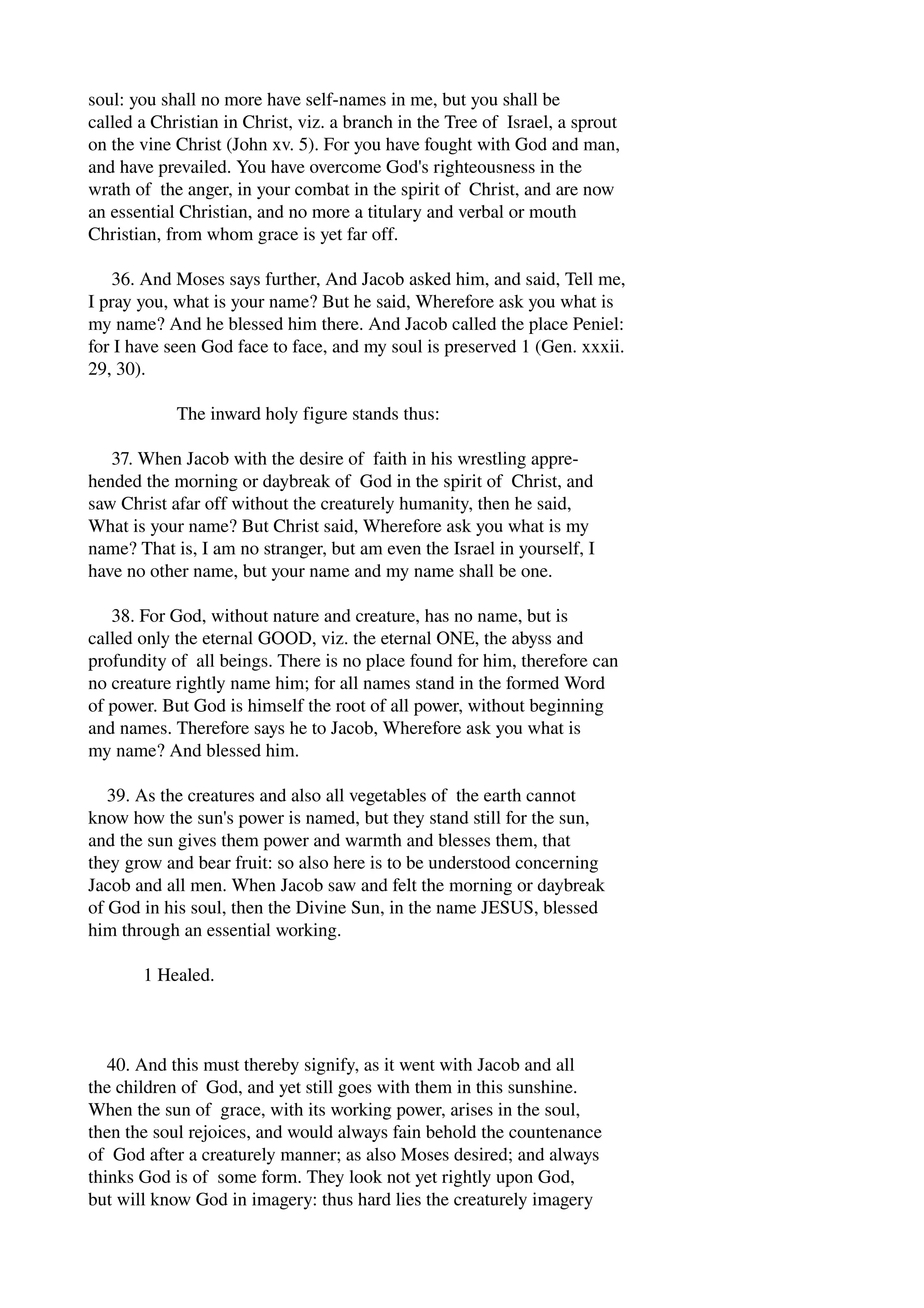 soul: you shall no more have self­names 
in me, but you shall be 
called a Christian in Christ, viz. a branch in the Tree of Israel, a sprout 
on the vine Christ (John xv. 5). For you have fought with God and man, 
and have prevailed. You have overcome God's righteousness in the 
wrath of the anger, in your combat in the spirit of Christ, and are now 
an essential Christian, and no more a titulary and verbal or mouth 
Christian, from whom grace is yet far off. 
36. And Moses says further, And Jacob asked him, and said, Tell me, 
I pray you, what is your name? But he said, Wherefore ask you what is 
my name? And he blessed him there. And Jacob called the place Peniel: 
for I have seen God face to face, and my soul is preserved 1 (Gen. xxxii. 
29, 30). 
The inward holy figure stands thus: 
37. When Jacob with the desire of faith in his wrestling appre­hended 
the morning or daybreak of God in the spirit of Christ, and 
saw Christ afar off without the creaturely humanity, then he said, 
What is your name? But Christ said, Wherefore ask you what is my 
name? That is, I am no stranger, but am even the Israel in yourself, I 
have no other name, but your name and my name shall be one. 
38. For God, without nature and creature, has no name, but is 
called only the eternal GOOD, viz. the eternal ONE, the abyss and 
profundity of all beings. There is no place found for him, therefore can 
no creature rightly name him; for all names stand in the formed Word 
of power. But God is himself the root of all power, without beginning 
and names. Therefore says he to Jacob, Wherefore ask you what is 
my name? And blessed him. 
39. As the creatures and also all vegetables of the earth cannot 
know how the sun's power is named, but they stand still for the sun, 
and the sun gives them power and warmth and blesses them, that 
they grow and bear fruit: so also here is to be understood concerning 
Jacob and all men. When Jacob saw and felt the morning or daybreak 
of God in his soul, then the Divine Sun, in the name JESUS, blessed 
him through an essential working. 
1 Healed. 
40. And this must thereby signify, as it went with Jacob and all 
the children of God, and yet still goes with them in this sunshine. 
When the sun of grace, with its working power, arises in the soul, 
then the soul rejoices, and would always fain behold the countenance 
of God after a creaturely manner; as also Moses desired; and always 
thinks God is of some form. They look not yet rightly upon God, 
but will know God in imagery: thus hard lies the creaturely imagery 
 