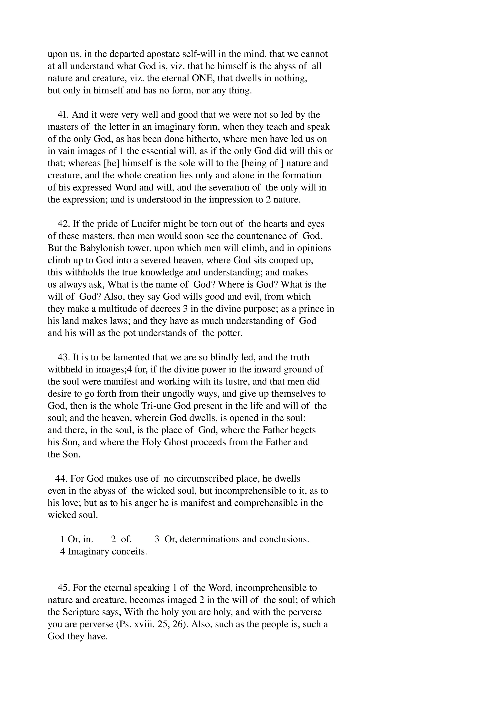 upon us, in the departed apostate self­will 
in the mind, that we cannot 
at all understand what God is, viz. that he himself is the abyss of all 
nature and creature, viz. the eternal ONE, that dwells in nothing, 
but only in himself and has no form, nor any thing. 
41. And it were very well and good that we were not so led by the 
masters of the letter in an imaginary form, when they teach and speak 
of the only God, as has been done hitherto, where men have led us on 
in vain images of 1 the essential will, as if the only God did will this or 
that; whereas [he] himself is the sole will to the [being of ] nature and 
creature, and the whole creation lies only and alone in the formation 
of his expressed Word and will, and the severation of the only will in 
the expression; and is understood in the impression to 2 nature. 
42. If the pride of Lucifer might be torn out of the hearts and eyes 
of these masters, then men would soon see the countenance of God. 
But the Babylonish tower, upon which men will climb, and in opinions 
climb up to God into a severed heaven, where God sits cooped up, 
this withholds the true knowledge and understanding; and makes 
us always ask, What is the name of God? Where is God? What is the 
will of God? Also, they say God wills good and evil, from which 
they make a multitude of decrees 3 in the divine purpose; as a prince in 
his land makes laws; and they have as much understanding of God 
and his will as the pot understands of the potter. 
43. It is to be lamented that we are so blindly led, and the truth 
withheld in images;4 for, if the divine power in the inward ground of 
the soul were manifest and working with its lustre, and that men did 
desire to go forth from their ungodly ways, and give up themselves to 
God, then is the whole Tri­une 
God present in the life and will of the 
soul; and the heaven, wherein God dwells, is opened in the soul; 
and there, in the soul, is the place of God, where the Father begets 
his Son, and where the Holy Ghost proceeds from the Father and 
the Son. 
44. For God makes use of no circumscribed place, he dwells 
even in the abyss of the wicked soul, but incomprehensible to it, as to 
his love; but as to his anger he is manifest and comprehensible in the 
wicked soul. 
1 Or, in. 2 of. 3 Or, determinations and conclusions. 
4 Imaginary conceits. 
45. For the eternal speaking 1 of the Word, incomprehensible to 
nature and creature, becomes imaged 2 in the will of the soul; of which 
the Scripture says, With the holy you are holy, and with the perverse 
you are perverse (Ps. xviii. 25, 26). Also, such as the people is, such a 
God they have. 
 