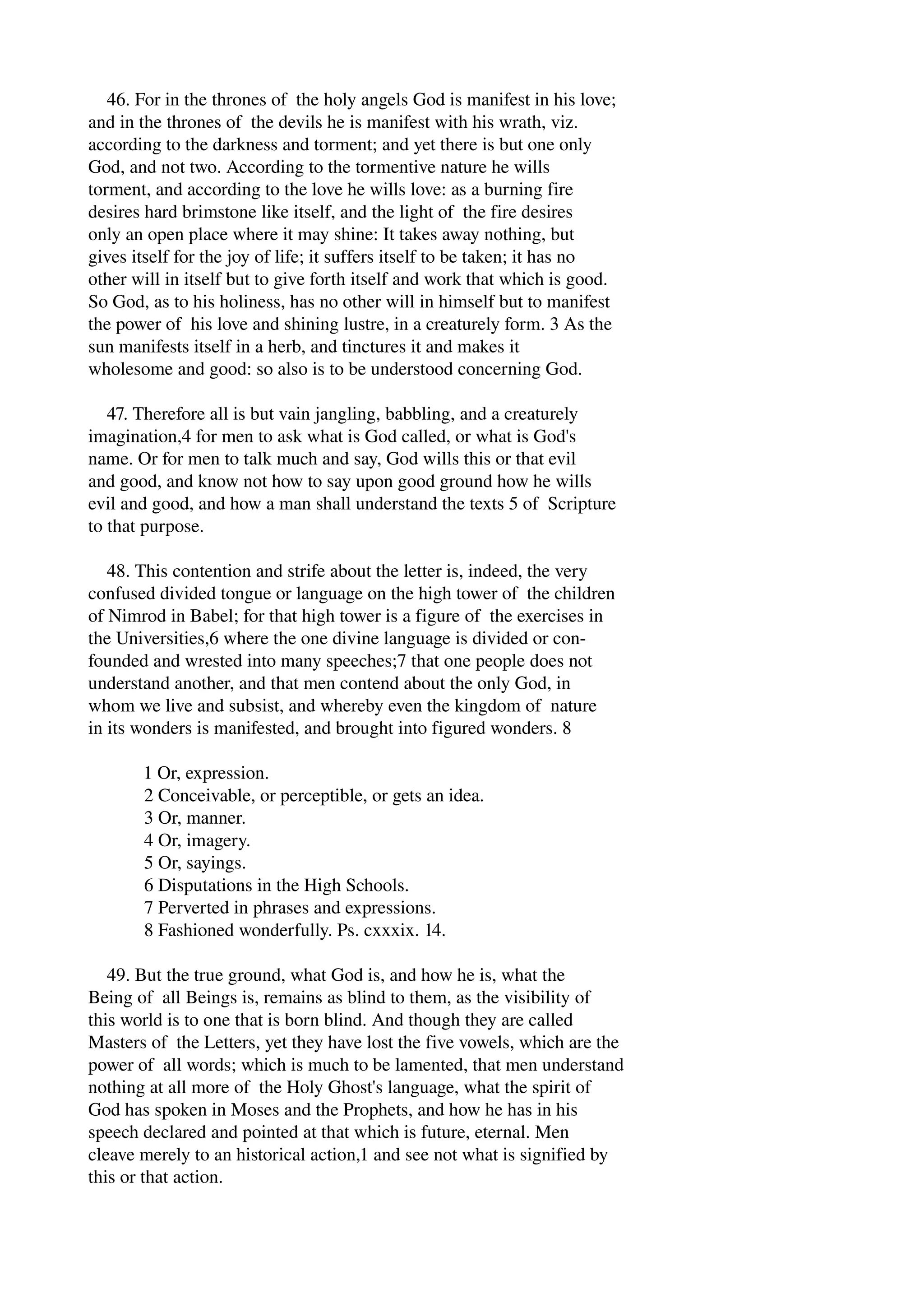 46. For in the thrones of the holy angels God is manifest in his love; 
and in the thrones of the devils he is manifest with his wrath, viz. 
according to the darkness and torment; and yet there is but one only 
God, and not two. According to the tormentive nature he wills 
torment, and according to the love he wills love: as a burning fire 
desires hard brimstone like itself, and the light of the fire desires 
only an open place where it may shine: It takes away nothing, but 
gives itself for the joy of life; it suffers itself to be taken; it has no 
other will in itself but to give forth itself and work that which is good. 
So God, as to his holiness, has no other will in himself but to manifest 
the power of his love and shining lustre, in a creaturely form. 3 As the 
sun manifests itself in a herb, and tinctures it and makes it 
wholesome and good: so also is to be understood concerning God. 
47. Therefore all is but vain jangling, babbling, and a creaturely 
imagination,4 for men to ask what is God called, or what is God's 
name. Or for men to talk much and say, God wills this or that evil 
and good, and know not how to say upon good ground how he wills 
evil and good, and how a man shall understand the texts 5 of Scripture 
to that purpose. 
48. This contention and strife about the letter is, indeed, the very 
confused divided tongue or language on the high tower of the children 
of Nimrod in Babel; for that high tower is a figure of the exercises in 
the Universities,6 where the one divine language is divided or con­founded 
and wrested into many speeches;7 that one people does not 
understand another, and that men contend about the only God, in 
whom we live and subsist, and whereby even the kingdom of nature 
in its wonders is manifested, and brought into figured wonders. 8 
1 Or, expression. 
2 Conceivable, or perceptible, or gets an idea. 
3 Or, manner. 
4 Or, imagery. 
5 Or, sayings. 
6 Disputations in the High Schools. 
7 Perverted in phrases and expressions. 
8 Fashioned wonderfully. Ps. cxxxix. 14. 
49. But the true ground, what God is, and how he is, what the 
Being of all Beings is, remains as blind to them, as the visibility of 
this world is to one that is born blind. And though they are called 
Masters of the Letters, yet they have lost the five vowels, which are the 
power of all words; which is much to be lamented, that men understand 
nothing at all more of the Holy Ghost's language, what the spirit of 
God has spoken in Moses and the Prophets, and how he has in his 
speech declared and pointed at that which is future, eternal. Men 
cleave merely to an historical action,1 and see not what is signified by 
this or that action. 
 
