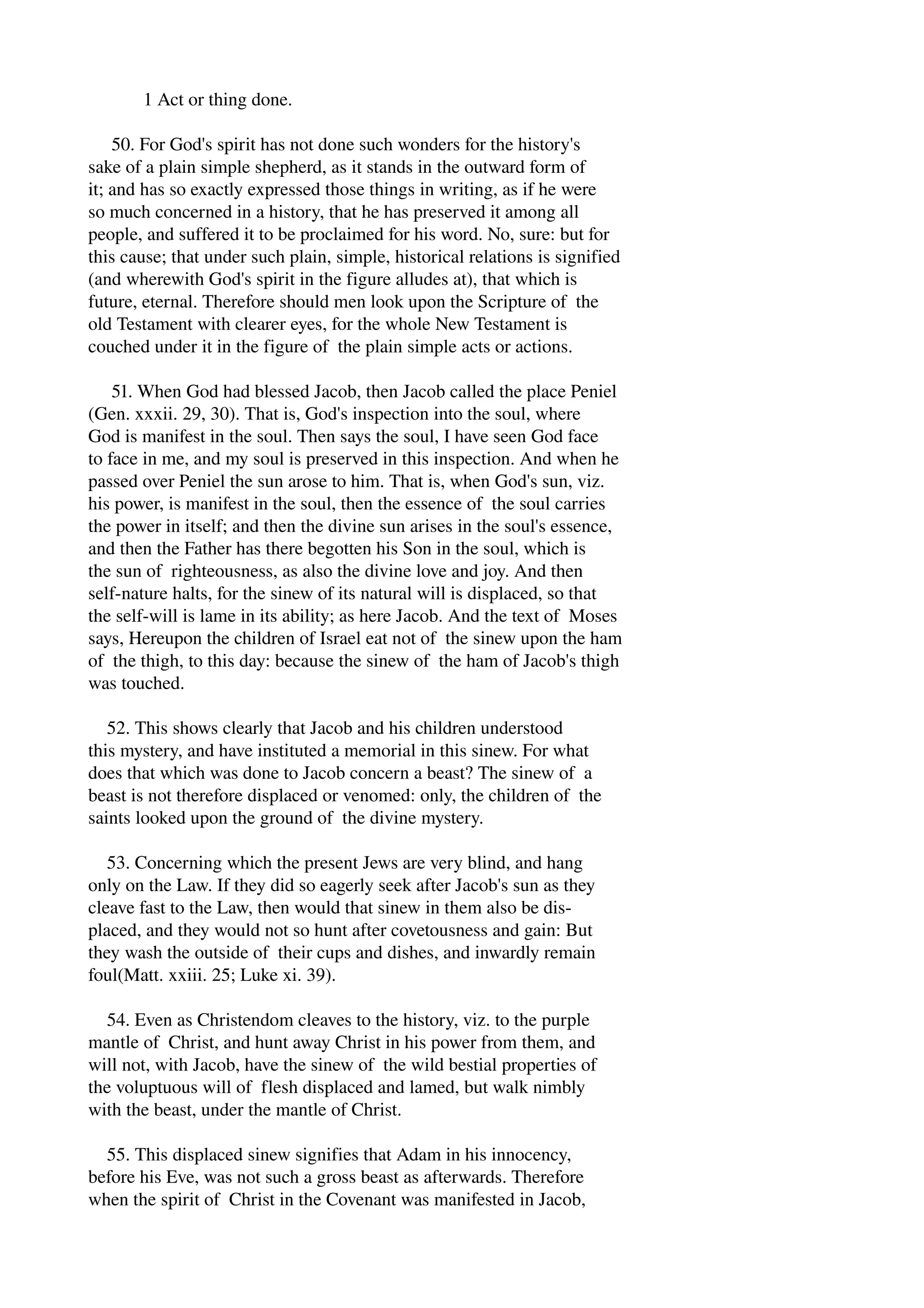 1 Act or thing done. 
50. For God's spirit has not done such wonders for the history's 
sake of a plain simple shepherd, as it stands in the outward form of 
it; and has so exactly expressed those things in writing, as if he were 
so much concerned in a history, that he has preserved it among all 
people, and suffered it to be proclaimed for his word. No, sure: but for 
this cause; that under such plain, simple, historical relations is signified 
(and wherewith God's spirit in the figure alludes at), that which is 
future, eternal. Therefore should men look upon the Scripture of the 
old Testament with clearer eyes, for the whole New Testament is 
couched under it in the figure of the plain simple acts or actions. 
51. When God had blessed Jacob, then Jacob called the place Peniel 
(Gen. xxxii. 29, 30). That is, God's inspection into the soul, where 
God is manifest in the soul. Then says the soul, I have seen God face 
to face in me, and my soul is preserved in this inspection. And when he 
passed over Peniel the sun arose to him. That is, when God's sun, viz. 
his power, is manifest in the soul, then the essence of the soul carries 
the power in itself; and then the divine sun arises in the soul's essence, 
and then the Father has there begotten his Son in the soul, which is 
the sun of righteousness, as also the divine love and joy. And then 
self­nature 
halts, for the sinew of its natural will is displaced, so that 
the self­will 
is lame in its ability; as here Jacob. And the text of Moses 
says, Hereupon the children of Israel eat not of the sinew upon the ham 
of the thigh, to this day: because the sinew of the ham of Jacob's thigh 
was touched. 
52. This shows clearly that Jacob and his children understood 
this mystery, and have instituted a memorial in this sinew. For what 
does that which was done to Jacob concern a beast? The sinew of a 
beast is not therefore displaced or venomed: only, the children of the 
saints looked upon the ground of the divine mystery. 
53. Concerning which the present Jews are very blind, and hang 
only on the Law. If they did so eagerly seek after Jacob's sun as they 
cleave fast to the Law, then would that sinew in them also be dis­placed, 
and they would not so hunt after covetousness and gain: But 
they wash the outside of their cups and dishes, and inwardly remain 
foul(Matt. xxiii. 25; Luke xi. 39). 
54. Even as Christendom cleaves to the history, viz. to the purple 
mantle of Christ, and hunt away Christ in his power from them, and 
will not, with Jacob, have the sinew of the wild bestial properties of 
the voluptuous will of flesh displaced and lamed, but walk nimbly 
with the beast, under the mantle of Christ. 
55. This displaced sinew signifies that Adam in his innocency, 
before his Eve, was not such a gross beast as afterwards. Therefore 
when the spirit of Christ in the Covenant was manifested in Jacob, 
 