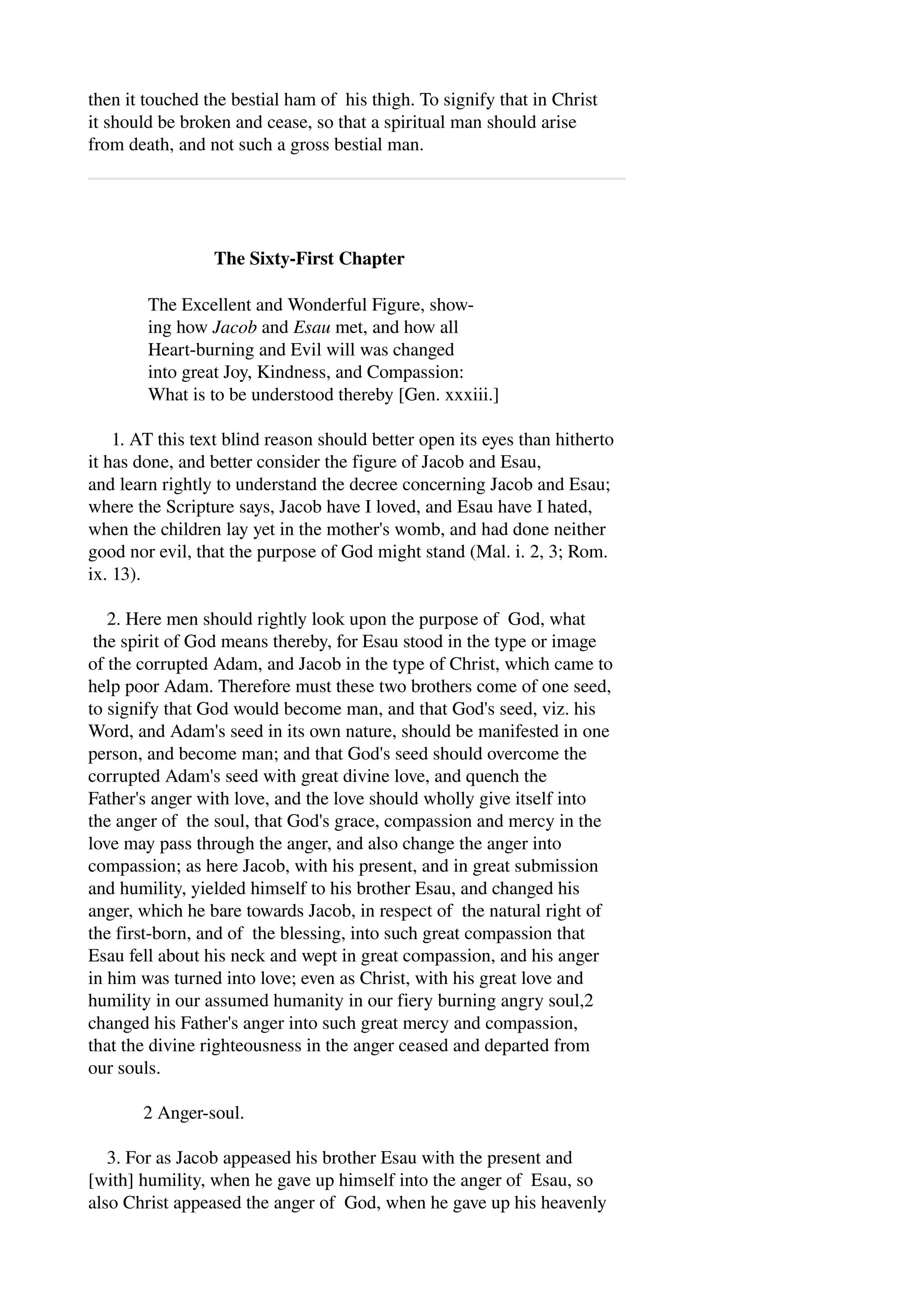 then it touched the bestial ham of his thigh. To signify that in Christ 
it should be broken and cease, so that a spiritual man should arise 
from death, and not such a gross bestial man. 
The Sixty­First 
Chapter 
The Excellent and Wonderful Figure, show­ing 
how Jacob and Esau met, and how all 
Heart­burning 
and Evil will was changed 
into great Joy, Kindness, and Compassion: 
What is to be understood thereby [Gen. xxxiii.] 
1. AT this text blind reason should better open its eyes than hitherto 
it has done, and better consider the figure of Jacob and Esau, 
and learn rightly to understand the decree concerning Jacob and Esau; 
where the Scripture says, Jacob have I loved, and Esau have I hated, 
when the children lay yet in the mother's womb, and had done neither 
good nor evil, that the purpose of God might stand (Mal. i. 2, 3; Rom. 
ix. 13). 
2. Here men should rightly look upon the purpose of God, what 
the spirit of God means thereby, for Esau stood in the type or image 
of the corrupted Adam, and Jacob in the type of Christ, which came to 
help poor Adam. Therefore must these two brothers come of one seed, 
to signify that God would become man, and that God's seed, viz. his 
Word, and Adam's seed in its own nature, should be manifested in one 
person, and become man; and that God's seed should overcome the 
corrupted Adam's seed with great divine love, and quench the 
Father's anger with love, and the love should wholly give itself into 
the anger of the soul, that God's grace, compassion and mercy in the 
love may pass through the anger, and also change the anger into 
compassion; as here Jacob, with his present, and in great submission 
and humility, yielded himself to his brother Esau, and changed his 
anger, which he bare towards Jacob, in respect of the natural right of 
the first­born, 
and of the blessing, into such great compassion that 
Esau fell about his neck and wept in great compassion, and his anger 
in him was turned into love; even as Christ, with his great love and 
humility in our assumed humanity in our fiery burning angry soul,2 
changed his Father's anger into such great mercy and compassion, 
that the divine righteousness in the anger ceased and departed from 
our souls. 
2 Anger­soul. 
3. For as Jacob appeased his brother Esau with the present and 
[with] humility, when he gave up himself into the anger of Esau, so 
also Christ appeased the anger of God, when he gave up his heavenly 
 