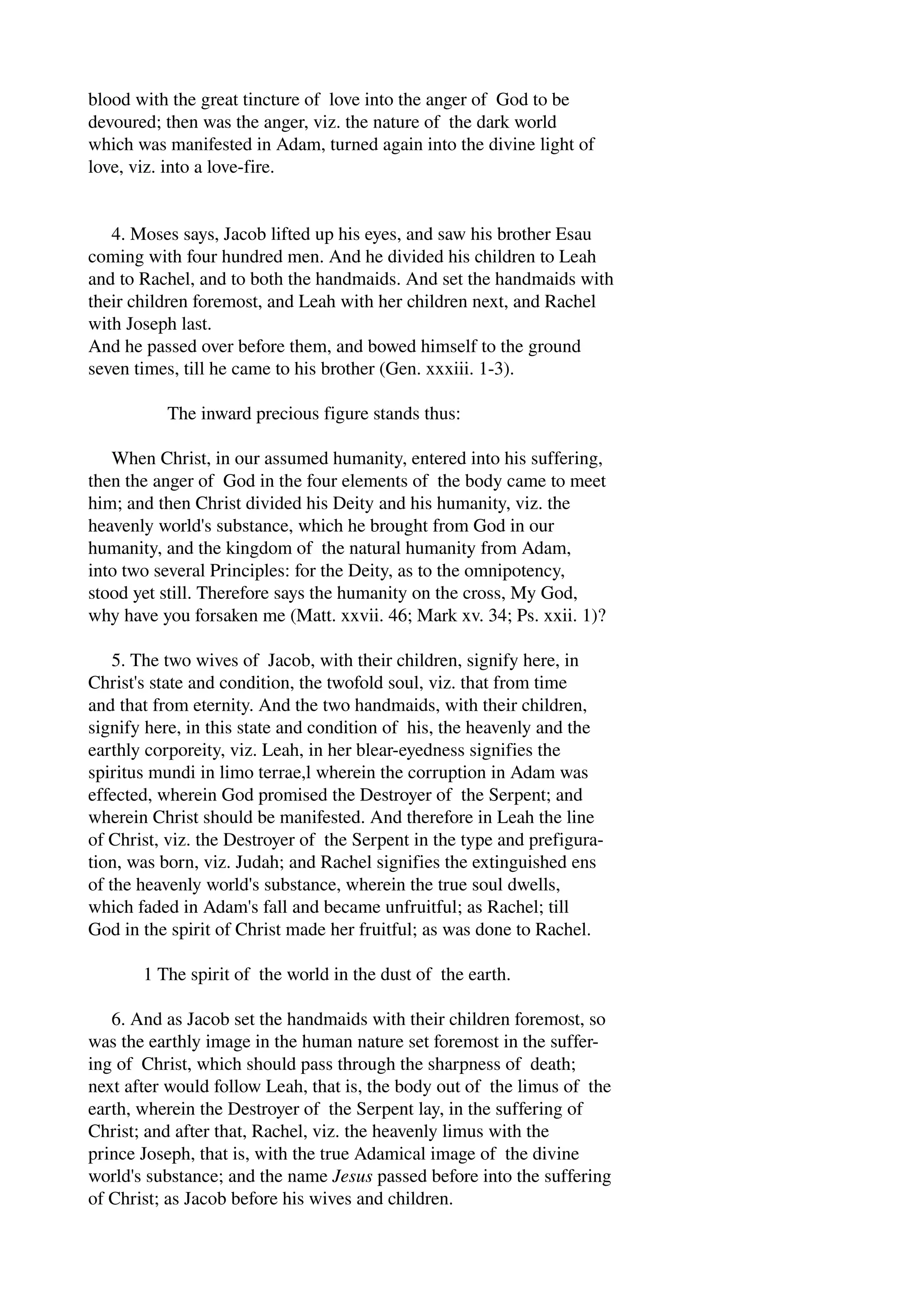 blood with the great tincture of love into the anger of God to be 
devoured; then was the anger, viz. the nature of the dark world 
which was manifested in Adam, turned again into the divine light of 
love, viz. into a love­fire. 
4. Moses says, Jacob lifted up his eyes, and saw his brother Esau 
coming with four hundred men. And he divided his children to Leah 
and to Rachel, and to both the handmaids. And set the handmaids with 
their children foremost, and Leah with her children next, and Rachel 
with Joseph last. 
And he passed over before them, and bowed himself to the ground 
seven times, till he came to his brother (Gen. xxxiii. 1­3). 
The inward precious figure stands thus: 
When Christ, in our assumed humanity, entered into his suffering, 
then the anger of God in the four elements of the body came to meet 
him; and then Christ divided his Deity and his humanity, viz. the 
heavenly world's substance, which he brought from God in our 
humanity, and the kingdom of the natural humanity from Adam, 
into two several Principles: for the Deity, as to the omnipotency, 
stood yet still. Therefore says the humanity on the cross, My God, 
why have you forsaken me (Matt. xxvii. 46; Mark xv. 34; Ps. xxii. 1)? 
5. The two wives of Jacob, with their children, signify here, in 
Christ's state and condition, the twofold soul, viz. that from time 
and that from eternity. And the two handmaids, with their children, 
signify here, in this state and condition of his, the heavenly and the 
earthly corporeity, viz. Leah, in her blear­eyedness 
signifies the 
spiritus mundi in limo terrae,l wherein the corruption in Adam was 
effected, wherein God promised the Destroyer of the Serpent; and 
wherein Christ should be manifested. And therefore in Leah the line 
of Christ, viz. the Destroyer of the Serpent in the type and prefigura­tion, 
was born, viz. Judah; and Rachel signifies the extinguished ens 
of the heavenly world's substance, wherein the true soul dwells, 
which faded in Adam's fall and became unfruitful; as Rachel; till 
God in the spirit of Christ made her fruitful; as was done to Rachel. 
1 The spirit of the world in the dust of the earth. 
6. And as Jacob set the handmaids with their children foremost, so 
was the earthly image in the human nature set foremost in the suffer­ing 
of Christ, which should pass through the sharpness of death; 
next after would follow Leah, that is, the body out of the limus of the 
earth, wherein the Destroyer of the Serpent lay, in the suffering of 
Christ; and after that, Rachel, viz. the heavenly limus with the 
prince Joseph, that is, with the true Adamical image of the divine 
world's substance; and the name Jesus passed before into the suffering 
of Christ; as Jacob before his wives and children. 
 