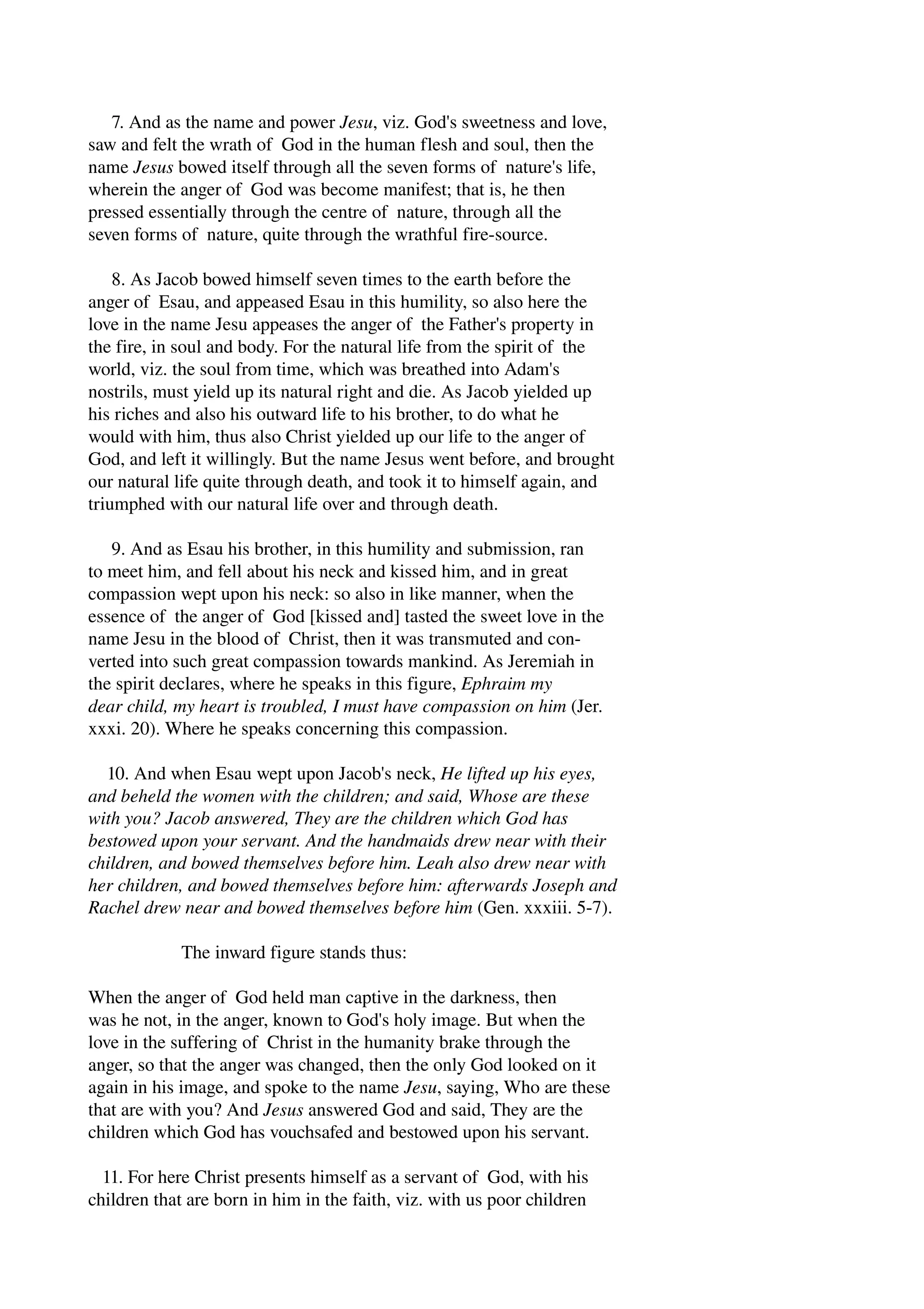 7. And as the name and power Jesu, viz. God's sweetness and love, 
saw and felt the wrath of God in the human flesh and soul, then the 
name Jesus bowed itself through all the seven forms of nature's life, 
wherein the anger of God was become manifest; that is, he then 
pressed essentially through the centre of nature, through all the 
seven forms of nature, quite through the wrathful fire­source. 
8. As Jacob bowed himself seven times to the earth before the 
anger of Esau, and appeased Esau in this humility, so also here the 
love in the name Jesu appeases the anger of the Father's property in 
the fire, in soul and body. For the natural life from the spirit of the 
world, viz. the soul from time, which was breathed into Adam's 
nostrils, must yield up its natural right and die. As Jacob yielded up 
his riches and also his outward life to his brother, to do what he 
would with him, thus also Christ yielded up our life to the anger of 
God, and left it willingly. But the name Jesus went before, and brought 
our natural life quite through death, and took it to himself again, and 
triumphed with our natural life over and through death. 
9. And as Esau his brother, in this humility and submission, ran 
to meet him, and fell about his neck and kissed him, and in great 
compassion wept upon his neck: so also in like manner, when the 
essence of the anger of God [kissed and] tasted the sweet love in the 
name Jesu in the blood of Christ, then it was transmuted and con­verted 
into such great compassion towards mankind. As Jeremiah in 
the spirit declares, where he speaks in this figure, Ephraim my 
dear child, my heart is troubled, I must have compassion on him (Jer. 
xxxi. 20). Where he speaks concerning this compassion. 
10. And when Esau wept upon Jacob's neck, He lifted up his eyes, 
and beheld the women with the children; and said, Whose are these 
with you? Jacob answered, They are the children which God has 
bestowed upon your servant. And the handmaids drew near with their 
children, and bowed themselves before him. Leah also drew near with 
her children, and bowed themselves before him: afterwards Joseph and 
Rachel drew near and bowed themselves before him (Gen. xxxiii. 5­7). 
The inward figure stands thus: 
When the anger of God held man captive in the darkness, then 
was he not, in the anger, known to God's holy image. But when the 
love in the suffering of Christ in the humanity brake through the 
anger, so that the anger was changed, then the only God looked on it 
again in his image, and spoke to the name Jesu, saying, Who are these 
that are with you? And Jesus answered God and said, They are the 
children which God has vouchsafed and bestowed upon his servant. 
11. For here Christ presents himself as a servant of God, with his 
children that are born in him in the faith, viz. with us poor children 
 